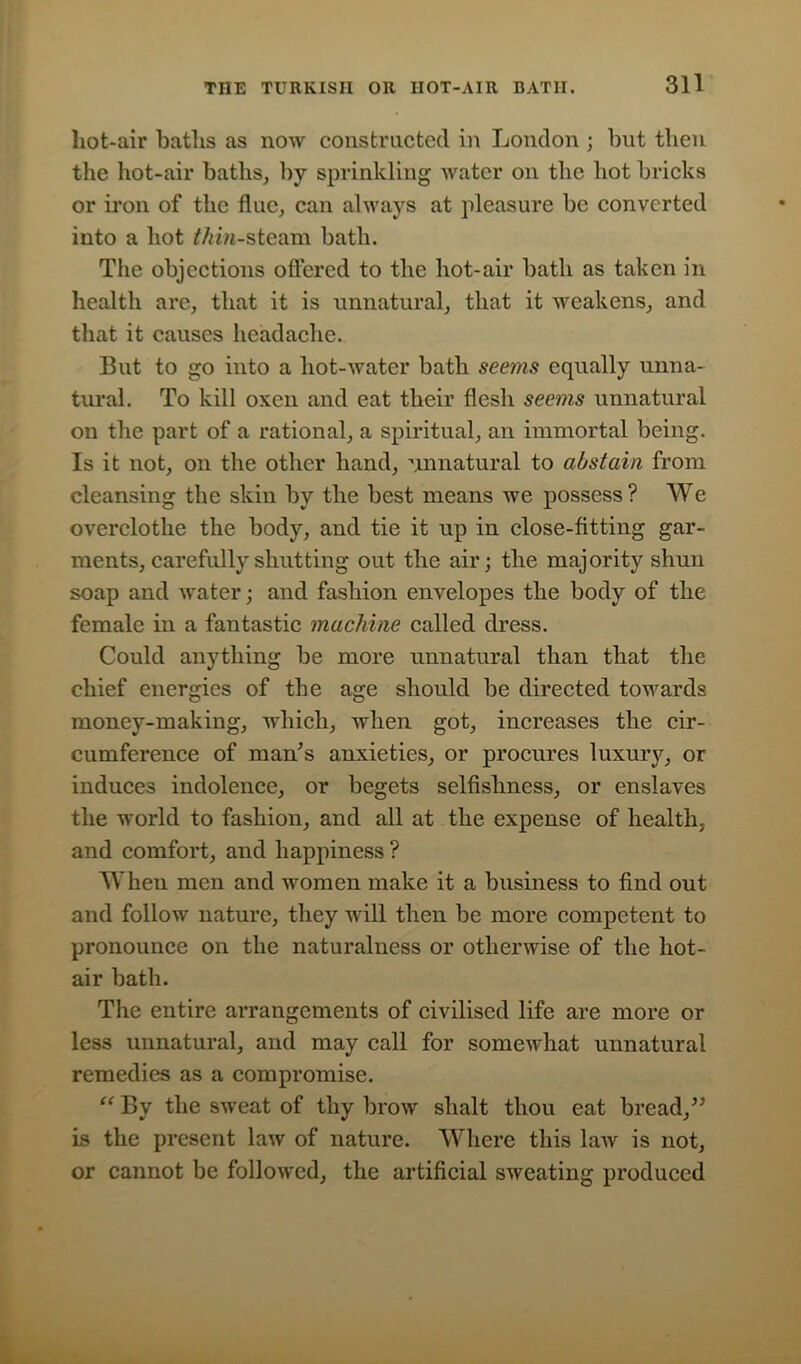 liot-air baths as now constructed in London ; but then the hot-air baths, by sprinkling water on the hot bricks or iron of the flue, can always at pleasure be converted into a hot Min-steam bath. The objections offered to the hot-air bath as taken in health are, that it is unnatural, that it weakens, and that it causes headache. But to go into a hot-water bath seems equally unna- tural. To kill oxen and eat their flesh seems unnatural on the part of a rational, a spiritual, an immortal being. Is it not, on the other hand, unnatural to abstain from cleansing the skin by the best means we possess? We overclothe the body, and tie it up in close-fitting gar- ments, carefully shutting out the air; the majority shun soap and water; and fashion envelopes the body of the female in a fantastic machine called dress. Could anything be more unnatural than that the chief energies of the age should be directed towards money-making, which, when got, increases the cir- cumference of man’s anxieties, or procures luxury, or induces indolence, or begets selfishness, or enslaves the world to fashion, and all at the expense of health, and comfort, and happiness ? When men and women make it a business to find out and follow nature, they will then be more competent to pronounce on the naturalness or otherwise of the hot- air bath. The entire arrangements of civilised life are more or less unnatural, and may call for somewhat unnatural remedies as a compromise. “ By the sweat of thy brow slialt thou eat bread,” is the present law of nature. Where this law is not, or cannot be followed, the artificial sweating produced
