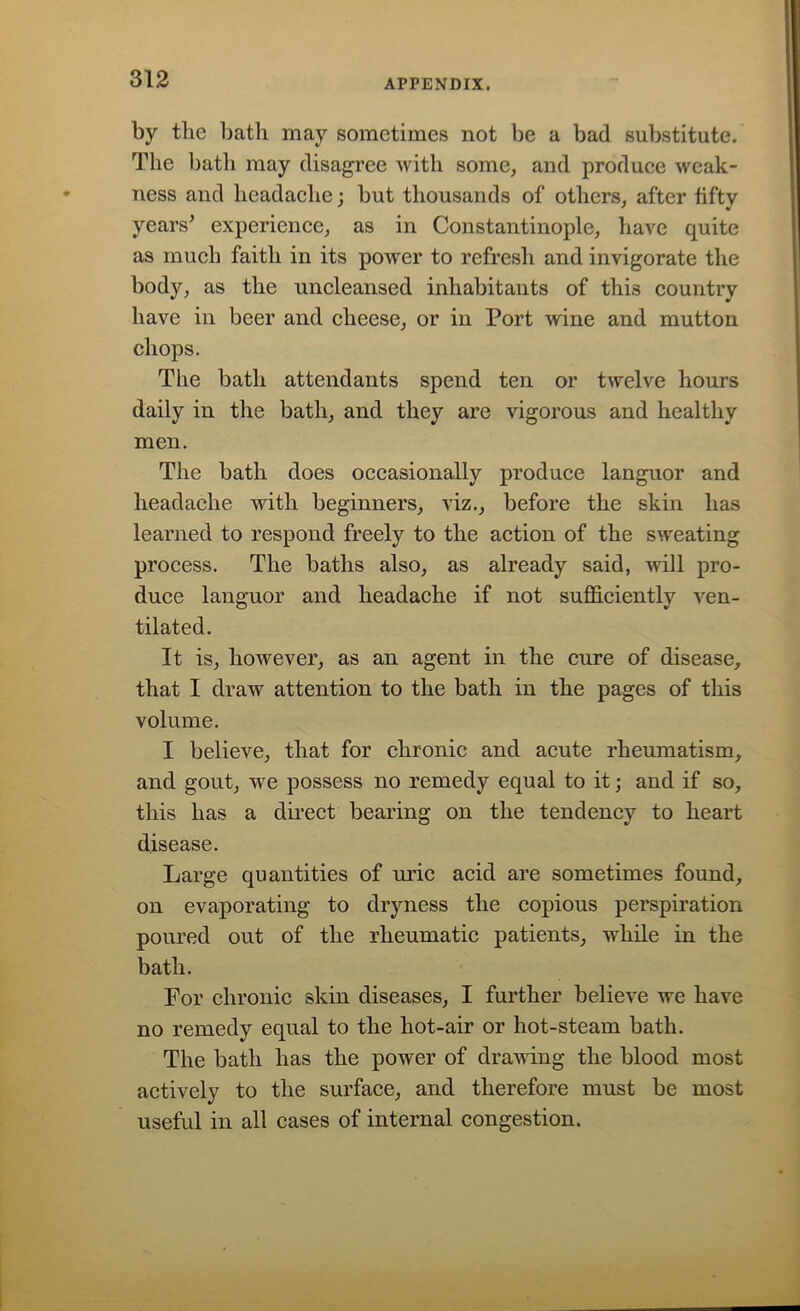 by the bath may sometimes not be a bad substitute. The bath may disagree with some, and produce weak- ness and headache; but thousands of others, after fifty years' experience, as in Constantinople, have quite as much faith in its power to refresh and invigorate the body, as the uncleansed inhabitants of this country have in beer and cheese, or in Port wine and mutton chops. The bath attendants spend ten or twelve hours daily in the bath, and they are vigorous and healthy men. The bath does occasionally produce languor and headache with beginners, viz., before the skin has learned to respond freely to the action of the sweating process. The baths also, as already said, will pro- duce languor and headache if not sufficiently ven- tilated. It is, however, as an agent in the cure of disease, that I draw attention to the bath in the pages of this volume. I believe, that for chronic and acute rheumatism, and gout, we possess no remedy equal to it; and if so, this has a direct bearing on the tendency to heart disease. Large quantities of uric acid are sometimes found, on evaporating to dryness the copious perspiration poured out of the rheumatic patients, while in the bath. For chronic skin diseases, I further believe we have no remedy equal to the hot-air or hot-steam bath. The bath has the power of drawing the blood most actively to the surface, and therefore must be most useful in all cases of internal congestion.