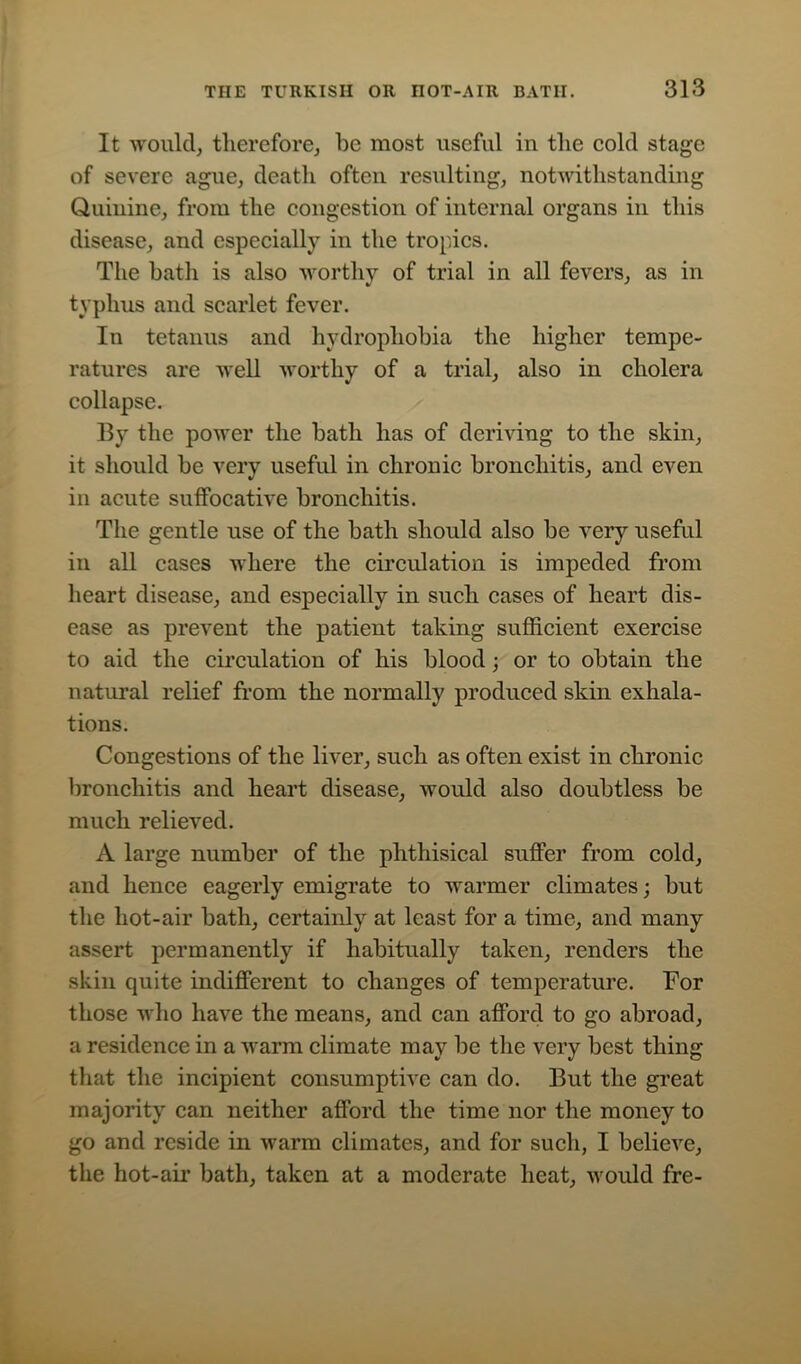 It would, therefore, be most useful in the cold stage of severe ague, death often resulting, notwithstanding Quinine, from the congestion of internal organs in this disease, and especially in the tropics. The bath is also worthy of trial in all fevers, as in typhus and scarlet fever. In tetanus and hydrophobia the higher tempe- ratures are well worthy of a trial, also in cholera collapse. By the power the bath has of deriving to the skin, it should be very useful in chronic bronchitis, and even in acute suffocative bronchitis. The gentle use of the bath should also be very useful in all cases where the circulation is impeded from heart disease, and especially in such cases of heart dis- ease as prevent the patient taking sufficient exercise to aid the circulation of his blood; or to obtain the natural relief from the normally produced skin exhala- tions. Congestions of the liver, such as often exist in chronic bronchitis and heart disease, would also doubtless be much relieved. A large number of the phthisical suffer from cold, and hence eagerly emigrate to warmer climates; but the hot-air bath, certainly at least for a time, and many assert permanently if habitually taken, renders the skin quite indifferent to changes of temperature. For those who have the means, and can afford to go abroad, a residence in a warm climate may be the very best thing that the incipient consumptive can do. But the great majority can neither afford the time nor the money to go and reside in warm climates, and for such, I believe, the hot-aii’ bath, taken at a moderate heat, would fre-