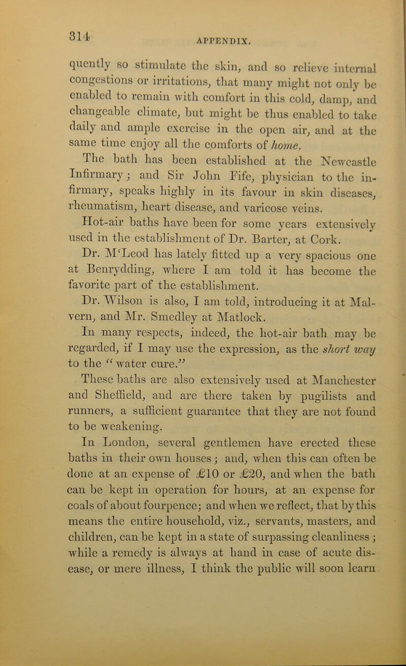 APPENDIX. quently so stimulate the shin, and so relieve internal congestions or irritations, that many might not only be enabled to remain with comfort in this cold, damp, and changeable climate, but might be thus enabled to take daily and ample exercise in the open air, and at the same time enjoy all the comforts of home. The bath has been established at the Newcastle Infirmary; and Sir John Fife, physician to the in- firmary, speaks highly in its favour in skin diseases, rheumatism, heart disease, and varicose veins. Hot-air baths have been for some years extensively used in the establishment of Dr. Barter, at Cork. Dr. MfLeod has lately fitted up a very spacious one at Benrydding, where I am told it has become the favorite part of the establishment. Dr. Wilson is also, I am told, introducing it at Mal- vern, and Mr. Smedley at Matlock. In many respects, indeed, the hot-air bath may be regarded, if I may use the expression, as the short ivay to the “ water cure.” These baths are also extensively used at Manchester and Sheffield, and are there taken by pugilists and runners, a sufficient guarantee that they are not found to be weakening. In London, several gentlemen have erected these baths in their own houses; and, when this can often be done at an expense of £10 or £20, and when the bath can be kept in operation for hours, at an expense for coals of about fourpence; and when we reflect, that by this means the entire household, viz., servants, masters, and children, can be kept in a state of surpassing cleanliness ; while a remedy is always at hand in case of acute dis- ease, or mere illness, I think the public will soon learn