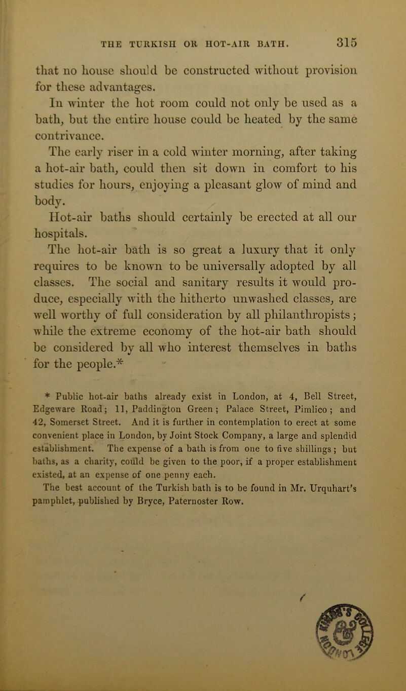that no house should be constructed without provision for these advantages. In winter the hot room could not only be used as a bath, but the entire house could be heated by the same contrivance. The early riser in a cold winter morning, after taking a hot-air bath, could then sit down in comfort to his studies for hours, enjoying a pleasant glow of mind and body. Hot-air baths should certainly be erected at all our hospitals. The hot-air bath is so great a luxury that it only requires to be known to be universally adopted by all classes. The social and sanitary results it would pro- duce, especially with the hitherto unwashed classes, are well worthy of full consideration by all philanthropists; while the extreme economy of the hot-air bath should be considered by all who interest themselves in baths for the people.* * Public hot-air baths already exist in London, at 4, Bell Street, Edgeware Road; 11, Paddington Green; Palace Street, Pimlico; and 42, Somerset Street. And it is further in contemplation to erect at some convenient place in London, by Joint Stock Company, a large and splendid establishment. The expense of a bath is from one to five shillings ; but baths, as a charity, could be given to the poor, if a proper establishment existed, at an expense of one penny each. The best account of the Turkish bath is to be found in Mr. Urquhart’s pamphlet, published by Bryce, Paternoster Row.