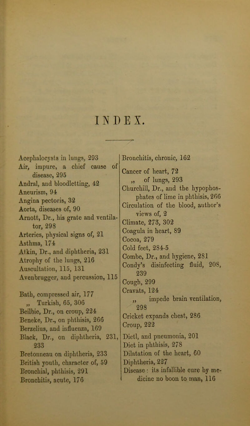 INDEX. Acephalocyst3 in lungs, 293 Air, impure, a chief cause of disease, 295 Andral, and bloodletting, 12 Aneurism, 91 Angina pectoris, 32 Aorta, diseases of, 90 Arnott, Dr., his grate and ventila- tor, 298 Arteries, physical signs of, 21 Asthma, 171 Atkin, Dr., and diphtheria, 231 Atrophy of the lungs, 216 Auscultation, 115, 131 Avenbrugger, and percussion, 115 Bath, compressed air, 177 „ Turkish, 65, 306 Beilbie, Dr., on croup, 221 Beneke, Dr., on phthisis, 266 Berzelius, and influenza, 169 Black, Dr., on diplitheria, 231, 233 Bretonneau on diphtheria, 233 British youth, character of, 59 Bronchial, phthisis, 291 Bronchitis, chronic, 162 Cancer of heart, 72 „ of lungs, 293 Churchill, Dr., and the hypophos- phates of lime in phthisis, 266 Circulation of the blood, author’s views of, 2 Climate, 273, 302 Coagula in heart, 89 Cocoa, 279 Cold feet, 281-5 Combe, Dr., and hygiene, 2S1 Condy’s disinfecting fluid, 20S, 239 Cough, 299 Cravats, 121 „ impede brain ventilation, 298 Cricket expands chest, 286 Croup, 222 Dietl, and pneumonia, 201 Diet in phthisis, 278 Dilatation of the heart, 60 Diphtheria, 227 Disease : its infallible cure by me-