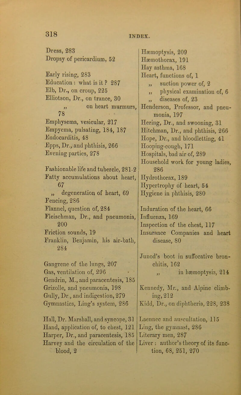INDEX. Dress, 283 Dropsy of pericardium, 52 Early rising, 283 Education : wlmt is it ? 287 Elb, Dr., on croup, 225 Elliotson, Dr., on trance, 30 „ on heart murmurs, 78 Emphysema, vesicular, 217 Empyema, pulsating, 184, 187 Endocarditis, 48 Epps, Dr., and phthisis, 2G6 Evening parties, 278 Fashionable life and tubercle, 281-2 Fatty accumulations about heart, 67 „ degeneration of heart, 69 Fencing, 286 Flannel, question of, 284 Fleischman, Dr., and pneumonia, 200 Friction sounds, 19 Franklin, Benjamin, his air-bath, 284 Gangrene of the lungs, 207 Gas, ventilation of, 296 Gendrin, M., and paracentesis, 185 Grizolle, and pneumonia, 198 Gully, Dr., and indigestion, 279 Gymnastics, Ling’s system, 286 Flail, Dr. Marshall, and syncope, 31 Hand, application of, to chest, 121 Harper, Dr., and paracentesis, 185 Harvey and the circulation of the blood, 2 Haemoptysis, 209 Haemothorax, 191 Hay asthma, 168 Heart, functions of, 1 „ suction power of, 2 „ physical examination of, 6 „ diseases of, 23 Henderson, Professor, and pneu- monia, 197 IFering, Dr., and swooning, 31 Hitchman, Dr., and phthisis, 266 Hope, Dr., and bloodletting, 41 Hooping-cough, 171 Hospitals, bad air of, 289 Household work for young ladies, 286 Ilydrothorax, 189 Hypertrophy of heart, 54 Hygiene in phthisis, 280 Induration of the heart, 66 Influenza, 169 Inspection of the chest, 117 Insurance Companies and heart disease, 80 Junod’s boot in suffocative bron- chitis, 162 „ in haemoptysis, 214 Kennedy, Mr., and Alpine climb- ing, 212 Kidd, Dr., on diphtheria, 228, 238 Laennec and auscultation, 115 Ling, the gymnast, 286 Literary men, 287 Liver : author’s theory of its func- tion, 68, 251, 270