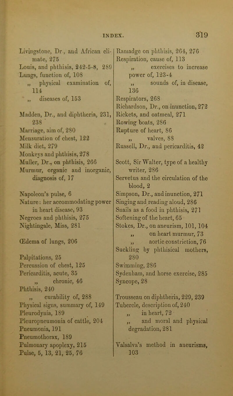 Livingstone, Dr, aud African cli- mate, 275 Louis, and phthisis, 242-5-8, 289 Lungs, function of, 108 „ physical examination of, 114 * „ diseases of, 153 Madden, Dr., and diphtheria, 231, 238 ‘ Marriage, aim of, 280 Mensuration of chest, 122 Milk diet, 279 Monkeys aud phthisis, 278 Muller, Dr., on phthisis, 2G6 Murmur, organic and inorganic, diagnosis of, 17 Napoleon’s pulse, 6 Nature: her accommodating power in heart disease, 93 Negroes and phthisis, 275 Nightingale, Miss, 281 (Edema of lungs, 206 Palpitations, 25 Percussion of chest, 125 Pericarditis, acute, 35 „ chronic, 46 Phthisis, 240 „ curability of, 288 Physical signs, summary of, 149 Pleurodynia, 189 Pleuropneumonia of cattle, 204 Pneumonia, 191 Pneumothorax, 189 Pulmonary apoplexy, 215 Pulse, 5, 13, 21, 25, 76 Ramadge on phthisis, 264, 276 Respiration, cause of, 113 „ exercises to increase power of, 123-4 „ sounds of, in disease, 13G Respirators, 268 Richardson, Dr., on inunction, 272 Rickets, and oatmeal, 271 Rowing boats, 2S6 Rupture of heart, SG „ valves, 88 Russell, Dr., and pericarditis, 42 Scott, Sir Walter, type of a healthy writer, 2S6 Servetus and the circulation of the blood, 2 Simpson, Dr., and inunction, 271 Singing and reading aloud, 2S6 Snails as a food in phthisis, 271 Softening of the heart, 65 Stokes, Dr., on aneurism, 101,104 „ on heart murmur, 73 „ aortic constriction, 76 Suckling by phthisical mothers, 2S0 Swimming, 286 Sydenham, and horse exercise, 285 Syncope, 28 Trousseau on diphtheria, 229, 239 Tubercle, description of, 240 „ in heart, 72 „ and moral and physical degradation, 281 Valsalva’s method in aneurisms, 103