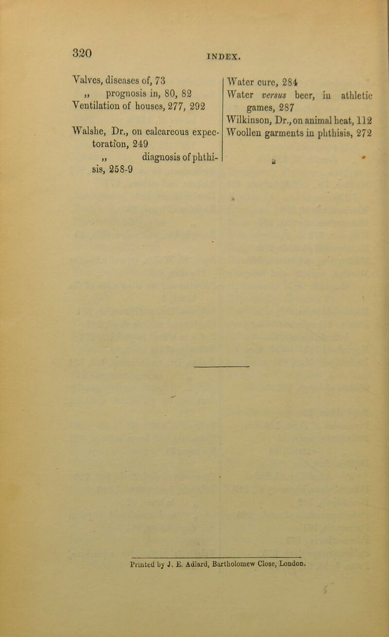 INDEX. Valves, diseases of, 73 „ prognosis in, 80, 82 Ventilation of houses, 277, 292 Walshe, Dr., on calcareous expec- toration, 249 „ diagnosis of phthi- sis, 258-9 Water cure, 284 Water versus beer, in athletic games, 287 Wilkinson, Dr., on animal heat, 112 Woollen garments in phthisis, 272 Printed by J. E. Adlard, Bartholomew Close, London.