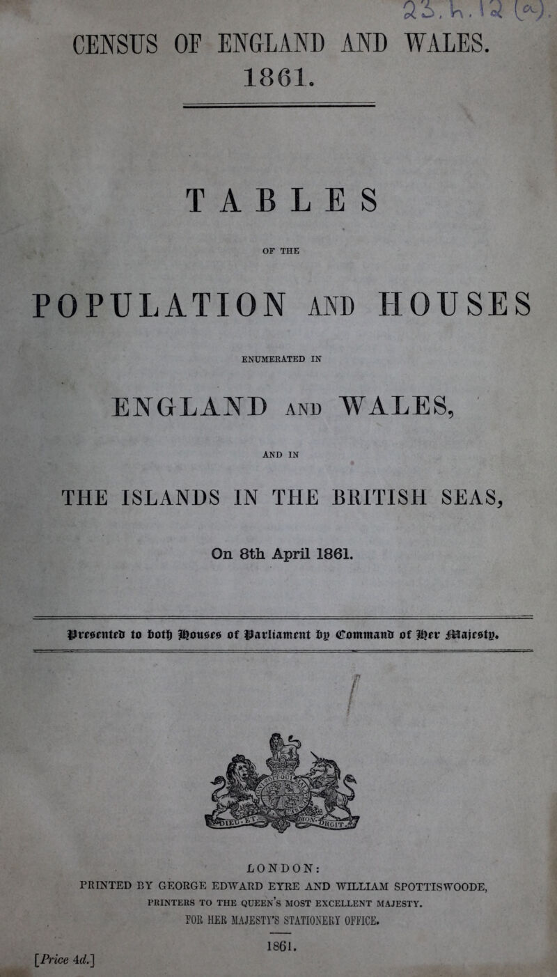 ai.'KMo? (*.; CENSUS OF ENGLAND AND WALES. 1861. TABLES OF THE POPULATION AND HOUSES ENUMERATED IN ENGLAND and WALES, ' AND IN THE ISLANDS IN THE BRITISH SEAS, On 8th April 1861. Presented to 6ot!) houses of parliament fig dommantr of iUairetp. r LONDON: PRINTED BY GEORGE EDWARD EYRE AND WILLIAM SPOTTISWOODE, PRINTERS TO THE QUEEn’s MOST EXCELLENT MAJESTY. POIl HER MAJESTY’S STATIONERY OFFICE. [Price 4i/.] 1861.