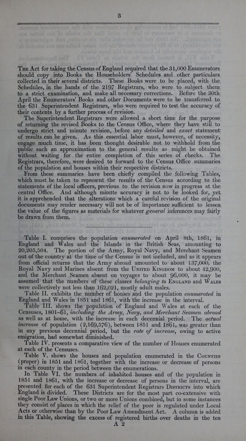 The Act for taking the Census of England required that the 31,000 Enumerators should copy into Books the Householders’ Schedules and other particulars collected in their several districts. These Books were to be placed, with the Schedules, in the hands of the 2197 Registrars, who were to subject them to a strict examination, and make all necessary corrections. Before the 30th April the Enumerators’ Books and other Documents were to be transferred to the 631 Superintendent Registrars, who were required to test the accuracy of their contents by a further process of revision. The Superintendent Registrars were allowed a short time for the purpose of returning the revised Books to the Census Office, where they have still to undergo strict and minute revision, before any detailed and exact statement of results can be given. As this essential labor must, however, of necessity, engage much time, it has been thought desirable not to withhold from the public such an approximation to the general results as might be obtained without waiting for the entire completion of this series of checks. The Registrars, therefore, were desired to forward to the Census Office summaries of the population and houses within their respective districts. From these summaries have been chiefly compiled the following Tables, which must be taken to represent the results of the Census according to the statements of the local officers, previous to the revision now in progress at the central Office. And although minute accuracy is not to be looked for, yet it is apprehended that the alterations which a careful revision of the original documents may render necessary will not be of importance sufficient to lessen the value of the figures as materials for whatever general inferences may fairly be drawn from them. Table I. comprises the population enumerated on April 8th, 1861, in England and Wales and the Islands in the British Seas, amounting to 20,205,504. The portion of the Army, Royal Navy, and Merchant Seamen out of the country at the time of the Census is not included, and as it appears from official returns that the Army abroad amounted to about 137,000, the Royal Navy and Marines absent from the United Kingdom to about 42,900, and the Merchant Seamen absent on voyages to about 96,000, it may be assumed that the numbers of these classes belonging to England and Wales were collectively not less than 162,021, mostly adult males. Table II. exhibits the number of houses and the population enumerated in England and Wales in 1851 and 1861, with the increase in the interval. Table III. shows the population of England and Wales at each of the Censuses, 1801-61, including the Army, Navy, and Merchant Seamen abroad as well as at home, with the increase in each decennial period. The actual increase of population (2,169,576), between 1851 and 186l, was greater than in any previous decennial period, but the rate of increase, owing to active emigration, had somewhat diminished. Table IV. presents a comparative view of the number of Houses enumerated at each of the Censuses. Table V. shows the houses and population enumerated in the Counties (proper) in 1851 and 1861, together with the increase or decrease of persons in each county in the period between the enumerations. In Table VI. the numbers of inhabited houses and of the population in 1851 and 1861, with the increase or decrease of persons in the interval, are presented for each of the 631 Superintendent Registrars Districts into which England is divided. These Districts are for the most part co-extensive with single Poor Law Unions, or two or more Unions combined, but in some instances they consist of places in which the relief of the poor is regulated under Local Acts or otherwise than by the Poor Law Amendment Act. A column is added in this Table, showing the excess of registered births over deaths in the ten A 2