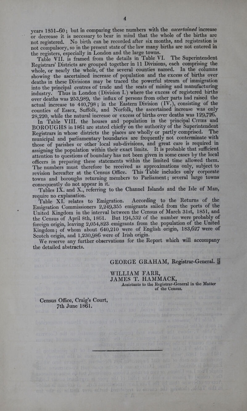 years 1851-60; but in comparing these numbers with the ascertainedincrease or decrease it is necessary to bear in mind that the whole of the births are not registered. No birth can be recorded after six months, and registration is not compulsory, so in the present state of the law many births are not entered in the registers, especially in London and the large towns. Table VII. is framed from the details in Table VI. The Superintendent Registrars’ Districts are grouped together in 11 Divisions, each comprising the whole, or nearly the whole, of the several counties named. In the columns showing the ascertained increase of population and the excess of births oyer deaths in these Divisions may be traced the powerful stream of immigration into the principal centres of trade and the seats of mining and manufacturing industry. Thus in London (Division I.) where the excess of registered births over deaths was 253,989, the influx of persons from other parts had raised the actual increase to 440,798; in the Eastern Division (IV.), consisting of the counties of Essex, Suffolk, and Norfolk, the ascertained increase was only 28,220, while the natural increase or excess of births over deaths was 129,726. In Table VIII. the houses and population in the principal Cities and BOROUGHS in 1861 are stated chiefly on the authority of the Superintendent Registrars in whose districts the places are wholly or partly comprised. The municipal and parliamentary boundaries are frequently not conterminate with those of parishes or other local sub-divisions, and great care is required in assigning the population within their exact limits. It is probable that sufficient attention to questions of boundary has not been given in some cases by the local officers in preparing these statements within the limited time allowed them. The numbers must therefore be received as approximations only, subject to revision hereafter at the Census Office. This Table includes only corporate towns and boroughs returning members to Parliament; several large towns consequently do not appear in it. Tables IX. and X., referring to the Channel Islands and the Isle of Man, require no explanation. Table XI. relates to Emigration. According to the Returns of the Emigration Commissioners 2,249,355 emigrants sailed from the ports of the United Kingdom in the interval between the Census of March 31st, 1851, and the Census of April 8th, 1861. But 194,532 of the number were probably of foreign origin, leaving 2,054,823 emigrants from the population of the United Kingdom; of whom about 640,210 were of English origin, 183,627 were of Scotch origin, and 1,230,986 were of Irish origin. We reserve any further observations for the Report which will accompany the detailed abstracts. GEORGE GRAHAM, Registrar-General. | WILLIAM FARR, JAMES T. HAMMACK, Assistants to the Registrar-General in the Matter of the Census. Census Office, Craig’s Court, 7th June 1861.