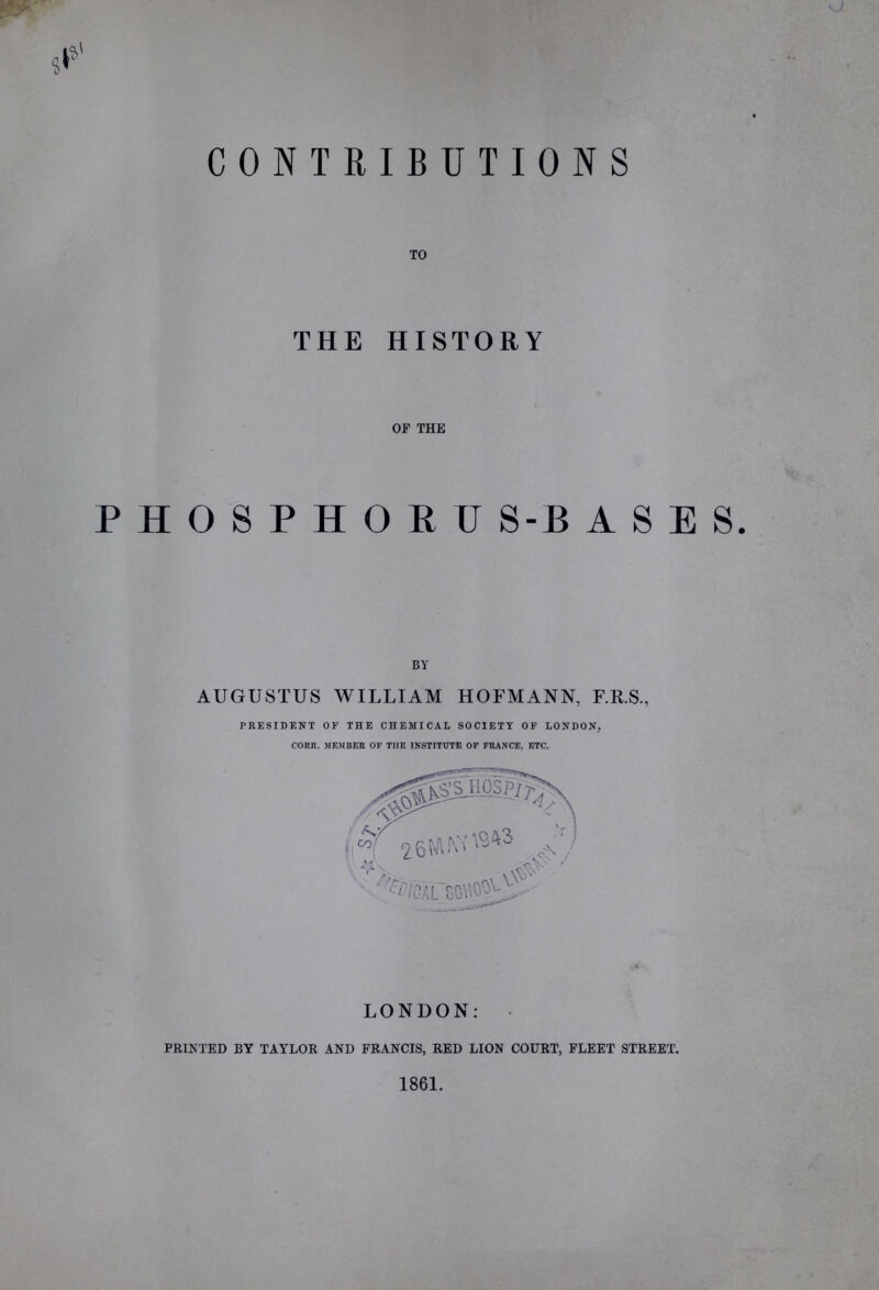 A CONTRIBUTIONS TO THE HISTORY OF THE PHOSPHORUS-BASES. BY AUGUSTUS WILLIAM HOFMANN, F.R.S., PRESIDENT OF THE CHEMICAL SOCIETY OF LONDON, CORE. MEMBER OF THE INSTITUTE OF FRANCE, ETC. LONDON: PRINTED BY TAYLOR AND FRANCIS, RED LION COURT, FLEET STREET. 1861.