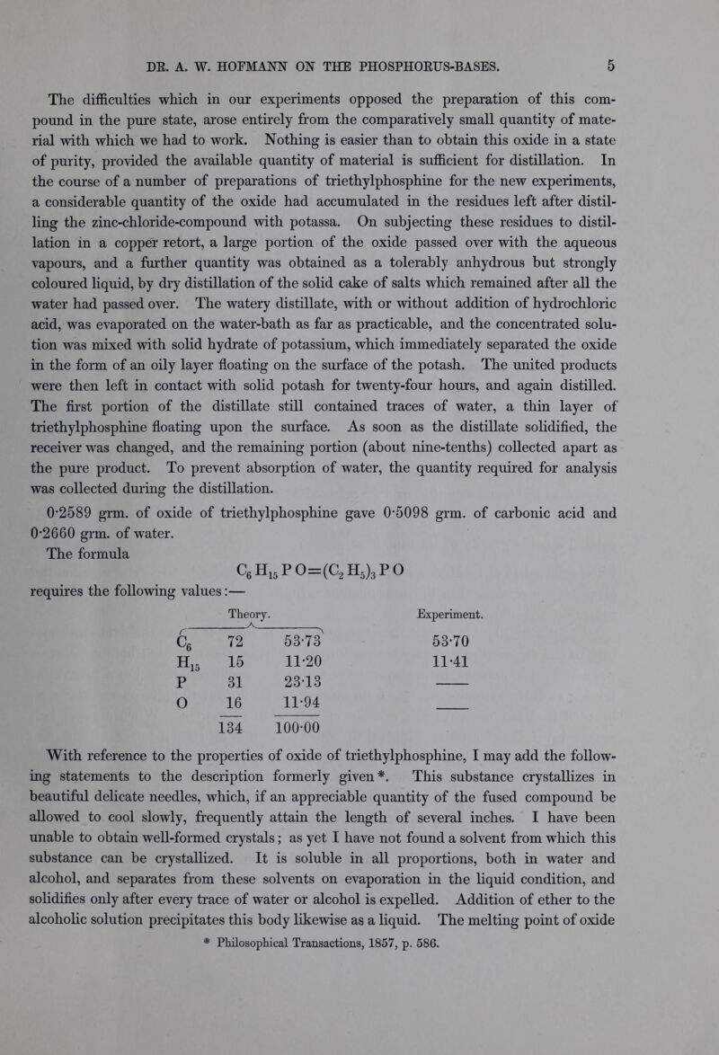 The difficulties which in our experiments opposed the preparation of this com- pound in the pure state, arose entirely from the comparatively small quantity of mate- rial with which we had to work. Nothing is easier than to obtain this oxide in a state of purity, provided the available quantity of material is sufficient for distillation. In the course of a number of preparations of triethylphosphine for the new experiments, a considerable quantity of the oxide had accumulated in the residues left after distil- ling the zinc-chloride-compound with potassa. On subjecting these residues to distil- lation in a copper retort, a large portion of the oxide passed over with the aqueous vapours, and a further quantity was obtained as a tolerably anhydrous but strongly coloured liquid, by dry distillation of the solid cake of salts which remained after all the water had passed over. The watery distillate, with or without addition of hydrochloric acid, was evaporated on the water-bath as far as practicable, and the concentrated solu- tion was mixed with solid hydrate of potassium, which immediately separated the oxide in the form of an oily layer floating on the surface of the potash. The united products were then left in contact with solid potash for twenty-four hours, and again distilled. The first portion of the distillate still contained traces of water, a thin layer of triethylphosphine floating upon the surface. As soon as the distillate solidified, the receiver was changed, and the remaining portion (about nine-tenths) collected apart as the pure product. To prevent absorption of water, the quantity required for analysis was collected during the distillation. 0-2589 grm. of oxide of triethylphosphine gave 0-5098 grm. of carbonic acid and 0-2660 grm. of water. The formula C6H15PO=(C2H5)3PO requires the following values:— Theory. A Experiment. C6 72 53-73 53-70 H15 15 11-20 11-41 p 31 23-13 0 16 11-94 134 100-00 With reference to the properties of oxide of triethylphosphine, I may add the follow- ing statements to the description formerly given*. This substance crystallizes in beautiful delicate needles, which, if an appreciable quantity of the fused compound be allowed to cool slowly, frequently attain the length of several inches. I have been unable to obtain well-formed crystals; as yet I have not found a solvent from which this substance can be crystallized. It is soluble in all proportions, both in water and alcohol, and separates from these solvents on evaporation in the liquid condition, and solidifies only after every trace of water or alcohol is expelled. Addition of ether to the alcoholic solution precipitates this body likewise as a liquid. The melting point of oxide * Philosophical Transactions, 1857, p. 586.