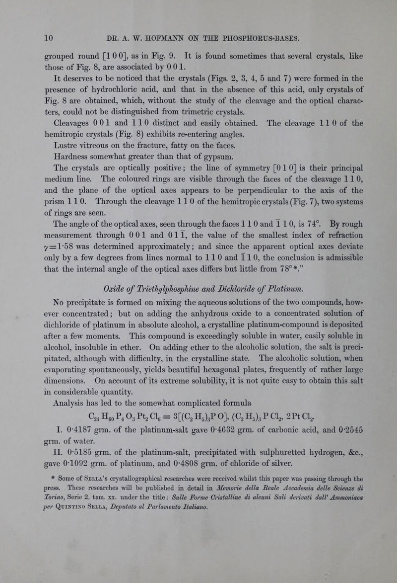 grouped round [1 0 0], as in Fig. 9. It is found sometimes that several crystals, like those of Fig. 8, are associated by 0 01. It deserves to be noticed that the crystals (Figs. 2, 3, 4, 5 and 7) were formed in the presence of hydrochloric acid, and that in the absence of this acid, only crystals of Fig. 8 are obtained, which, without the study of the cleavage and the optical charac- ters, could not be distinguished from trimetric crystals. Cleavages 0 01 and 110 distinct and easily obtained. The cleavage 11 0 of the hemitropic crystals (Fig. 8) exhibits re-entering angles. Lustre vitreous on the fracture, fatty on the faces. Hardness somewhat greater than that of gypsum. The crystals are optically positive; the line of symmetry [0 1 0] is their principal medium line. The coloured rings are visible through the faces of the cleavage 110, and the plane of the optical axes appears to be perpendicular to the axis of the prism 110. Through the cleavage 11 0 of the hemitropic crystals (Fig. 7), two systems of rings are seen. The angle of the optical axes, seen through the faces 110 and 1 1 0, is 7 4°. By rough measurement through 0 01 and Oil, the value of the smallest index of refraction y = l-58 was determined approximately; and since the apparent optical axes deviate only by a few degrees from lines normal to 11 0 and 110, the conclusion is admissible that the internal angle of the optical axes differs but little from 78°*.” Oxide of Triethylphosphine and Bichloride of Platinum. No precipitate is formed on mixing the aqueous solutions of the two compounds, how- ever concentrated; but on adding the anhydrous oxide to a concentrated solution of dichloride of platinum in absolute alcohol, a crystalline platinum-compoimd is deposited after a few moments. This compound is exceedingly soluble in water, easily soluble in alcohol, insoluble in ether. On adding ether to the alcoholic solution, the salt is preci- pitated, although with difficulty, in the crystalline state. The alcoholic solution, when evaporating spontaneously, yields beautiful hexagonal plates, frequently of rather large dimensions. On account of its extreme solubility, it is not quite easy to obtain this salt in considerable quantity. Analysis has led to the somewhat complicated formula c24 H60 P4 03 Pt2 Cl6 = 3[(C2 H5)3P O], (C2 H5)3 P Cl2, 2Pt Cl2. I. 0-4187 grm. of the platinum-salt gave 0-4632 grm. of carbonic acid, and 0-2545 grm. of water. II. 0-5185 grm. of the platinum-salt, precipitated with sulphuretted hydrogen, &c., gave 0-1092 grm. of platinum, and 0-4808 grm. of chloride of silver. * Some of Sella’s crystallographical researches were received whilst this paper was passing through the press. These researches will he published in detail in Memorie della Beale Accademia delle Scienze di Torino, Serie 2. tom. xx. under the title: Sulle Forme Cristalline di alcuni Sali derivati dall' Ammoniaca per Quintino Sella, Deputato al Parlmnento Italiano.