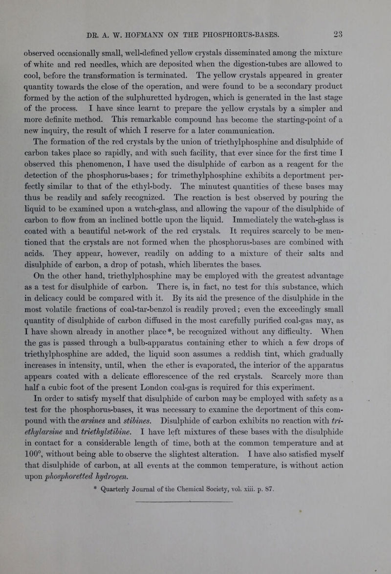 observed occasionally small, well-defined yellow crystals disseminated among the mixture of white and red needles, which are deposited when the digestion-tubes are allowed to cool, before the transformation is terminated. The yellow crystals appeared in greater quantity towards the close of the operation, and were found to be a secondary product formed by the action of the sulphuretted hydrogen, which is generated in the last stage of the process. I have since learnt to prepare the yellow crystals by a simpler and more definite method. This remarkable compound has become the starting-point of a new inquiry, the result of which I reserve for a later communication. The formation of the red crystals by the union of triethylphosphine and disulphide of carbon takes place so rapidly, and with such facility, that ever since for the first time I observed this phenomenon, I have used the disulphide of carbon as a reagent for the detection of the phosphorus-bases; for trimethylphosphine exhibits a deportment per- fectly similar to that of the ethyl-body. The minutest quantities of these bases may thus be readily and safely recognized. The reaction is best observed by pouring the liquid to be examined upon a watch-glass, and allowing the vapour of the disulphide of carbon to flow from an inclined bottle upon the liquid. Immediately the watch-glass is coated with a beautiful net-work of the red crystals. It requires scarcely to be men- tioned that the crystals are not formed when the phosphorus-bases are combined with acids. They appear, however, readily on adding to a mixture of their salts and disulphide of carbon, a drop of potash, which liberates the bases. On the other hand, triethylphosphine may be employed with the greatest advantage as a test for disulphide of carbon. There is, in fact, no test for this substance, which in delicacy could be compared with it. By its aid the presence of the disulphide in the most volatile fractions of coal-tar-benzol is readily proved; even the exceedingly small quantity of disulphide of carbon diffused in the most carefully purified coal-gas may, as I have shown already in another place*, be recognized without any difficulty. When the gas is passed through a bulb-apparatus containing ether to which a few drops of triethylphosphine are added, the liquid soon assumes a reddish tint, which gradually increases in intensity, until, when the ether is evaporated, the interior of the apparatus appears coated with a delicate efflorescence of the red crystals. Scarcely more than half a cubic foot of the present London coal-gas is required for this experiment. In order to satisfy myself that disulphide of carbon may be employed with safety as a test for the phosphorus-bases, it was necessary to examine the deportment of this com- pound with the arsines and stibines. Disulphide of carbon exhibits no reaction with tri- ethylarsine and triethylstibine. I have left mixtures of these bases with the disulphide in contact for a considerable length of time, both at the common temperature and at 100°, without being able to observe the slightest alteration. I have also satisfied myself that disulphide of carbon, at all events at the common temperature, is without action upon phosphoretted hydrogen. * Quarterly Journal of the Chemical Society, vol. xiii. p. 87.