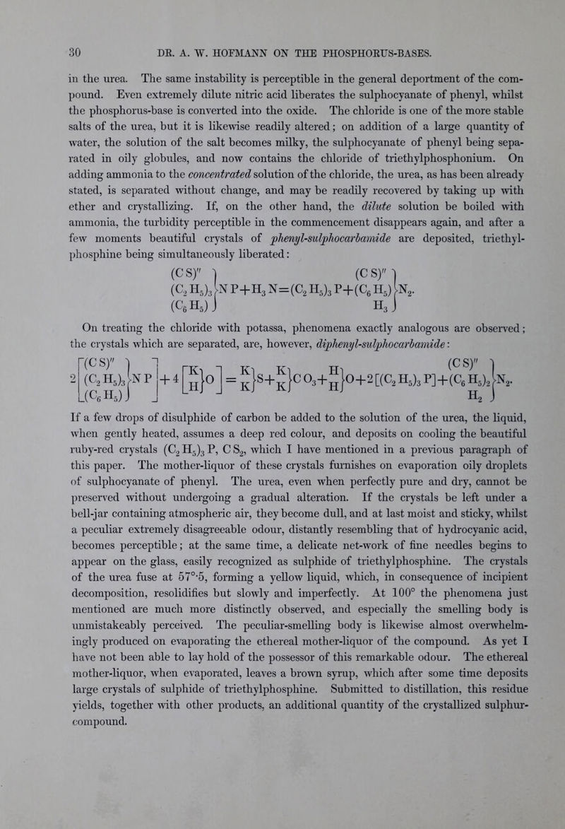 in the urea. The same instability is perceptible in the general deportment of the com- pound. Even extremely dilute nitric acid liberates the sulphocyanate of phenyl, whilst the phosphorus-base is converted into the oxide. The chloride is one of the more stable salts of the urea, but it is likewise readily altered; on addition of a large quantity of water, the solution of the salt becomes milky, the sulphocyanate of phenyl being sepa- rated in oily globules, and now contains the chloride of triethylphosphonium. On adding ammonia to the concentrated solution of the chloride, the urea, as has been already stated, is separated without change, and may be readily recovered by taking up with ether and crystallizing. If, on the other hand, the dilute solution be boiled with ammonia, the turbidity perceptible in the commencement disappears again, and after a few moments beautiful crystals of phenyl-sulpliocarbamide are deposited, triethyl- phosphine being simultaneously liberated: (CS) ] (CS) I (C2 h5)3 n p+h3 N=(C2 H5)3 P+(C6 h5) n2. (C6 h5) J h3 J On treating the chloride with potassa, phenomena exactly analogous are observed; the crystals which are separated, are, however, diphenyl-sulphocarbamide: (CS) ) 1 nr, ^ tt ■> (CS) (C2 H5)3 )NP j + 4 L(c6h5) K H }°_ K K = T, S+T 1C03+ K H H 0+2[(C2H5)3P]+(C6H5)2^N2. Ho If a few drops of disulphide of carbon be added to the solution of the urea, the liquid, when gently heated, assumes a deep red colour, and deposits on cooling the beautiful ruby-red crystals (C2 H5)3 P, C S2, which I have mentioned in a previous paragraph of this paper. The mother-liquor of these crystals furnishes on evaporation oily droplets of sulphocyanate of phenyl. The urea, even when perfectly pure and dry, cannot be preserved without undergoing a gradual alteration. If the crystals be left under a bell-jar containing atmospheric air, they become dull, and at last moist and sticky, whilst a peculiar extremely disagreeable odour, distantly resembling that of hydrocyanic acid, becomes perceptible; at the same time, a delicate net-work of fine needles begins to appear on the glass, easily recognized as sulphide of triethylphosphine. The crystals of the urea fuse at 57°*5, forming a yellow liquid, which, in consequence of incipient decomposition, resolidifies but slowly and imperfectly. At 100° the phenomena just mentioned are much more distinctly observed, and especially the smelling body is unmistakeably perceived. The peculiar-smelling body is likewise almost overwhelm- ingly produced on evaporating the ethereal mother-liquor of the compound. As yet I have not been able to lay hold of the possessor of this remarkable odour. The ethereal mother-liquor, when evaporated, leaves a brown syrup, which after some time deposits large crystals of sulphide of triethylphosphine. Submitted to distillation, this residue yields, together with other products, an additional quantity of the crystallized sulphur- compound.