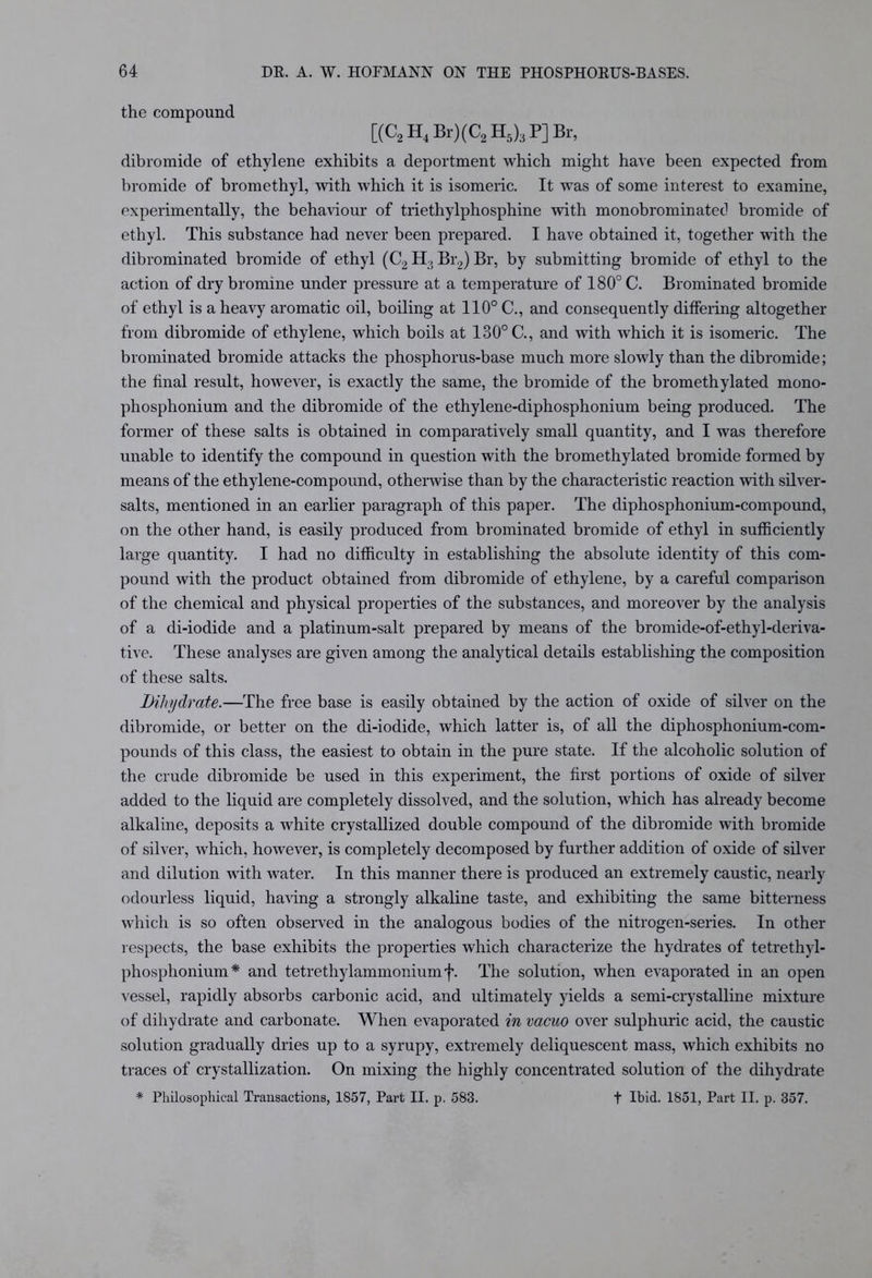 the compound [(C2 H4 Br)(C2 H5)3 P] Br, dibromide of ethylene exhibits a deportment which might have been expected from bromide of bromethyl, with which it is isomeric. It was of some interest to examine, experimentally, the behaviour of triethylphosphine with monobrominatec1 bromide of ethyl. This substance had never been prepared. I have obtained it, together with the dibrominated bromide of ethyl (C2 H> Br2) Br, by submitting bromide of ethyl to the action of dry bromine under pressure at a temperature of 180° C. Brominated bromide of ethyl is a heavy aromatic oil, boiling at 110° C., and consequently differing altogether from dibromide of ethylene, which boils at 130° C., and with which it is isomeric. The brominated bromide attacks the phosphorus-base much more slowly than the dibromide; the final result, however, is exactly the same, the bromide of the bromethylated mono- pliosphonium and the dibromide of the ethylene-diphosphonium being produced. The former of these salts is obtained in comparatively small quantity, and I was therefore unable to identify the compound in question with the bromethylated bromide formed by means of the ethylene-compound, otherwise than by the characteristic reaction with silver- salts, mentioned in an earlier paragraph of this paper. The diphosphonium-compound, on the other hand, is easily produced from brominated bromide of ethyl in sufficiently large quantity. I had no difficulty in establishing the absolute identity of this com- pound with the product obtained from dibromide of ethylene, by a careful comparison of the chemical and physical properties of the substances, and moreover by the analysis of a di-iodide and a platinum-salt prepared by means of the bromide-of-ethyl-deriva- tive. These analyses are given among the analytical details establishing the composition of these salts. Bihydrate.—The free base is easily obtained by the action of oxide of silver on the dibromide, or better on the di-iodide, which latter is, of all the diphosphonium-com- pounds of this class, the easiest to obtain in the pure state. If the alcoholic solution of the crude dibromide be used in this experiment, the first portions of oxide of silver added to the liquid are completely dissolved, and the solution, which has already become alkaline, deposits a white crystallized double compound of the dibromide with bromide of silver, which, however, is completely decomposed by further addition of oxide of silver and dilution with water. In this manner there is produced an extremely caustic, nearly odourless liquid, having a strongly alkaline taste, and exhibiting the same bitterness which is so often observed in the analogous bodies of the nitrogen-series. In other respects, the base exhibits the properties which characterize the hydrates of tetrethyl- phosphonium* and tetrethylammonium f. The solution, when evaporated in an open vessel, rapidly absorbs carbonic acid, and ultimately yields a semi-crystalline mixture of dihydrate and carbonate. When evaporated in vacuo over sulphuric acid, the caustic solution gradually dries up to a syrupy, extremely deliquescent mass, which exhibits no traces of crystallization. On mixing the highly concentrated solution of the dihydrate * Philosophical Transactions, 1857, Part II. p. 583. + Ibid. 1851, Part II. p. 357.