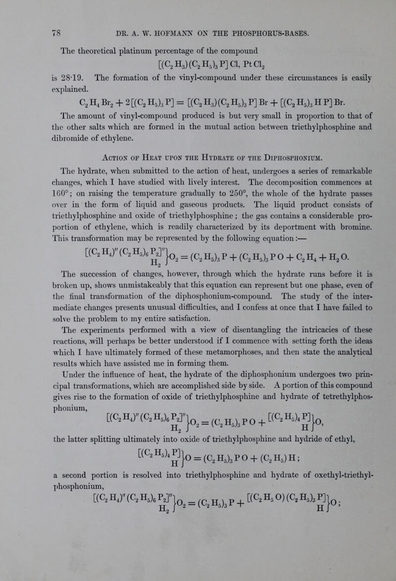 The theoretical platinum percentage of the compound [(C2 H3) (C2 H-)3 P] Cl, PtCl2 is 28T9. The formation of the vinyl-compound under these circumstances is easily explained. C2 H4 Br2 + 2 [(C2 H5)3 P] = [(C2 H3)(C2 H5)3 P] Br + [(C2 H5)3 H P] Br. The amount of vinyl-compound produced is but very small in proportion to that of the other salts which are formed in the mutual action between triethylphosphine and dibromide of ethylene. Action of Heat upon the Hydrate of the Diphosphonium. The hydrate, when submitted to the action of heat, undergoes a series of remarkable changes, which I have studied with lively interest. The decomposition commences at 160°; on raising the temperature gradually to 250°, the whole of the hydrate passes over in the form of liquid and gaseous products. The liquid product consists of triethylphosphine and oxide of triethylphosphine; the gas contains a considerable pro- portion of ethylene, which is readily characterized by its deportment with bromine. This transformation may be represented by the following equation:— [(C, H4) (C2 H5)s g}02 = (C,2 h5) ,t P + (C2 H5)3 p o + c, h4 + h2 o. The succession of changes, however, through which the hydrate runs before it is broken up, shows unmistakeably that this equation can represent but one phase, even of the final transformation of the diphosphonium-compound. The study of the inter- mediate changes presents unusual difficulties, and I confess at once that I have failed to solve the problem to my entire satisfaction. The experiments performed with a view of disentangling the intricacies of these reactions, will perhaps be better understood if I commence with setting forth the ideas which I have ultimately formed of these metamorphoses, and then state the analytical results which have assisted me in forming them. Under the influence of heat, the hydrate of the diphosphonium undergoes two prin- cipal transformations, which are accomplished side by side. A portion of this compound gives rise to the formation of oxide of triethylphosphine and hydrate of tetrethylphos- phonium, [(c2 h4,» (C2 h5)6 p2]»j02 = (C, n5)3 p 0 + [(C2 h5)4 p]j0i the latter splitting ultimately into oxide of triethylphosphine and hydride of ethyl, [(C2H5)4 P] j0 = (C> P o + (C2 H5) H; a second portion is resolved into triethylphosphine and hydrate of oxethyl-triethyl- phosphonium, [(C2 H J (C2 Hs)6 PJ'ja = (Cz ^ p + [(C2 h5 0) (C2 H5)3 P] j0.