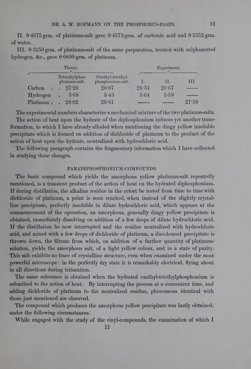 II. 0-4675 grm. of platinum-salt gave 0-4573 grm. of carbonic acid and 0,2352grm. of water. III. 0-3250 grm. of platinum-salt of the same preparation, treated with sulphuretted hydrogen, &c., gave 0-0890 grm. of platinum. Theory. /V Experiment. r ' Tetrethylphos- phonium-salt. > Oxethyl-triethyl- phosphonium-salt. C I. ii. III. Carbon . 27-26 26-07 26-34 26-67 Hydrogen . 5-68 5-43 5-64 5-59 Platinum . . 28-02 26-81 27-38 The experimental numbers characterize a mechanical mixture of the two platinum-salts. The action of heat upon the hydrate of the diphosphonium induces yet another trans- formation, to which I have already alluded when mentioning the dingy yellow insoluble precipitate which is formed on addition of dichloride of platinum to the product of the action of heat upon the hydrate, neutralized with hydrochloric acid. The following paragraph contains the fragmentary information which I have collected in studying these changes. PARADIPHOSPHONIUM-COMPOUNDS. The basic compound which yields the amorphous yellow platinum-salt repeatedly mentioned, is a transient product of the action of heat on the hydrated diphosphonium. If during distillation, the alkaline residue in the retort be tested from time to time with dichloride of platinum, a point is soon reached, when instead of the slightly crystal- line precipitate, perfectly insoluble in dilute hydrochloric acid, which appears at the commencement of the operation, an amorphous, generally dingy yellow precipitate is obtained, immediately dissolving on addition of a few drops of dilute hydrochloric acid. If the distillation be now interrupted and the residue neutralized with hydrochloric- acid, and mixed with a few drops of dichloride of platinum, a discoloured precipitate is thrown down, the filtrate from which, on addition of a further quantity of platinum- solution, yields the amorphous salt, of a light yellow colour, and in a state of purity. This salt exhibits no trace of crystalline structure, even when examined under the most powerful microscope: in the perfectly dry state it is remarkably electrical, flying about in all directions during trituration. The same substance is obtained when the hydrated oxethyl-triethylphosphonium is submitted to the action of heat. By interrupting the process at a convenient time, and adding dichloride of platinum to the neutralized residue, phenomena identical with those just mentioned are observed. The compound which produces the amorphous yellow precipitate was lastly obtained, under the following circumstances. While engaged with the study of the vinyl-compounds, the examination of which I 11