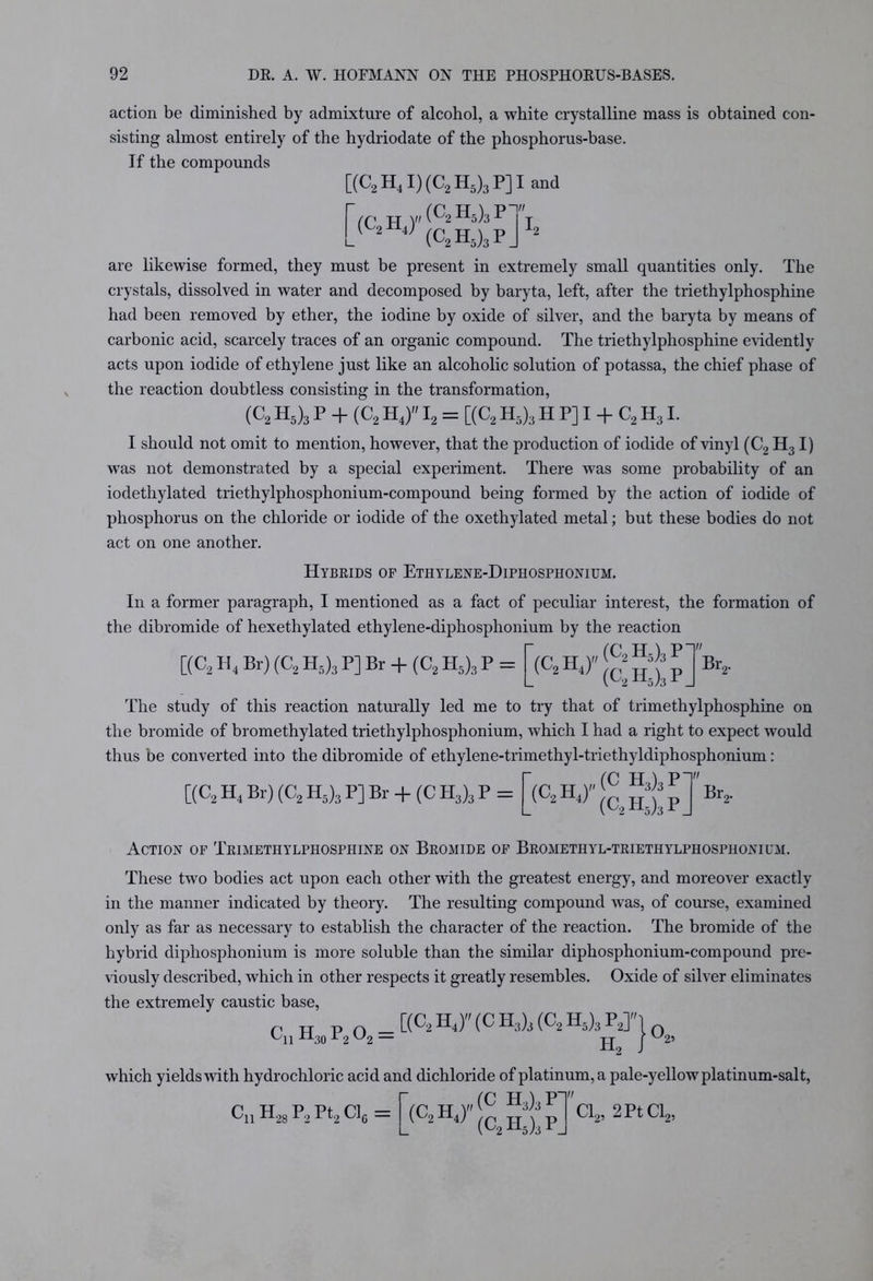 action be diminished by admixture of alcohol, a white crystalline mass is obtained con- sisting almost entirely of the hydriodate of the phosphorus-base. If the compounds [(C2H4I)(C2H5)3P]Iand (c2h5)3p-'» ,( 2 J (C2H5)3pJ12 are likewise formed, they must be present in extremely small quantities only. The crystals, dissolved in water and decomposed by baryta, left, after the triethylphosphine had been removed by ether, the iodine by oxide of silver, and the baryta by means of carbonic acid, scarcely traces of an organic compound. The triethylphosphine evidently acts upon iodide of ethylene just like an alcoholic solution of potassa, the chief phase of the reaction doubtless consisting in the transformation, (C2 H5)3 p + (C2 h4) i2 = [(C2 H5)3 h P] I + C2 h3 I. I should not omit to mention, however, that the production of iodide of vinyl (C2 H3 I) was not demonstrated by a special experiment. There was some probability of an iodethylated triethylphosphonium-compound being formed by the action of iodide of phosphorus on the chloride or iodide of the oxethylated metal; but these bodies do not act on one another. Hybrids of Ethylene-Diphosphonium. In a former paragraph, I mentioned as a fact of peculiar interest, the formation of the dibromide of hexethylated ethylene-diphosphonium by the reaction v,(C2H5)3P' (C2H5)3PJ The study of this reaction naturally led me to try that of trimethylphosphine on the bromide of bromethylated triethylphosphonium, which I had a right to expect would thus be converted into the dibromide of ethylene-trimethyl-triethyldiphosphonium: y,(C H3)3P [(C2 H4 Br) (C2 H5)3 P] Br + (C2 H5)3 P = (C2H J Br2. C(C2 H4 Br) (C2 H5)3 P] Br + (C H3)3 P = (C2H4) (C2H5)3PJ Br„ Action of Trimethylphosphine on Bromide of Bromethyl-triethylphosphonium. These two bodies act upon each other with the greatest energy, and moreover exactly in the manner indicated by theory. The resulting compound was, of course, examined only as far as necessary to establish the character of the reaction. The bromide of the hybrid diphosphonium is more soluble than the similar diphosphonium-compound pre- viously described, which in other respects it greatly resembles. Oxide of silver eliminates the extremely caustic base, CllH„P,02 = ttC2H‘)''(CH2^C2W}0, L30 H, '25 which yields with hydrochloric acid and dichloride of platinum, a pale-yellow platinum-salt, C'll P^28 ^2 P^2 Clg — (C2HJ (C H3)3p- (C2H5)3PJ Cl2, 2Pt Cl2,