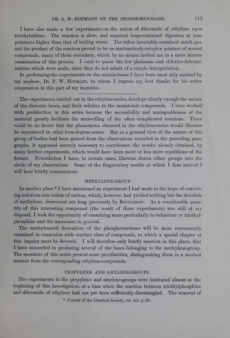 I have also made a few experiments on the action of dibromide of ethylene upon triethylstibine. The reaction is slow, and required long-continued digestion at tem- peratures higher than that of boiling water. The tubes invariably contained much gas, and the product of the reaction proved to be an inattractively complex mixture of several compounds, many of them secondary, which by no means invited me to a more minute examination of this process. I omit to quote the few platinum- and chlorine-determi- nations which Avere made, since they do not admit of a simple interpretation. In performing the experiments on the arsenic-bases I have been most ably assisted by my nepheAv, Dr. P. W. Hofmann, to whom I express my best thanks for his active cooperation in this part of my inquiries. The experiments carried out in the ethylene-series, develope clearly enough the nature of the diatomic bases, and their relation to the monatomic compounds. I have worked with predilection in this series because the accessibility and manageableness of the material greatly facilitate the unravelling of the often complicated reactions. There could be no doubt that the phenomena obseiwed in the ethylene-series Avould likewise be reproduced in other homologous series. But as a general \dew of the nature of this group of bodies had been gained from the observations recorded in the preceding para- graphs, it appeared scarcely necessary to corroborate the results already obtained, by many further experiments, which would have been more or less mere repetitions of the former. Nevertheless I have, in certain cases, likewise drawn other groups into the circle of my observations. Some of the fragmentary results at which I thus arrived I will here briefly communicate. METHYLENE-GEOUP. In another place * I have mentioned an experiment I had made in the hope of convert- ing iodoform into iodide of carbon, which, however, had yielded nothing but the di-iodide of methylene, discovered not long previously by Boutlerow. As a considerable quan- tity of this interesting compound (the result of these experiments) was still at my disposal, I took the opportunity of examining more particularly its behaviour to triethyl- phosphine and the ammonias in general. The methylenated derivatives of the phosphorus-bases will be more conveniently examined in connexion Avith another class of compounds, to Avhich a special chapter of this inquiry must be devoted. I Avill therefore only briefly mention in this place, that I have succeeded in producing several of the bases belonging to the methylene-group. The members of this series present some peculiarities, distinguishing them in a marked manner from the corresponding ethylene-compounds. PEOPYLEiN E- AND AMYLENE-GEOUPS. The experiments in the propylene- and amylene-groups Avere instituted almost at the beginning of this investigation, at a time Avhen the reaction betAveen triethylphosphine and dibromide of ethylene had not yet been sufficiently disentangled. The removal of * Journal of the Chemical Society, vol. xiii. p. 65.