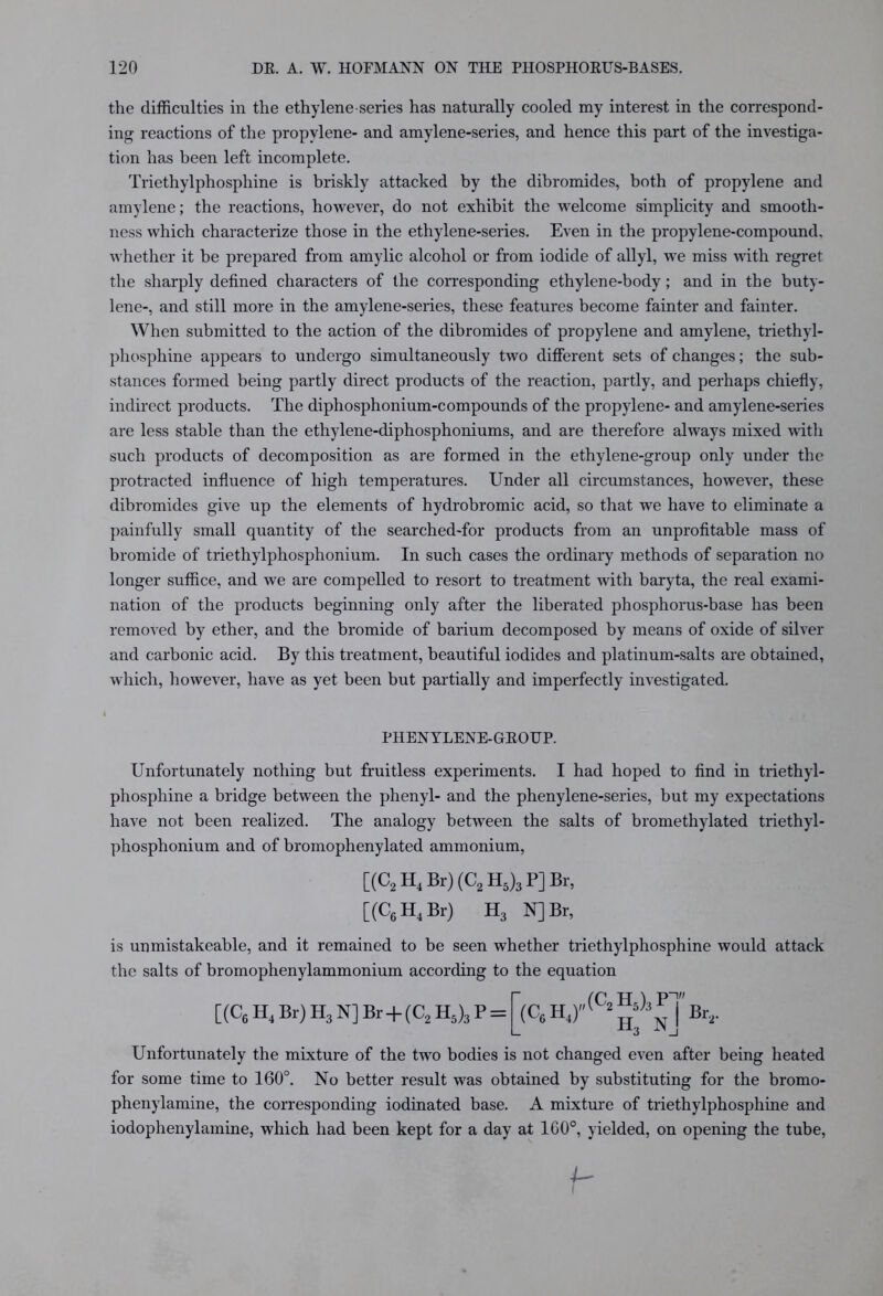 the difficulties in the ethylene series has naturally cooled my interest in the correspond- ing reactions of the propylene- and amylene-series, and hence this part of the investiga- tion has been left incomplete. Triethylphosphine is briskly attacked by the dibromides, both of propylene and amylene; the reactions, however, do not exhibit the welcome simplicity and smooth- ness which characterize those in the ethylene-series. Even in the propylene-compound, whether it be prepared from amylic alcohol or from iodide of allyl, we miss with regret the sharply defined characters of the corresponding ethylene-body; and in the buty- lene-, and still more in the amylene-series, these features become fainter and fainter. When submitted to the action of the dibromides of propylene and amylene, triethyl- phosphine appears to undergo simultaneously two different sets of changes; the sub- stances formed being partly direct products of the reaction, partly, and perhaps chiefly, indirect products. The diphosphonium-compounds of the propylene- and amylene-series are less stable than the ethylene-diphosphoniums, and are therefore always mixed with such products of decomposition as are formed in the ethylene-group only under the protracted influence of high temperatures. Under all circumstances, however, these dibromides give up the elements of hydrobromic acid, so that we have to eliminate a painfully small quantity of the searched-for products from an unprofitable mass of bromide of triethylphosplionium. In such cases the ordinary methods of separation no longer suffice, and we are compelled to resort to treatment with baryta, the real exami- nation of the products beginning only after the liberated phosphorus-base has been removed by ether, and the bromide of barium decomposed by means of oxide of silver and carbonic acid. By this treatment, beautiful iodides and platinum-salts are obtained, which, however, have as yet been but partially and imperfectly investigated. PHENYLENE-GEOUP. Unfortunately nothing but fruitless experiments. I had hoped to find in triethyl- phosphine a bridge between the phenyl- and the phenylene-series, but my expectations have not been realized. The analogy between the salts of bromethylated triethyl- phosphonium and of bromophenylated ammonium, [(C2 H4 Br) (C2 H5)3 P] Br, [(C6 H4 Br) H3 N] Br, is unmistakeable, and it remained to be seen whether triethylphosphine would attack the salts of bromophenylammonium according to the equation [(C6H4Br)H3N]Br + (C2H5)3P = (C6H4) „(c2h5)3p7' Ho N Br, Unfortunately the mixture of the two bodies is not changed even after being heated for some time to 160°. No better result was obtained by substituting for the bromo- phenylamine, the corresponding iodinated base. A mixture of triethylphosphine and iodophenylamine, which had been kept for a day at 100°, yielded, on opening the tube, 4-