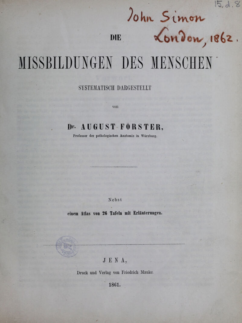 DIE 15, Jl. )o h»v 5 SYSTEMATISCH DARGESTELLT Dr- AUGUST FÖRSTER, Professor der pathologischen Anatomie in Würzburg. Nebst % einem Atlas von 26 Tafeln mit Erläuterungen. JENA, Druck und Verlag von Friedrich Mauke.