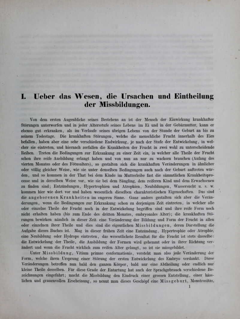 der Missbildungen. Von dem ersten Augenblicke seines Bestehens an ist der Mensch der Einwirkung krankhafter Störungen unterworfen und in jeder Altersstufe seines Lebens im Ei und in der Gebärmutter, kann er ebenso gut erkranken, als im Verlaufe seines übrigen Lebens von der Stunde der Geburt an bis zu seinem Todestage. Die krankhaften Störungen, welche die menschliche Frucht innerhalb des Eies befallen, haben aber eine sehr verschiedene Endwirkuug, je nach der Stufe der Entwickelung, in wel- cher sie eintreten, und hiernach zerfallen die Krankheiten der Frucht in zwei wohl zu unterscheidende Reihen. Treten die Bedingungen zur Erkrankung zu einer Zeit ein, in welcher alle Theile der Frucht schon ihre reife Ausbildung erlangt haben und von nun an nur zu wachsen brauchen (Anfang des vierten Monates oder des Fötusalters), so gestalten sich die krankhaften Veränderungen in ähnlicher oder völlig gleicher Weise, wie sie unter denselben Bedingungen auch nach der Geburt auftreten wür- den, und so kommen in der That bei dem Kinde im Mutterleibe fast die sämmtlichen Krankheitspro- cesse und in derselben Weise vor, wie sie bei dem Säugling, dem reiferen Kind und dem Erwachsenen zu finden sind; Entzündungen, Hypertrophien und Atrophien, Neubildungen, Wassersucht u. s. w. kommen hier wie dort vor und haben wesentlich dieselben charakteristischen Eigenschaften. Das sind die angeborenen Krankheiten im engeren Sinne. Ganz anders gestalten sich aber die Verän- derungen, wenn die Bedingungen zur Erkrankung schon zu derjenigen Zeit eintreten, in welcher alle oder einzelne Theile der Frucht noch in der Entwickelung begriffen sind und ihre reife Form noch nicht erhalten haben (bis zum Ende des dritten Monates, embryonales Alter); die krankhaften Stö- rungen bewirken nämlich in dieser Zeit eine Veränderung der Bildung und Form der Frucht in allen oder einzelnen ihrer Theile und dies sind die eigentlichen Missbildungen, deren Darstellung die Aufgabe dieses Buches ist. Mag in dieser frühen Zeit eine Entzündung, Hypertrophie oder Atrophie, eine Neubildung oder Hydrops eintreten, das wesentlichste Resultat für die Frucht ist stets dasselbe: die Entwickelung der Theile, die Ausbildung der Formen wird gehemmt oder in ihrer Richtung ver- ändert und wenn die Frucht wirklich zum reifen Alter gelangt, so ist sie missgebildet. Unter Missbildung, Vitium primae conformationis, versteht man also jede Veränderung der Form, welche ihren Ursprung einer Störung der ersten Entwickelung des Embryo verdankt. Diese Veränderungen betreffen nun bald den ganzen Körper, bald nur eine Abtheilung oder endlich nur kleine Theile desselben. Für diese Grade der Entartung hat auch der Sprachgebrauch verschiedene Be- zeichnungen eingeführt; macht die Missbildung den Eindruck einer grossen Entstellung, einer häss- lichen und grauenvollen Erscheinung, so nennt man dieses Geschöpf eine Missgeburt, Monstrositas, 1 i