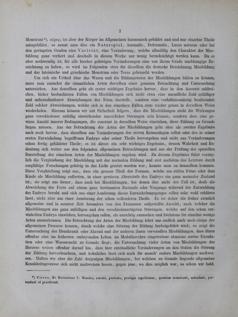 Monstrum*), reoctc-, ist aber der Körper im Allgemeinen harmonisch gebildet und sind nur einzelne Theile missgebildet, so nennt man dies ein Naturspiel, Anomalie, Deformatio, Lusus naturae oder bei den geringsten Graden eine Varietät, eine Veränderung, welche allmählig den Charakter der Miss- bildung ganz verliert und desslialb in diesem Werke nur wenig berücksichtigt werden kann. Da es aber nothwendig ist, für alle hierher gehörigen Veränderungen eine von ihrem Grade unabhängige Be- zeichnung zu haben, so wird im Folgenden stets für dieselben die deutsche Bezeichnung Missbildung und das lateinische und griechische Monstrum oder Teras gebraucht werden. Um sich ein Urtheil über das Wesen und die Bildungsweise der Missbildungen bilden zu können, muss man zunächst die sämmtlichen Arten derselben einer genauen Betrachtung und Untersuchung unterziehen. Aus denselben geht als erstes wichtiges Ergehniss hervor, dass in den äusserst zahlrei- chen, bisher beobachteten Fällen von Missbildungen sich nicht etwa eine unendliche Zahl zufälliger und unberechenbarer Abweichungen der Form darstellt, sondern eine verliältnissmässig beschränkte Zahl solcher Abweichungen, welche sich in den einzelnen Fällen stets wieder genau in derselben Weise wiederholen. Hieraus können wir mit Sicherheit folgern, dass die Missbildungen nicht die Wirkungen ganz verschiedener zufällig einwirkender äusserlicher Störungen sein können, sondern dass eine ge- wisse Anzahl innerer Bedingungen, die constaut in derselben Weise einwirken, ihrer Bildung zu Grunde liegen müssen. Aus der Betrachtung der Arten der Missbildungen geht aber als zweites Ergebniss auch noch hervor, dass dieselben aus Veränderungen der ersten Keimanlagen selbst oder des in seiner ersten Entwickelung begriffenen Embryo oder seiner Theile hervorgehen und nicht aus Veränderungen schon fertig gebildeter Theile; es ist dieses ein sehr wichtiges Ergebniss, dessen Wahrheit und Be- deutung sich weiter aus den folgenden allgemeinen Betrachtungen und aus der Prüfung der speciellen Darstellung der einzelnen Arten der Missbildungen ergeben wird. Zu diesem Ergebniss führt vorzüg- lich die Vergleichung der Missbildung mit der normalen Bildung und erst nachdem das Letztere durch sorgfältige Forschungen gehörig in das Licht gesetzt worden war, konnte man zu demselben kommen. Diese Vergleichung zeigt uns, dass ein grosser Theil der Formen, welche am reifen Fötus oder dem Kinde als Missbildung auftreten, in einer gewissen Altersstufe des Embryo ein ganz normaler Zustand ist; sie zeigt uns ferner, dass auch bei Missbildungen, bei denen dies nicht der Fall ist, doch die Abweichung der Form auf einem ganz bestimmten Zustande oder Vorgänge während der Entwicklung des Embryo beruht und sich aus einer Aenderung dieses Entwickelungsganges selbst sehr wohl erklären lässt, nicht aber aus einer Aenderung der schon vollendeten Theile. Es ist daher die früher ziemlich allgemeine und in neuerer Zeit besonders von den Franzosen aufgestellte Ansicht, nach welcher die Missbildungen aus ganz zufälligen und den verschiedenartigsten Störungen, welche auf den schon ent- wickelten Embryo einwirken, hervorgehen sollen, als unrichtig anzusehen und höchstens für einzelne wenige Arten anzuerkennen. Die Betrachtung der Arten der Missbildung lehrt uns endlich auch noch einige der allgemeinen Processe kennen, durch welche eine Störung der Bildung herbeigeführt wird; so zeigt die Untersuchung der Hemikranii oder Akranii und der anderen ihnen verwandten Missbildungen, dass ihnen offenbar eine im frühesten embryonalen Leben im Medullarrohre eingetretene abnorme seröse Exsuda- tion oder eine Wassersucht zu Grunde liegt; die Untersuchung vieler Arten von Missbildungen des Herzens weisen offenbar darauf hin, dass hier entzündliche Veränderungen an den Ostien die Störung der Bildung hervorbrachten, und Aelmliches lässt sich noch für manch’ andere Missbildungen nacliwei- sen. Halten wir aber die Zahl derjenigen Missbildungen, bei welchen zu Grunde liegende allgemeine Krankheitsprocesse sich nicht nachweisen lassen, gegen jene, wo dies möglich war, so sehen wir bald, *) Cicero, De Divinalionc I: Monstra, ostenta, portenta, prodigia appellantur, quoniam monstrant, ostendunt, por- tendunt et praedicunt.