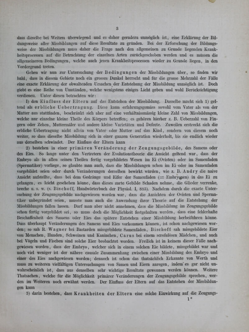 dass dieselbe bei Weitem überwiegend und es daher geradezu unmöglich ist, eine Erklärung der Bil- duugsweise aller Missbildungen auf diese Resultate zu gründen. Bei der Erforschung der Bildungs- weise der Missbildungen muss daher die Frage nach den allgemeinen zu Grunde liegenden Krank- heitsprocessen auf die Betrachtung der einzelnen Arten zurückgeschoben werden und es müssen die allgemeineren Bedingungen, welche auch jenen Krankheitsprocessen wieder zu Grunde liegen, in den Vordergrund treten. Gehen wir nun zur Untersuchung der Bedingungen der Missbildungen über, so finden wir bald, dass in diesem Gebiete noch ein grosses Dunkel herrscht und für die grosse Mehrzahl der Fälle eine exacte Erklärung der obwaltenden Ursachen der Entstehung der Missbildung unmöglich ist. Doch giebt es eine Reihe von Umständen, welche wenigstens einiges Licht geben und wohl Berücksichtigung verdienen. Unter diesen betrachten wir: 1) den Einfluss der Eltern auf das Entstehen der Missbildung. Dasselbe macht sich 1) gel- tend als erbliche Uebertragung. Diese kann erfahrungsgemäss sowohl vom Vater als von der Mutter aus stattfinden, beschränkt sich aber auf eine verhältnissmässig kleine Zahl von Missbildungen, welche nur einzelne kleine Theile des Körpers betreffen; es gehören hierher z. B. Ueberzahl von Fin- gern oder Zehen, Muttermäler und andere kleine Varietäten und Defecte. Zuweilen erstreckt sich die erbliche Uebertragung nicht allein von Vater oder Mutter auf das Kind, sondern von diesem noch weiter, so dass dieselbe Missbildung sich in einer ganzen Generation wiederholt, bis sie endlich wieder aus derselben schwindet. Der Einfluss der Eltern kann 2) bestehen in einer primären Veränderung der Zeugungsgebilde, des Samens oder des Eies. So lange unter den Vertretern der Evolutionstheorie die Ansicht geltend war, dass der Embryo als in allen seinen Theilen fertig vorgebildetes Wesen im Ei (Ovisten) oder im Samenfaden (Spermatiker) vorliege, so glaubte man auch, dass die Missbildungen schon im Ei oder im Samenfaden vorgebildet seien oder durch Veränderungen derselben bewirkt würden, wie z. B. Andry die naive Ansicht aufstellte, dass bei dem Gedränge und Eifer der Samenfäden (=: Embryonen) in das Ei zu gelangen, es leicht geschehen könne, dass dieses zarte Gebilde Schaden nehme, die Glieder verrenke, breche u. s. w. (s. Bisch off, Handwörterbuch der Pliysiol. I, 883). Nachdem durch die exacte Unter- suchung der Zeugungsgebilde nachgewiesen worden war, dass die Ansichten der Ovisten und Sperma- tiker unbegründet seien, musste man auch die Anwendung ihrer Theorie auf die Entstehung der Missbildungen fallen lassen. Darf man aber nicht annehmen, dass die Missbildung im Zeugungsgebilde schon fertig vorgebildet sei, so muss doch die Möglichkeit festgehalten werden, dass eine fehlerhafte Beschaffenheit des Samens oder Eies das spätere Entstehen einer Missbildung herbeiführen könne. Dass überhaupt Veränderungen des Samens und Eies Vorkommen können, ist schon nachgewiesen wor- den; so sah R. Wagner bei Bastarden missgebildete Samenfäden, Bischof! sah missgebildete Eier von Menschen, Hunden, Schweinen und Kaninchen, Carus bei einem scrofulösen Mädchen, und auch bei Vögeln und Fischen sind solche Eier beobachtet worden. Freilich ist in keinem dieser Fälle nach- gewiesen worden, dass der Embryo, welcher sich in einem solchen Eie bildete, missgebildet war und noch viel weniger ist der nähere causale Zusammenhang zwischen einer Missbildung des Embryo und einer des Eies nachgewiesen worden; dennoch ist schon das thatsächlicli Erkannte von Werth und muss zu weiteren vielfältigen Untersuchungen von Samen und Eiern anregen, indem' es gar nicht un- wahrscheinlich ist, dass aus denselben sehr wichtige Resultate gewonnen werden können. Weitere Thatsachen, welche für die Möglichkeit primärer Veränderungen der Zeugungsgebilde sprechen, wer- den im Weiteren noch erwähnt werden. Der Einfluss der Eltern auf das Entstehen der Missbildun- gen kann 3) darin bestehen, dass Krankheiten der Eltern eine solche Einwirkung auf die Zeugungs- 1*
