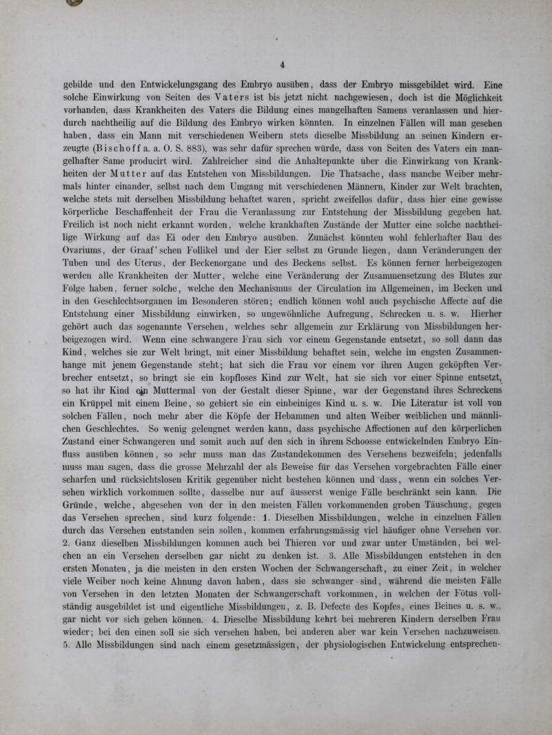 gebildc und den Entwickelungsgang des Embryo ausüben, dass der Embryo missgebildet wird. Eine solche Einwirkung von Seiten des Vaters ist bis jetzt nicht nachgewiesen, doch ist die Möglichkeit vorhanden, dass Krankheiten des Vaters die Bildung eines mangelhaften Samens veranlassen und hier- durch nachtheilig auf die Bildung des Embryo wirken könnten. In einzelnen Fällen will man gesehen haben, dass ein Mann mit verschiedenen Weibern stets dieselbe Missbildung an seinen Kindern er- zeugte (Bischoff a. a. 0. S. 883), was sehr dafür sprechen würde, dass von Seiten des Vaters ein man- gelhafter Same producirt wird. Zahlreicher sind die Anhaltepunkte über die Einwirkung von Krank- heiten der Mutter auf das Entstehen von Missbildungen. Die Thatsache, dass manche Weiber mehr- mals hinter einander, selbst nach dem Umgang mit verschiedenen Männern, Kinder zur Welt brachten, welche stets mit derselben Missbildung behaftet waren, spricht zweifellos dafür, dass hier eine gewisse körperliche Beschaffenheit der Frau die Veranlassung zur Entstehung der Missbildung gegeben hat. Freilich ist noch nicht erkannt worden, welche krankhaften Zustände der Mutter eine solche nachthei- lige Wirkung auf das Ei oder den Embryo ausüben. Zunächst könnten wohl fehlerhafter Bau des Ovariums, der Graaf’sehen Follikel und der Eier selbst zu Grunde liegen, dann Veränderungen der Tuben und des Uterus, der Beckenorgane und des Beckens selbst. Es können ferner herbeigezogen werden alle Krankheiten der Mutter, welche eine Veränderung der Zusammensetzung des Blutes zur Folge haben, ferner solche, welche den Mechanismus der Circulation im Allgemeinen, im Becken und in den Geschlechtsorganen im Besonderen stören; endlich können wohl auch psychische Affecte auf die Entstehung einer Missbildung einwirken, so ungewöhnliche Aufregung, Schrecken u. s. w» Hierher gehört auch das sogenannte Versehen, welches sehr allgemein zur Erklärung von Missbildungen her- beigezogen wird. Wenn eine schwangere Frau sich vor einem Gegenstände entsetzt, so soll dann das Kind, welches sie zur Welt bringt, mit einer Missbildung behaftet sein, welche im engsten Zusammen- hänge mit jenem Gegenstände steht; hat sich die Frau vor einem vor ihren Augen geköpften Ver- brecher entsetzt, so bringt sie ein kopfloses Kind zur Welt, hat sie sich vor einer Spinne entsetzt, so hat ihr Kind ejn Muttermal von der Gestalt dieser Spinne, war der Gegenstand ihres Schreckens ein Krüppel mit einem Beine, so gebiert sie ein einbeiniges Kind u. s. w. Die Literatur ist voll von solchen Fällen, noch mehr aber die Köpfe der Hebammen und alten Weiber weiblichen und männli- chen Geschlechtes. So wenig geleugnet werden kann, dass psychische Affectionen auf den körperlichen Zustand einer Schwangeren und somit auch auf den sich in ihrem Schoosse entwickelnden Embryo Ein- fluss ausüben können, so sehr muss man das Zustandekommen des Versehens bezweifeln; jedenfalls muss man sagen, dass die grosse Mehrzahl der als Beweise für das Versehen vorgebrachten Fälle einer scharfen und rücksichtslosen Kritik gegenüber nicht bestehen können und dass, wenn ein solches Ver- sehen wirklich Vorkommen sollte, dasselbe nur auf äusserst wenige Fälle beschränkt sein kann. Die Gründe, welche, abgesehen von der in den meisten Fällen vorkommenden groben Täuschung, gegen das Versehen sprechen, sind kurz folgende: 1. Dieselben Missbildungen, welche in einzelnen Fällen durch das Versehen entstanden sein sollen, kommen erfahrungsmässig viel häufiger ohne Versehen vor. 2. Ganz dieselben Missbildungen kommen auch bei Thieren vor und zwar unter Umständen, bei wel- chen an ein Versehen derselben gar nicht zu denken ist. 3. Alle Missbildungen entstehen in den ersten Monaten, ja die meisten in den ersten Wochen der Schwangerschaft, zu einer Zeit, in welcher viele Weiber noch keine Ahnung davon haben, dass sie schwanger sind, während die meisten Fälle von Versehen in den letzten Monaten der Schwangerschaft Vorkommen, in welchen der Fötus voll- ständig ausgebildet ist und eigentliche Missbildungen, z. B. Defecte des Kopfes, eines Beines u. s. w.. gar nicht vor sich gehen können. 4. Dieselbe Missbildung kehrt bei mehreren Kindern derselben Frau wieder; bei den einen soll sie sich versehen haben, bei anderen aber war kein Versehen nachzuweisen. 5. Alle Missbildungen sind nach einem gesetzmässigen, der physiologischen Entwickelung entsprechen-