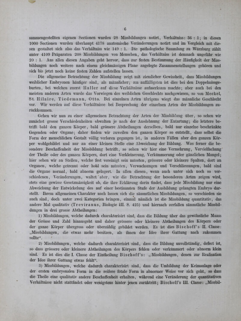 sammengestellten eigenen Sectionen wurden 28 Missbildungen notirt, Verhältniss: 3G : 1; in diesen 1000 Sectionen wurden überhaupt 4178 anatomische Veränderungen notirt und im Vergleich mit die- sen gestaltet sich also das Verhältniss wie 149 : 1. Die pathologische Sammlung zu Würzburg zählt unter 4109 Präparaten 208 Missbildungen von Menschen, das Verhältniss ist demnach ungefähr wie 20 : 1. Aus allen diesen Angaben geht hervor, dass zur festen Bestimmung der Häufigkeit der Miss- bildungen noch weitere nach einem gleiclnnässigen Plane angelegte Zusammenstellungen gehören und sich bis jetzt noch keine festen Zahlen aufstellen lassen. Die allgemeine Betrachtung der Missbildung zeigt mit ziemlicher Gewissheit, dass Missbildungen weiblicher Embryonen häufiger sind, als männlicher; am auffälligsten ist dies bei den Doppelmissge- burten, bei welchen zuerst Haller auf diese Verhältnisse aufmerksam machte; aber auch bei den meisten anderen Arten wurde das Vorwiegen des weiblichen Geschlechts nachgewiesen, so von Meckel, St. Hilaire, Tiedemann, Otto. Bei einzelnen Arten übrigens wiegt das männliche Geschlecht vor. Wir werden auf diese Verhältnisse bei Besprechung der einzelnen Arten der Missbildungen zu- rückkommen. Gehen wir nun zu einer allgemeinen Betrachtung der Arten der Missbildung über, so sehen wir zunächst grosse Verschiedenheiten obwalten je nach der Ausdehnung der Entartung; die letztere be- trifft bald den ganzen Körper, bald grössere Abtheilungen derselben, bald nur einzelne beschränkte Gegenden oder Organe; daher finden wir zuweilen den ganzen Körper so entstellt, dass selbst die Form der menschlichen Gestalt völlig verloren gegangen ist, in anderen Fällen aber den ganzen Kör- per wohlgebildet und nur an einer kleinen Stelle eine Abweichung der Bildung. Was ferner die be- sondere Beschaffenheit der Missbildung betrifft, so sehen wir hier eine Vermehrung, Vervielfachung der Theile oder des ganzen Körpers, dort eine Verkleinerung, Verkümmerung oder gänzlichen Mangel; hier sehen wir an Stellen, welche fest vereinigt sein müssten, grössere oder kleinere Spalten, dort an Organen, welche getrennt oder hohl sein müssten, Verwachsungen und Verschliessungen, bald sind die Organe normal, bald abnorm gelagert. In allen diesen, wenn auch unter sich noch so ver- schiedenen, Veränderungen, waltet aber, wie die Betrachtung der besonderen Arten zeigen wird, stets eine gewisse Gesetzmässigkeit ob, die ihre Erklärung darin findet, dass jede Missbildung nur eine Abweichung der Entwickelung des auf einer bestimmten Stufe der Ausbildung gelangten Embryo dar- stellt. Ihrem allgemeinen Charakter nach lassen sich die sämmtlichen Missbildungen, so verschieden sie auch sind, doch unter zwei Kategorien bringen, einmal nämlich ist die Missbildung quantitativ, das andere Mal qualitativ (Treviranus, Biologie III. S. 425) und hiernach zerfallen sämmtliche Missbil- dungen in drei grosse Abtheilungen: 1) Missbildungen, welche dadurch charakterisirt sind, dass die Bildung über das gewöhnliche Maass der Grösse und Zahl hinausgeht und daher grössere oder kleinere Abtheilungen des Körpers oder der ganze Körper übergross oder überzählig gebildet werden. Es ist dies Bischoff’s II. Classe: „Missbildungen, die etwas mehr besitzen, als ihnen der Idee ihrer Gattung nach zukommen sollte“. 2) Missbildungen, welche dadurch charakterisirt sind, dass die Bildung unvollständig, defect ist, so dass grössere oder kleinere Abtheilungen des Körpers fehlen oder verkümmert oder abnorm klein sind. Es ist dies die I. Classe der Eintheilung Bischoff’s: „Missbildungen, denen zur Realisation der Idee ihrer Gattung etwas fehlt“. 3) Missbildungen, welche dadurch charakterisirt sind, dass die Umbildung der Keimanlage oder der ersten embryonalen Form in die reifere fötale Form in abnormer Weise vor sich geht, so dass die Theile eine qualitativ andere Beschaffenheit erhalten, während eine Veränderung der quantitativen Verhältnisse nicht stattfindet oder wenigstens hinter jenen zurüktritt; Bischoff’s HI. Classe: „Missbil-