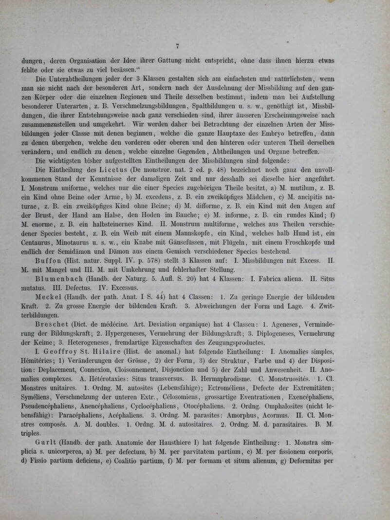 düngen, deren Organisation der Idee ihrer Gattung nicht entspricht, ohne dass ihnen hierzu etwas fehlte oder sie etwas zu viel besässen.“ Die Unterabtheilungen jeder der 3 Klassen gestalten sich am einfachsten und natürlichsten, wenn man sie nicht nach der besonderen Art, sondern nach der Ausdehnung der Missbildung auf den gan- zen Körper oder die einzelnen Kegionen und Tlieile desselben bestimmt, indem man bei Aufstellung besonderer Unterarten, z. B. Verschmelzungsbildungen, Spaltbildungen u. s. w., genöthigt ist, Missbil- dungen, die ihrer Entstehungsweise nach ganz verschieden sind, ihrer äusseren Erscheinungsweise nach zusammenzustellen und umgekehrt. Wir werden daher bei Betrachtung der einzelnen Arten der Miss- bildungen jeder Classe mit denen beginnen, welche die ganze Hauptaxe des Embryo betreffen, dann zu denen übergehen, welche den vorderen oder oberen und den hinteren oder unteren Theil derselben verändern, und endlich zu denen, welche einzelne Gegenden, Abtheilungen und Organe betreffen. Die wichtigsten bisher aufgestellten Einteilungen der Missbildungen sind folgende: Die Einteilung des Licetus (De monstror. nat. 2 ed. p. 48) bezeichnet noch ganz den unvoll- kommenen Stand der Kenntnisse der damaligen Zeit und nur desslialb sei dieselbe hier angeführt. I. Monstrum uniforme, welches nur die einer Species zugehörigen Tlieile besitzt, a) M. mutilum, z. B. ein Kind ohne Beine oder Arme, b) M. excedens, z. B. ein zweiköpfiges Mädchen, c) M. ancipitis na- turae, z. B. ein zweiköpfiges Kind ohne Beine; d) M. difforme, z. B. ein Kind mit den Augen auf der Brust, der Hand am Halse, den Hoden im Bauche; e) M. informe, z. B. ein rundes Kind; f) M. enorme, z. B. ein halbsteinernes Kind. II. Monstrum multiforme, welches aus Theilen verschie- dener Species besteht, z. B. ein Weib mit einem Mannskopfe, ein Kind, welches halb Hund ist, ein Centaurus, Minotaurus u. s. w., ein Knabe mit Gänsefüssen, mit Flügeln, mit einem Froschkopfe und endlich der Semidämon und Dämon aus einem Gemisch verschiedener Species bestehend. Buffon (Hist, natur. Suppl. IV. p. 578) stellt 3 Klassen auf: I. Missbildungen mit Excess. II. M. mit Mangel und HI. M. mit Umkehrung und fehlerhafter Stellung. Blumenbach (Handb. der Naturg. 5. Aufl. S. 20) hat 4 Klassen: I. Fabrica aliena. II. Situs mutatus. III. Defectus. IV. Excessus. Meckel (Handb. der path. Anat. I S. 44) hat 4 Classen: 1. Zu geringe Energie der bildenden Kraft. 2. Zu grosse Energie der bildenden Kraft. 3. Abweichungen der Form und Lage. 4. Zwit- terbildungen. Br es cli et (Dict. de medecine. Art. Deviation organique) hat 4 Classen: 1. Ageneses, Verminde- rung der Bildungskraft; 2. Hypergeneses, Vermehrung der Bildungskraft; 3. Diplogeneses, Vermehrung der Keime; 3. Heterogeneses, fremdartige Eigenschaften des Zeugungsproductes. I. Geoffroy St. Hilaire (Hist, de anomal.) hat folgende Eintheilung: I. Anomalies simples, Hemiteries; 1) Veränderungen der Grösse, 2) der Form, 3) der Struktur, Farbe und 4) der Disposi- tion: Deplacement, Connexion, Cloisonnement, Disjonction und 5) der Zahl und Anwesenheit. II. Ano- malies complexes. A. Heterotaxies: Situs transversus. B. Hermaphrodisme. C. Monstruosites. 1. CI. Monstres unitaires. 1. Ordng. M. autosites (Lebensfähige); Ectromeliens, Defecte der Extremitäten; Symeliens, Verschmelzung der unteren Extr., Celosomiens, grossartige Eventrationen, Exencephaliens, Pseudencephaliens, Anencephaliens, Cyclocephaliens, Otocephaliens. 2. Ordng. Omphalosites (nicht le- bensfähig): Paracöphaliens, Aceplialiens. 3. Ordng. M. parasites: Amorphus, Acormus. II. CI. Mon- stres composes. A. M. doubles. 1. Ordng. M. d. autositaires. 2. Ordng. M. d. parasitaires. B. M. triples. Gurlt (Handb. der path. Anatomie der Haustliiere I) hat folgende Eintheilung: 1. Monstra sim- plicia s. unicorperea, a) M. per defectum, b) M. per parvitatem partium, c) M. per fissionem corporis, d) Fissio partium deficiens, e) Coalitio partium, f) M. per formam et situm alienum, g) Deformitas per
