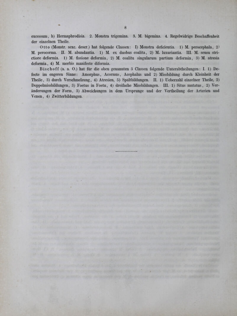 excessum, h) Hermaphrodisia. 2. Monstra trigemina. 3. M. bigemina. 4. Regelwidrige Beschaffenheit der einzelnen Theile. Otto (Monstr. sexc. descr.) hat folgende Classen: I) Monstra deficientia. 1) M. perocephala, 2) M. perocorma. II. M. abundantia. 1) M. ex duobus coalita, 2) M. luxuriantia. III. M. sensu stri- ctiore deformia. 1) M. fissione deformia, 2) M. coalitu singularum partium deformia, 3) M. atresia deformia, 4) M. morbis manifeste diformia. Bisclioff (a. a. 0.) hat für die oben genannten 3 Classen folgende Unterabtheilungen: I. 1) De- fecte im engeren Sinne: Amorphus, Acormus, Acephalus und 2) Missbildung durch Kleinheit der Theile, 3) durch Verschmelzung, 4) Atresien, 5) Spaltbildungen. II. 1) Ueberzalil einzelner Theile, 2) Doppelmissbildungen, 3) Foetus in Foetu, 4) dreifache Missbildungen. III. 1) Situs mutatus, 2) Ver- änderungen der Form, 3) Abweichungen in dem Ursprünge und der Vertheilung der Arterien und Venen, 4) Zwitterbildungen.