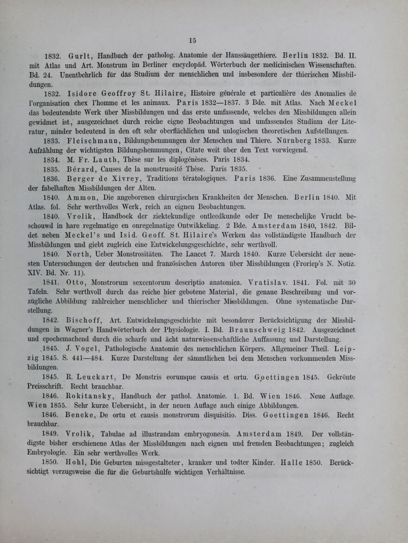 1832. Gurlt, Handbuch der patholog. Anatomie der Haussäugethiere. Berlin 1832. Bd. II. mit Atlas und Art. Monstrum im Berliner encyclopäd. Wörterbuch der medicinischen Wissenschaften. Bd. 24. Unentbehrlich für das Studium der menschlichen und insbesondere der thierischen Missbil- dungen. 1832. Isidore Geoffroy St. Hilaire, Histoire generale et particuliere des Anomalies de l’organisation chex l’homme et les animaux. Paris 1832—1837. 3 Bde. mit Atlas. Nach Meckel das bedeutendste Werk über Missbildungen und das erste umfassende, welches den Missbildungen allein gewidmet ist, ausgezeichnet durch reiche eigne Beobachtungen und umfassendes Studium der Lite- ratur, minder bedeutend in den oft sehr oberflächlichen und unlogischen theoretischen Aufstellungen. 1833. Fleischmann, Bildungshemmungen der Menschen und Thiere. Nürnberg 1833. Kurze Aufzählung der wichtigsten Bildungshennnungen, Citate weit über den Text vorwiegend. 1834. M. Fr. Lauth, These sur les diplogeneses. Paris 1834. 1835. Berard, Causes de la monstruosite These. Paris 1835. 1836. Berger de Xivrey, Traditions teratologiques. Paris 1836. Eine Zusammenstellung der fabelhaften Missbildungen der Alten. 1840. Ammon, Die angeborenen chirurgischen Krankheiten der Menschen. Berlin 1840. Mit Atlas, fol. Sehr werthvolles Werk, reich an eignen Beobachtungen. 1840. Vrolik, Handboek der ziektekundige ontleedkunde oder De menschelijke Vrucht be- schouwd in hare regelmatige en onregelmatige Ontwikkeling. 2 Bde. Amsterdam 1840, 1842. Bil- det neben Meckel’s und Isid. Ge off. St. Hilaire’s Werken das vollständigste Handbuch der Missbildungen und giebt zugleich eine Entwickelungsgeschichte, sehr werthvoll. 1840. North, Ueber Monstrositäten. The Lancet 7. March 1840. Kurze Uebersicht der neue- sten Untersuchungen der deutschen und französischen Autoren über Missbildungen (Froriep’s N. Notiz. XIV. Bd. Nr. 11). 1841. Otto, Monstrorum sexcentorum descriptio anatomica. Vratislav. 1841. Fol. mit 30 Tafeln. Sehr werthvoll durch das reiche hier gebotene Material, die genaue Beschreibung und vor- zügliche Abbildung zahlreicher menschlicher und tlnerischer Missbildungen. Ohne systematische Dar- stellung. 1842. Bisclioff, Art. Entwickeluugsgeschichte mit besonderer Berücksichtigung der Missbil- dungen in Wagner’s Handwörterbuch der Physiologie. I. Bd. Braunschweig 1842. Ausgezeichnet und epochemachend durch die scharfe und äclit naturwissenschaftliche Auffassung und Darstellung. 1845. J. Vogel, Pathologische Anatomie des menschlichen Körpers. Allgemeiner Th eil. Leip- zig 1845. S. 441—484. Kurze Darsteltung der sämmtlichen bei dem Menschen vorkommenden Miss- bildungen. 1845. R. Leuckart, De Monstris eorumque causis et ortu. Goettingen 1845. Gekrönte Preisschrift. Recht brauchbar. 1846. Rokitansky, Handbuch der pathol. Anatomie. 1. Bd. Wien 1846. Neue Auflage. Wien 1855. Sehr kurze Uebersicht, in der neuen Auflage auch einige Abbildungen. 1846. Beneke, De ortu et causis monstrorum disquisitio. Diss. Goettingen 1846. Recht brauchbar. 1849. Vrolik, Tabulae ad illustrandam embryogonesin. Amsterdam 1849. Der vollstän- digste bisher erschienene Atlas der Missbildungen nach eignen und fremden Beobachtungen; zugleich Embryologie. Ein sehr werthvolles Werk. 1850. Hohl, Die Geburten missgestalteter, kranker und todter Kinder. Halle 1850. Berück- sichtigt vorzugsweise die für die Geburtshülfe wichtigen Verhältnisse.