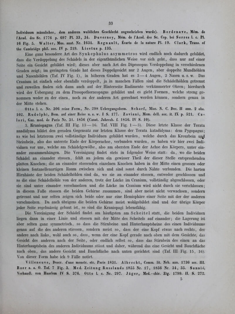 Individuum männliches, dem anderen weibliches Geschlecht zugeschrieben wurde). Bordenave, Mem. de l’Acad. des Sc. 1776 p. 697 PI. 33, 34. Duverney, Mem. de l’Acad. des Sc. Cop. bei Serres 1. c. PI. 16 Fig. 5. Walter, Mus. anat. Nr. 1634. Regnault, Ecarts de la nature PI. 19. Clark, Trans, of the Cambridge phil. soc. IV p. 219. Licetus p. 135. Eine ganz besondere Art des Synkephalus asymmetros wird endlich noch dadurch gebildet, dass die Verdoppelung des Schädels in der eigenthümlichen Weise vor sich geht, dass nur auf einer Seite ein Gesicht gebildet wird, dieses aber nach Art des Diprosopus Verdoppelung in verschiedenen Graden zeigt; im geringsten Grade hat dieses Doppelgesicht nur 2 Augen, aber doppelte Mundhöhlen und Nasenhöhlen (Taf. IV Fig. 1), in höheren Graden hat es 3 — 4 Augen, 2 Nasen u. s. w. Das Cranium ist einfach oder ebenfalls verdoppelt, ja in manchen Fällen sind die Schädelhöhlen getrennt und zuweilen finden sich dann auch auf der Hinterseite Rudimente verkümmerter Ohren; hierdurch wird der Uebergang zu dem Prosopothoracopagus gebildet und es giebt Formen, welche streng ge- nommen weder zu der einen, noch zu der anderen Art gerechnet w'erden können, sondern genau in der Mitte stehen. Otto 1. c. Nr. 306 reine Form, Nr. 298 Utbergangsform. Scharf, Mise. N. C. Dec. II ann. 2 obs. 102. Rudolphi, Bern, auf einer Reise u. s. w. I S. 177. Zaviani, Mem. dcll. soc. it. IX p. 521. Ca- lo ri, Gaz. med. de Paris Nr. 31. 1856 (Canst. Jahresb. f. 1856. IV S. 10). 3. Kraniopagus (Taf. III Fig. 13 — 16. Taf. VIH Fig. 1—3). Diese letzte Klasse der Terata anadidyma bildet den geraden Gegensatz zur letzten Klasse der Terata katadidyma: dem Pygopagus; so wie bei letzterem zwei vollständige Individuen gebildet wurden, welche durch das Kreuzbein ur^l Steissbein, also das unterste Ende der Körperachse, verbunden wurden, so haben wir hier zwei Indi- viduen vor uns, welche am Schädelgewölbc, also am obersten Ende der Achse des Körpers, unter ein- ander Zusammenhängen. Die Vereinigung findet stets in folgender Weise statt: da, wo die beiden Schädel an einander stossen, fehlt an jedem ein gewisser Theil der dieser Stelle entsprechenden platten Knochen; die an einander stossenden einzelnen Knochen haben in der Mitte einen grossen oder kleinen fontanellenartigen Raum zwischen sich und sind sonst durch Nähte verbunden. Die harten Hirnhäute der beiden Schädelhöhlen sind da, wo sie an einander stossen, entweder geschlossen und so die eine Schädelhöhle von der anderen, trotz der Lücke im Cranium, vollständig abgeschlossen, oder sie sind unter einander verschmolzen und die Lücke im Cranium wird nicht durch sie verschlossen; in diesem Falle stossen die beiden Gehirne zusammen, sind aber meist nicht verwachsen, sondern getrennt und nur selten zeigen sich beide oder nur eine Hemisphäre einer Seite mit der der anderen verschmolzen. Da auch übrigens die beiden Gehirne meist wohlgebildet sind und der übrige Körper jeder Seite regelmässig gebaut ist, so sind die Kraniopagi lebensfähig. Die Vereinigung der Schädel findet am häufigsten am Scheitel statt, die beiden Individuen liegen dann in einer Linie und stossen mit der Mitte des Scheitels auf einander; die Lagerung ist aber selten ganz symmetrisch, so dass die Stirnbeine und Hinterhauptsbeine des einen Individuums genau auf die des anderen stiessen, sondern meist so, dass der eine Kopf etwas nach rechts, der andere nach links, wohl auch so, dass, wenn der eine Kopf gerade nach oben mit dem Gesichte, das Gesicht des anderen nach der Seite, oder endlich selbst so, dass das Stirnbein des einen an das Hinterhauptsbein des anderen Individuums stösst und daher, während das eine Gesicht und Bauchfläche nach oben, das andere Gesicht und Bauchfläche nach unten gerichtet sind (Taf. III Fig. 15, 16). Von dieser Form habe ich 9 Fälle notirt. Villeneuve, Descr. d'unc monstr. etc. Paris 1831. Albrecht, Connn. lit. Nrb. ann. 1736 scr. III. Baer a. a. 0. Taf. 7 Fig. 3. Med. Zeitung Russlands 1855 Nr. 17, 1856 Nr. 34, 35. Sannie, Verhandl. von Haarlem IV S. 376. Otto 1. c. Nr. 297. Jäger, Med. - chir. Ztg. 1799. II. S. 272. 5