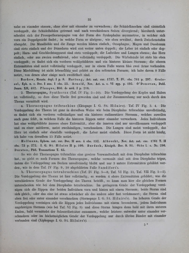 nahe an einander stossen, ohne aber mit einander zu verwachsen; die Schädelknochen sind sämmtlich verdoppelt, die Schädelhöhlen getrennt und nach verschiedenen Seiten divergirend; hierdurch unter- scheidet sich der Prosopothoracopagus von der Form des Synkephalus asymmetros, in welcher sich vorn ein Doppelgesicht findet, in welche Form er übrigens, wie oben erwähnt, durch Zwischenstufen übergeht. Die Mundhöhle und die Zunge werden hinten einfach, Oesophagus, Magen und Duodenum sind stets einfach und der Dünndarm wird erst weiter unten doppelt; die Leber ist einfach oder dop- pelt; Harn- und Geschlechtsapparat sind stets verdoppelt; die Luftröhre und Lungen ebenso; das Herz einfach, oder aus zweien confluirend, oder vollständig verdoppelt. Die Wirbelsäule ist stets bis oben verdoppelt; es findet sich ein vorderes wohlgebildetes und ein hinteres kleines Sternum; die oberen Extremitäten sind meist vollständig verdoppelt, nur in einem Falle waren blos zwei Arme vorhanden. Diese Missbildung ist nicht lebensfähig und gehört zu den seltensten Formen; ich habe davon 8 Fälle notirt, von denen aber einige noch zweifelhaft sind. Barkow, Monstr. dnpl. I p. 8. Hartung, Act. nat. cur. 1737. T. IV. obs. 761 p. 297. Greis- sei, Epli. n. c. Dec. I ann. I obs. 55. Arnold, Nov. Act. n. c. VI app. p. 195. O’Donovan, Dubl. Journ. XII, 482. Planque, Bibi, de med. I p. 218. 2. Thoracopagus, Synthorax (Taf. IV Fig. 3—10). Die Verdoppelung des Kopfes und Halses ist vollständig, so dass diese Theile frei geworden sind und der Zusammenhang nur noch durch den Thorax vermittelt wird. a. Thoracopagus tribrachius (Ektopage I. G. St. Hilaire). Taf. IV Fig. 3. 4. Die Verdoppelung des Thorax ist ganz in derselben Weise wie beim Dicephalus tribrachius unvollständig, es findet sich ein vorderes vollständiges und ein hinteres rudimentäres Sternum, welches zuweilen auch ganz fehlt, in welchem Falle die hinteren Rippen unter einander verwachsen. Jedes Individuum hat eine wohlgebildete äussere obere Extremität, aber die inneren sind nur unvollkommen verdoppelt und zu einer mittleren, meist zweihändigen, verschmolzen. Die Lungen sind meist verdoppelt, das Herz ist einfach oder ebenfalls verdoppelt, die Leber meist einfach. Diese Form ist nicht häufig, ich habe von derselben 15 Fälle notirt. Hoffmann, Ephem. nat. cur. Dec. II ann. 4 obs. 152. Alb recht, Nov. Act. nat. cur. 1761 T. II obs. 73 p. 272. I. G. St. Hilaire II p. 100. Burdach, Königsb. Ber. S. 91. Otto 1. c. Nr. 290. Durston, Phil. Transactions T. 65. So wie der Thoracopagus tribrachius eine gewisse Verwandtschaft mit dem Dicephalus tribrachius hat, so giebt es auch Formen des Thoracopagus, welche verwandt sind mit dem Dicephalus tripus, indem die Verdoppelung am Becken unvollständig bleibt und nur 3 untere Extremitäten gebildet wer- den, wie in dem Taf. IV Fig. 9, 10 abgebildeten Falle Sandifort’s. b. Thoracopagus tetrabrachius (Taf. IV Fig. 5—8, Taf. VI Fig. 11, Taf. VII Fig. 1—5). Die Verdoppelung des Thorax ist hier vollständig, es werden 4 obere Extremitäten gebildet; was die verschiedenen Grade der Verdoppelung des Thorax betrifft, so kann man hier die gleichen Formen unterscheiden wie bei dem Dicephalus tetrabrachius. Im geringeren Grade der Verdoppelung verei- nigen sich die Rippen der beiden Individuen vorn und hinten mit einem Sternum; beide Sterna sind sich gleich, oder das eine ist etwas schwächer als das andere oder fast verkümmert; die Sterna sind oben frei oder unter einander verschmolzen (Sternopage I. G. St. Hilaire’s). Im höheren Grade der Verdoppelung vereinigen sich die Rippen jedes Individuums mit einem besonderen, jedem Individuum ungehörigen Sternum (wie bei Taf. VI Fig. 9) und diese Sterna hängen dann bald mit ihren unteren Enden, bald vermittelst der Schwertfortsätze zusammen, welche letztere entweder unter einander ver- schmolzen oder im höchstmöglichen Grade der Verdoppelung nur durch fibröse Bänder mit einander verbunden sind (Xiphopage I. G. St. Hilaire’s). 5*