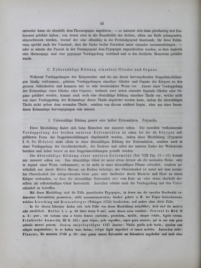 entweder kann sie ebenfalls dem Thoracopagus angehören; — es müssten sich dann gleichzeitig drei Em- bryonen gebildet haben, von denen zwei in die Bauchhöhle des dritten, allein zur Reife gelangenden, eingeschlossen wurden, worauf der eine allmählig in die Perinäalgegend hinabsank; für diese Erklä- rung spricht auch der Umstand, dass die Säcke beider Parasiten unter einander Zusammenhängen; — oder es müsste der Parasit in der Dammgegend dem Pygopagus zugeschrieben werden, so dass zugleich eine thoracopage und eine pygopage Verdoppelung stattfand und so das dreifache Monstrum gebildet wurde. C. Ueberzählige Bildung einzelner Glieder und Organe. Während Verdoppelungen der Körperachse und die aus dieser hervorgehenden Doppelmissbildun- gen häufig Vorkommen, gehören Verdoppelungen einzelner Glieder und Organe des Körpers zu den grossen Seltenheiten und kommen nur in sehr beschränkter Weise vor. Ausser einer Verdoppelung der Keimanlage eines Gliedes oder Organes, wodurch zwei neben einander liegende Glieder oder Or- gane gebildet werden, kommt auch noch eine überzählige Bildung einzelner Theile vor, welche nicht von einer Verdoppelung der Keimanlage dieser Theile abgeleitet werden kann, indem die überzähligen Theile nicht neben dem normalen Theile, sondern von diesem entfernt liegen, aber aus einer beson- deren Keimanlage hervorgegangen sein müssen. 1. Ueberzählige Bildung ganzer oder halber Extremitäten. Polymelia. Diese Missbildung findet sich beim Menschen nur äusserst selten. Die zuweilen vorkommende Verdoppelung der beiden unteren Extremitäten ist schon bei der als Dipygus auf- geführten Form der Doppelmissbildungen abgehandelt worden, indem diese Missbildung (Pygomele I. G. St. Hilaire) nicht allein in einer überzähligen Bildung der Extremitäten, sondern auch in einer Verdoppelung der Geschlechtstheile, des Beckens und selbst des unteren Endes der Wirbelsäule beruhen und daher besser zu den Doppelmissbildungen gestellt werden. Die überzählige Bildung einer unteren Extremität (Taf. VIII Fig. 13 —15) kommt nur äusserst selten vor. Das überzählige Glied ist meist etwas kürzer als die normalen Beine, oder in irgend einer Weise verkümmert; es ist nicht in einer überzähligen Pfanne articulirt, sondern ge- wöhnlich nur durch fibröse Massen am Becken befestigt; der Oberschenkel ist meist mit dem norma- len Oberschenkel der entsprechenden Seite ganz oder theilweise durch Muskeln und Haut zu einem Körper verbunden, so dass die überzählige Extremität erst vom Knie an oder etwas oberhalb des- selben als selbstständiges Glied hervortritt. Zuweilen scheint auch die Verdoppelung nur den Unter- schenkel zu betreffen. Mit (1 ieser Missbildung sind die Fülle parasitischer Pygopagcn, in denen aus der sacralen Geschwulst ru- dimentäre Extremitäten prominiren, nicht zusammenzuwerfen; hierher gehört z. B. der Tripns heisterbacensis, ■welchen Liesching und Dcnnenberger (Tübingen 1755) beschrieben, und andere oben cilirte Fälle. In der älteren Literatur finden sich viele Fälle von dieser Missbildung aufgeführt, doch sind die meisten sehr zweifelhaft. Haller 1. c. p. 50 führt deren 8 auf; unter diesen seien erwähnt: Journal de Med. II n. 4: puer, cui tertium crus a textro femore oriebatur, pendulum, mobile, absque rotula, digitis octonis. Fränkische Anmerkk. III S. 165: puer tripes, pedc superfluo, supra genu exeunle, qni in suo cum genu articulo inoveri poterat. Journ. en cy c 1 o p 6 d iq u e 1757 Janvier : Vitalis ptiella pede terlio, ejusdem cum reliquis magnitudinis; in eo hallux bene factus, rcliqui digiti imperfecli et tarnen mobiles. Ausserdem siehe: Plancus, De monstris 1748 p. 10: eine ganze untere Extremität am Schambein angeheftet und nach oben
