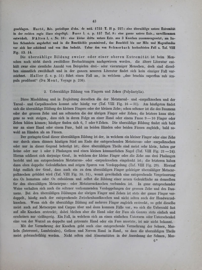 geschlagen. Hartö, Rec. periodique d’obs. de meü. 1755 T. II p. 227: eine überzählige untere Extremität in der rechten regio iliaca eingefügt. Baer I. c. p. 157 Taf. 8: eine ganze untere Extr., unvollkommen entwickelt. D’Alton 1. c. Nr. 16: eine kleine dritte untere Extr. aus 3 Knochen zusammengesetzt, am lin- ken Schambein angcheftet und in die Bauchhöhle prominirend, das Bauchfell bis zur Milz und Magenfundus vor sich her schiebend und von ihm bedeckt. Ueber den von Schm erb ach beobachteten Fall s. Taf. VIII Fig. 13. 14. Die überzählige Bildung zweier oder einer oberen Extremität ist beim Men- schen noch nicht durch zweifellose Beobachtungen nachgewiesen worden, die ältere Literatur ent- hält zwar eine ziemliche Anzahl von Beispielen drei- oder vierarmiger Menschen, doch sind diesel- ben sämmtlich zweifelhaft und in der ganzen neueren Literatur findet sich kein einziger Fall ver- zeichnet. Haller (1. c. p. 51) führt einen Fall an, in welchem ,,duo brachia superflua sub sca- pula prodibant“ (Du Mont, Voyage p. 236). 2. Ueberzählige Bildung von Fingern und Zehen (Polydactylia). Diese Missbildung und in Begleitung derselben die der Metatarsal- und -carpalknochen und der Tarsal- und Carpalknochen kommt sehr häufig vor (Taf. VHI Fig. 16—31). Am häufigsten findet sich die überzählige Bildung des kleinen Fingers oder der kleinen Zehe; schon seltener ist die des Daumens oder der grossen Zehe und am seltensten die der übrigen Finger oder Zehen; die letztere kann übri- gens so weit steigen, dass sich in deren Folge an einer Hand oder einem Fusse 9 —10 Finger oder Zehen bilden können; häufiger finden sich 6, 7 oder 8 Zehen. Die überzählige Bildung findet sich bald nur an einer Hand oder einem Fuss, bald an beiden Händen oder beiden Füssen zugleich, bald so- wohl an Händen als an Füssen. Der geringste Grad dieser überzähligen Bildung ist der, in welchem ein kleiner Finger oder eine Zehe nur durch einen dünnen häutigen Stiel am Ende der entsprechenden Metatarsus- oder -carpalknochen oder nur in dieser Gegend befestigt ist; diese überzähligen Thcile sind meist sehr klein, haben gar keine oder nur 1 oder 2 Phalangen und einen kleinen kümmerlichen Nagel (Taf. VHI Fig. 21—24). Hieran scliliesst sich derjenige Grad, in welchem der kleine Finger oder die Zehe aus drei Phalangen besteht und am entsprechenden Metatarsus- oder -carpusknochen eingelenkt ist; die letzteren haben dann oben doppelte Gelenkflächen und zeigen Spuren von Verdoppelung (Taf. VHI Fig. 29). Hierauf folgt endlich der Grad, dass auch ein zu dem überzähligen Finger gehöriger überzähliger Metacar- palknochen gebildet wird (Taf. VHI Fig. 30. 31), womit gewöhnlich eine entsprechende Vergrösserung des Os hamatum oder Os cuboideum und selbst die Bildung einer neuen Gelenkfläche an demselben für den überzähligen Metacarpus- oder Metatarsusknochen verbunden ist. In ganz entsprechender Weise verhalten sich auch die seltener vorkommenden Verdoppelungen der grossen Zehe und des Dau- mens. Bei den überzähligen Bildungen der übrigen Finger und Zehen ist stets der ganze Finger ver- doppelt, häufig auch der entsprechende Zwischenhandknochen und nicht selten auch der Handwurzel- knochen. Wenn sich die überzählige Bildung auf mehrere Finger zugleich erstreckt, so geht dieselbe meist auch auf Metacarpus und Carpus über und dann kommen Fälle vor, wo sich die Ueberzahl fast auf alle Knochen erstreckt; dabei bleiben aber die Hand oder der Fuss als Ganzes stets einfach und erscheinen nur vielfingerig. Ein Fall, in welchem sich an einen einfachen Unterarm oder Unterschenkel eine von der Wurzel an doppelte und getrennte Hand oder ein Fuss ansetzte, ist mir nicht bekannt. Mit der Vermehrung der Knochen geht auch eine entsprechende Vermehrung der Sehnen, Mus- keln (Interossei, Lumbricales), Gefässe und Nerven Hand in Hand, so dass die überzähligen Theile meist gebrauchsfähig werden. Nicht selten sind Abnormitäten in der Anordnung der Sehnen, Mus- 6*