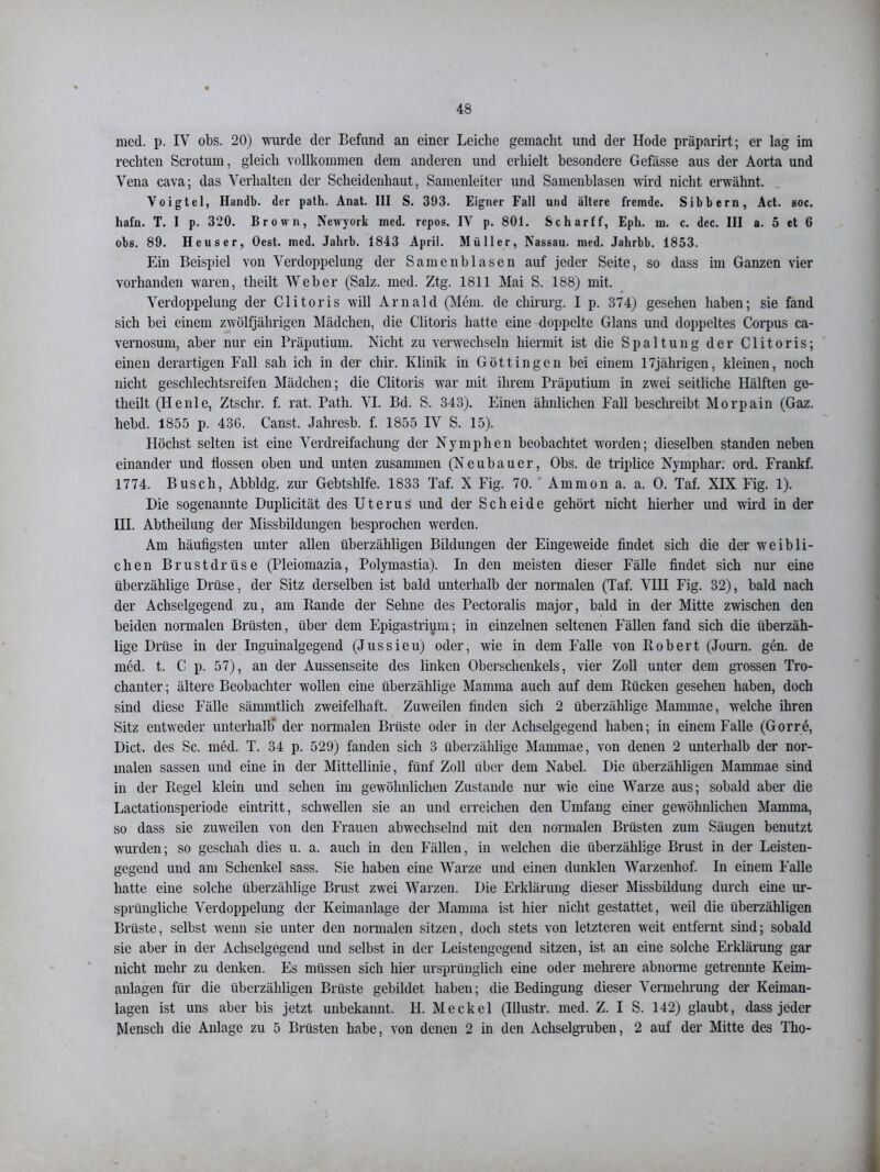 med. p. IV obs. 20) wurde der Befund an einer Leiche gemacht und der Hode präparirt; er lag im rechten Scrotum, gleich vollkommen dem anderen und erhielt besondere Gefässe aus der Aorta und Vena cava; das Verhalten der Scheidenhaut, Samenleiter und Samenblasen wird nicht erwähnt. Voigtei, Handb. der path. Anat. III S. 393. Eigner Fall und ältere fremde. Sibbern, Act. soc. hafn. T. I p. 320. Brown, Newyork med. repos. IV p. 801. Schar ff, Eph. in. c. dec. III a. 5 et 6 obs. 89. Heuser, Oest. med. Jahrb. 1843 April. Müller, Nassau, med. Jahrbb. 1853. Ein Beispiel von Verdoppelung der Samenblasen auf jeder Seite, so dass im Ganzen vier vorhanden waren, theilt Weber (Salz. med. Ztg. 1811 Mai S. 188) mit. Verdoppelung der Clitoris will Arnald (Mem. de Chirurg. I p. 374) gesehen haben; sie fand sich bei einem zwölfjährigen Mädchen, die Clitoris hatte eine doppelte Glans und doppeltes Corpus ca- vernosum, aber nur ein Präputium. Nicht zu verwechseln hiermit ist die Spaltung der Clitoris; einen derartigen Fall sah ich in der chir. Klinik in Göttingen bei einem 17jährigen, kleinen, noch nicht geschlechtsreifen Mädchen; die Clitoris war mit ihrem Präputium in zwei seitliche Hälften ge- tlieilt (Henle, Ztschr. f. rat, Path. VI. Bd. S. 343). Einen ähnlichen Fall beschreibt Morpain (Gaz. hebd. 1855 p. 436. Canst. Jahresb. f. 1855 IV S. 15). Höchst selten ist eine Verdreifachung der Nymphen beobachtet worden; dieselben standen neben einander und flössen oben und unten zusammen (Neubauer, Obs. de triplice Nymphar. ord. Frankf. 1774. Busch, Abbldg, zur Gebtshlfe. 1833 Taf. X Fig. 70. Ammon a. a. 0. Taf. XIX Fig. 1). Die sogenannte Duplicität des Uterus und der Scheide gehört nicht hierher und wird in der IH. Abtheilung der Missbildungen besprochen werden. Am häufigsten unter allen überzähligen Bildungen der Eingeweide findet sich die der weibli- chen Brustdrüse (Pleiomazia, Polymastia). In den meisten dieser Fälle findet sich nur eine überzählige Drüse, der Sitz derselben ist bald unterhalb der normalen (Taf. VIH Fig. 32), bald nach der Achselgegend zu, am Rande der Sehne des Pectoralis major, bald in der Mitte zwischen den beiden normalen Brüsten, über dem Epigastrium; in einzelnen seltenen Fällen fand sich die überzäh- lige Drüse in der Inguinalgegend (Jussieu) oder, wie in dem Falle von Robert (Journ. gen. de med. t. C p. 57), an der Aussenseite des linken Oberschenkels, vier Zoll unter dem grossen Tro- chanter ; ältere Beobachter wollen eine überzählige Mamma auch auf dem Rücken gesehen haben, doch sind diese Fälle sämmtlich zweifelhaft. Zuweilen finden sich 2 überzählige Mammae, welche ihren Sitz entweder unterhalb* der normalen Brüste oder in der Achselgegend haben; in einem Falle (Gorrö, Dict. des Sc. med. T. 34 p. 529) fanden sich 3 überzählige Mammae, von denen 2 unterhalb der nor- malen sassen und eine in der Mittellinie, fünf Zoll über dem Nabel. Die überzähligen Mammae sind in der Regel klein und sehen im gewöhnlichen Zustande nur wie eine Warze aus; sobald aber die Lactationsperiode eintritt, schwellen sie an und erreichen den Umfang einer gewöhnlichen Mamma, so dass sie zuweilen von den Frauen abwechselnd mit den normalen Brüsten zum Säugen benutzt wurden; so geschah dies u. a. auch in den Fällen, in welchen die überzählige Brust in der Leisten- gegend und am Schenkel sass. Sie haben eine Warze und einen dunklen Warzenhof. In einem Falle hatte eine solche überzählige Brust zwei Warzen. Die Erklärung dieser Missbildung durch eine ur- sprüngliche Verdoppelung der Keimanlage der Mamma ist hier nicht gestattet, weil die überzähligen Brüste, selbst wenn sie unter den normalen sitzen, doch stets von letzteren weit entfernt sind; sobald sie aber in der Achselgegend und selbst in der Leistengegend sitzen, ist an eine solche Erklärung gar nicht mehr zu denken. Es müssen sich hier ursprünglich eine oder mehrere abnorme getrennte Keim- anlagen für die überzähligen Brüste gebildet haben; die Bedingung dieser Vermehrung der Keiman- lagen ist uns aber bis jetzt unbekannt. H. Meckel (Illustr. med. Z. I S. 142) glaubt, dass jeder Mensch die Anlage zu 5 Brüsten habe, von denen 2 in den Achselgruben, 2 auf der Mitte des Tho-