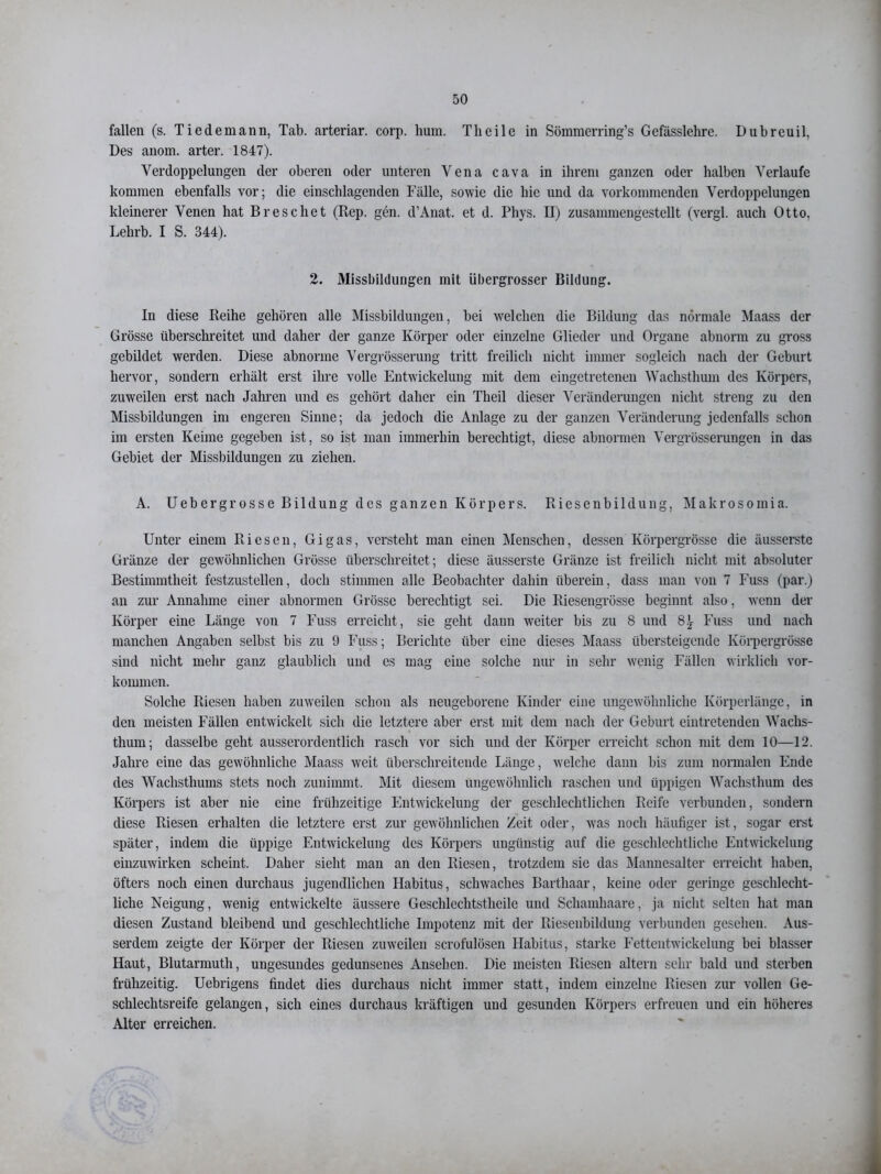 fallen (s. Tiedemann, Tab. arteriar. corp. hum. Tlieile in Sömmerring’s Gefässlehre. Dubreuil. Des anom. arter. 1847). Verdoppelungen der oberen oder unteren Vena cava in ihrem ganzen oder halben Verlaufe kommen ebenfalls vor; die einschlagenden Fälle, sowie die hie und da vorkommenden Verdoppelungen kleinerer Venen hat Breschet (Rep. gen. d’Anat. et d. Phys. II) zusammengestellt (vergl. auch Otto, Lelirb. I S. 344). 2. Missbildungen mit übergrosser Bildung. In diese Reihe gehören alle Missbildungen, bei welchen die Bildung das normale Maass der Grösse überschreitet und daher der ganze Körper oder einzelne Glieder und Organe abnorm zu gross gebildet werden. Diese abnorme Vergrösserung tritt freilich nicht immer sogleich nach der Geburt hervor, sondern erhält erst ihre volle Entwickelung mit dem eingetretenen Wachsthum des Körpers, zuweilen erst nach Jahren und es gehört daher ein Theil dieser Veränderungen nicht streng zu den Missbildungen im engeren Sinne; da jedoch die Anlage zu der ganzen Veränderung jedenfalls schon im ersten Keime gegeben ist, so ist man immerhin berechtigt, diese abnormen Vergrösserungen in das Gebiet der Missbildungen zu ziehen. A. Uebergrosse Bildung des ganzen Körpers. Riesenbildung, Makrosomia. Unter einem Riesen, Gigas, versteht man einen Menschen, dessen Körpergrösse die äusserste Gränze der gewöhnlichen Grösse überschreitet; diese äusserste Gränze ist freilich nicht mit absoluter Bestimmtheit festzustellen, doch stimmen alle Beobachter dahin überein, dass man von 7 Fuss (par.) an zur Annahme einer abnormen Grösse berechtigt sei. Die Riesengrösse beginnt also, wenn der Körper eine Länge von 7 Fuss erreicht, sie geht dann weiter bis zu 8 und 8£ Fuss und nach manchen Angaben selbst bis zu 9 Fuss; Berichte über eine dieses Maass übersteigende Körpergrösse sind nicht mehr ganz glaublich und cs mag eine solche nur in sehr wenig Fällen wirklich Vor- kommen. Solche Riesen haben zuweilen schon als neugeborene Kinder eine ungewöhnliche Körperlänge, in den meisten Fällen entwickelt sich die letztere aber erst mit dem nach der Geburt eintretenden Wachs- thum; dasselbe geht ausserordentlich rasch vor sich und der Körper erreicht schon mit dem 10—12. Jahre eine das gewöhnliche Maass weit überschreitende Länge, welche dann bis zum normalen Ende des Wachsthums stets noch zunimmt. Mit diesem ungewöhnlich raschen und üppigen Wachsthum des Körpers ist aber nie eine frühzeitige Entwickelung der geschlechtlichen Reife verbunden, sondern diese Riesen erhalten die letztere erst zur gewöhnlichen Zeit oder, was noch häutiger ist, sogar erst später, indem die üppige Entwickelung des Körpers ungünstig auf die geschlechtliche Entwickelung einzuwirken scheint. Daher sieht man an den Riesen, trotzdem sie das Mannesalter erreicht haben, öfters noch einen durchaus jugendlichen Habitus, schwaches Barthaar, keine oder geringe geschlecht- liche Neigung, wenig entwickelte äussere Geschleclitstheile und Schamhaare, ja nicht selten hat man diesen Zustand bleibend und geschlechtliche Impotenz mit der Riesenbildung verbunden gesehen. Aus- serdem zeigte der Körper der Riesen zuweilen scrofulösen Habitus, starke Fettentwickelung bei blasser Haut, Blutarmuth, ungesundes gedunsenes Ansehen. Die meisten Riesen altern sehr bald und sterben frühzeitig. Uebrigens findet dies durchaus nicht immer statt, indem einzelne Riesen zur vollen Ge- schlechtsreife gelangen, sich eines durchaus kräftigen und gesunden Körpers erfreuen und ein höheres Alter erreichen.