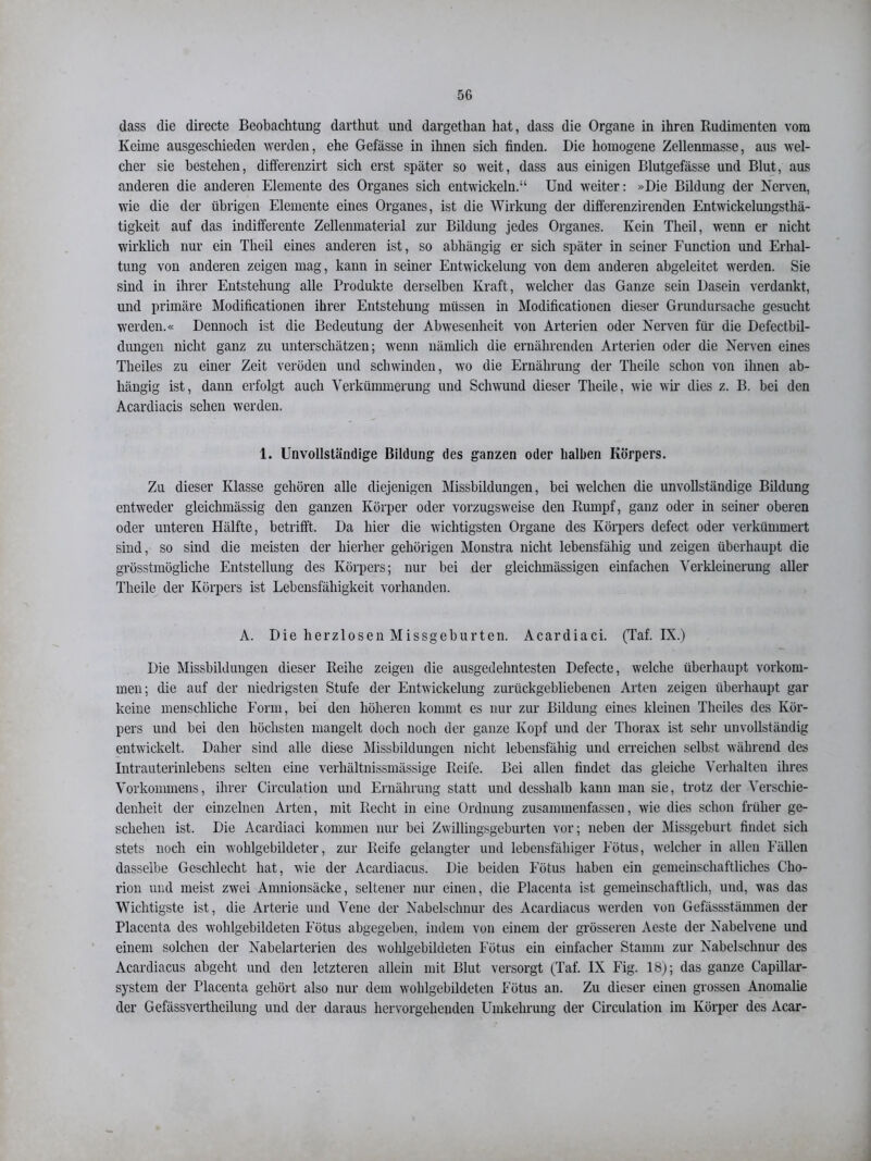 dass die directe Beobachtung darthut und dargethan hat, dass die Organe in ihren Rudimenten vom Keime ausgeschieden werden, ehe Gefässe in ihnen sich finden. Die homogene Zellenmasse, aus wel- cher sie bestehen, differenzirt sich erst später so weit, dass aus einigen Blutgefässe und Blut, aus anderen die anderen Elemente des Organes sich entwickeln.“ Und weiter: »Die Bildung der Nerven, wie die der übrigen Elemente eines Organes, ist die Wirkung der differenzirenden Entwickelungsthä- tigkeit auf das indifferente Zellenmaterial zur Bildung jedes Organes. Kein Theil, wenn er nicht wirklich nur ein Theil eines anderen ist, so abhängig er sich später in seiner Function und Erhal- tung von anderen zeigen mag, kann in seiner Entwickelung von dem anderen abgeleitet werden. Sie sind in ihrer Entstehung alle Produkte derselben Kraft, welcher das Ganze sein Dasein verdankt, und primäre Modificationen ihrer Entstehung müssen in Modificationen dieser Grundursache gesucht werden.« Dennoch ist die Bedeutung der Abwesenheit von Arterien oder Nerven für die Defectbil- dungen nicht ganz zu unterschätzen; wenn nämlich die ernährenden Arterien oder die Nerven eines Tlieiles zu einer Zeit veröden und schwinden, wo die Ernährung der Theile schon von ihnen ab- hängig ist, dann erfolgt auch Verkümmerung und Schwund dieser Theile, wie wir dies z. B. bei den Acardiacis sehen werden. 1. Unvollständige Bildung des ganzen oder halben Körpers. Zu dieser Klasse gehören alle diejenigen Missbildungen, bei welchen die unvollständige Bildung entweder gleichmässig den ganzen Körper oder vorzugsweise den Rumpf, ganz oder in seiner oberen oder unteren Hälfte, betrifft. Da hier die wichtigsten Organe des Körpers defect oder verkümmert sind, so sind die meisten der hierher gehörigen Monstra nicht lebensfähig und zeigen überhaupt die grösstmögliche Entstellung des Körpers; nur bei der gleichmässigen einfachen Verkleinerung aller Theile der Körpers ist Lebensfähigkeit vorhanden. A. Die herzlosen Missgeburten. Acardiaci. (Taf. IX.) Die Missbildungen dieser Reihe zeigen die ausgedehntesten Defecte, welche überhaupt Vorkom- men; die auf der niedrigsten Stufe der Entwickelung zurückgebliebenen Arten zeigen überhaupt gar keine menschliche Form, bei den höheren kommt es nur zur Bildung eines kleinen Tlieiles des Kör- pers und bei den höchsten mangelt doch noch der ganze Kopf und der Thorax ist sehr unvollständig entwickelt. Daher sind alle diese Missbildungen nicht lebensfähig und erreichen selbst während des Intrauterinlebens selten eine verliältnissmässige Reife. Bei allen findet das gleiche Verhalten ihres Vorkommens, ihrer Circulation und Ernährung statt und desshalb kann man sie, trotz der Verschie- denheit der einzelnen Arten, mit Recht in eine Ordnung zusammenfassen, wie dies schon früher ge- schehen ist. Die Acardiaci kommen nur bei Zwillingsgeburten vor; neben der Missgeburt findet sich stets noch ein wohlgebildeter, zur Reife gelangter und lebensfähiger Fötus, welcher in allen Fällen dasselbe Geschlecht hat, wie der Acardiacus. Die beiden Fötus haben ein gemeinschaftliches Cho- rion und meist zwei Amnionsäcke, seltener nur einen, die Placenta ist gemeinschaftlich, und, was das Wichtigste ist, die Arterie und Vene der Nabelschnur des Acardiacus werden von Gefässstämmen der Placenta des wohlgebildeten Fötus abgegeben, indem von einem der grösseren Aeste der Nabelvene und einem solchen der Nabelarterien des wohlgebildeten Fötus ein einfacher Stamm zur Nabelschnur des Acardiacus abgeht und den letzteren allein mit Blut versorgt (Taf. IX Fig. 18); das ganze Capillar- system der Placenta gehört also nur dem wohlgebildeten Fötus an. Zu dieser einen grossen Anomalie der Gefässvertheilung und der daraus hervorgehenden Umkehrung der Circulation im Körper des Acar-