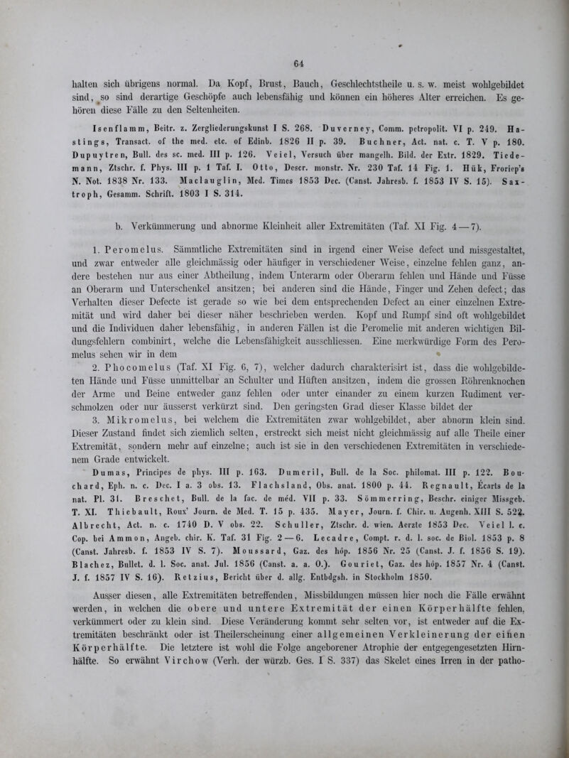 halten sich übrigens normal. Da Kopf, Brust, Bauch, Geschlechtstheile u. s. w. meist wohlgebildet sind, .so sind derartige Geschöpfe auch lebensfähig und können ein höheres Alter erreichen. Es ge- hören diese Fälle zu den Seltenheiten. Isen flamm, Beitr. z. Zcrglicderungskunst I S. 268. Duverney, Comm. petropolit. VI p. 249. Ha- stings, Transact. of thc med. etc. of Edinb. 1826 II p. 39. Büchner, Act. nat. c. T. V p. 180. Dupuytren, Bull, des sc. med. III p. 126. Vcicl, Versuch über mangelh. Bild, der Extr. 1829. Tiede- mann, Ztschr. f. Phys. III p. 1 Taf. I. Otto, Descr. monstr. Nr. 230 Taf. 14 Fig. 1. Hük, Froriep’s N. Not. 1838 Nr. 133. Maclauglin, Med. Times 1853 Dec. (Canst. Jahres'o. f. 1853 IV S. 15). Sax- troph, Gesamm. Schrift. 1803 I S. 314. b. Verkümmerung und abnorme Kleinheit aller Extremitäten (Taf. XI Fig. 4 — 7). 1. Peromelus. Sämmtliche Extremitäten sind in irgend einer Weise defect und missgestaltet, und zwar entweder alle gleichmässig oder häufiger in verschiedener Weise, einzelne fehlen ganz, an- dere bestehen nur aus einer Abtheilung, indem Unterarm oder Oberarm fehlen und Hände und Füsse an Oberarm und Unterschenkel ansitzen; bei anderen sind die Hände, Finger und Zehen defect; das Verhalten dieser Defecte ist gerade so wie bei dem entsprechenden Defect an einer einzelnen Extre- mität und wird daher bei dieser näher beschrieben werden. Kopf und Rumpf sind oft wohlgebildet und die Individuen daher lebensfähig, in anderen Fällen ist die Peromelie mit anderen wichtigen Bil- dungsfehlern combinirt, welche die Lebensfähigkeit ausschliessen. Eine merkwürdige Form des Pero- melus sehen wir in dem 2. rhocomelus (Taf. XI Fig. G, 7), welcher dadurch cliarakterisirt ist, dass die wohlgebilde- ten Hände und Füsse unmittelbar an Schulter und Hüften ansitzen, indem die grossen Röhrenknochen der Arme und Beine entweder ganz fehlen oder unter einander zu einem kurzen Rudiment ver- schmolzen oder nur äusserst verkürzt sind. Den geringsten Grad dieser Klasse bildet der 3. Mikromelus, bei welchem die Extremitäten zwar wohlgebildet, aber abnorm klein sind. Dieser Zustand findet sich ziemlich selten, erstreckt sich meist nicht gleichmässig auf alle Theile einer Extremität, sondern mehr auf einzelne; auch ist sie in den verschiedenen Extremitäten in verschiede- nem Grade entwickelt. Dumas, Principes de phys. III p. 163. Dumeril, Bull, de la Soc. philomat. III p. 122. B o u- chard, Eph. n. c. Dec. I a. 3 obs. 13. Flachsland, Obs. anat. 1800 p. 44. Regnault, Ecnrts de la nat. PI. 31. B re sehet, Bull, de la fac. de med. VII p. 33. Sömmerring, Beschr. einiger Missgeb. T. XI. Thiebault, Roux’ Journ. de Med. T. 15 p. 435. Mayer, Journ. f. Chir. u. Augenh. XIII S. 522. Albrccht, Act. n. c. 1740 D. V obs. 22. Schüller, Ztschr. d. wien. Aerzte 1853 Dec. Veiel 1. c. Cop. bei Ammon, Angeb. chir. K. Taf. 31 Fig. 2 — 6. Lecadre, Coinpt. r. d. 1. soc. de ßiol. 1853 p. 8 (Canst. Jahresb. f. 1853 IV S. 7). Moussard, Gaz. des hop. 1856 Nr. 25 (Canst. J. f. 1856 S. 19). Blacliez, Bullet, d. 1. Soc. anat. Jul. 1856 (Canst. a. a. O.). Gouriet, Gaz. des höp. 1857 Nr. 4 (Canst. J. f. 1857 IV S. 16). Retzius, Bericht über d. allg. Entbdgsh. in Stockholm 1850. Ausser diesen, alle Extremitäten betreffenden, Missbildungen müssen hier noch die Fälle erwähnt werden, in welchen die obere und untere Extremität der einen Körper hälfte fehlen, verkümmert oder zu klein sind. Diese Veränderung kommt sehr selten vor, ist entweder auf die Ex- tremitäten beschränkt oder ist Theilerscheinung einer allgemeinen Verkleinerung der einen Körperhälfte. Die letztere ist wohl die Folge angeborener Atrophie der entgegengesetzten Hirn- hälfte. So erwähnt Virchow (Verh. der würzb. Ges. I S. 337) das Skelet eines Irren in der patho-