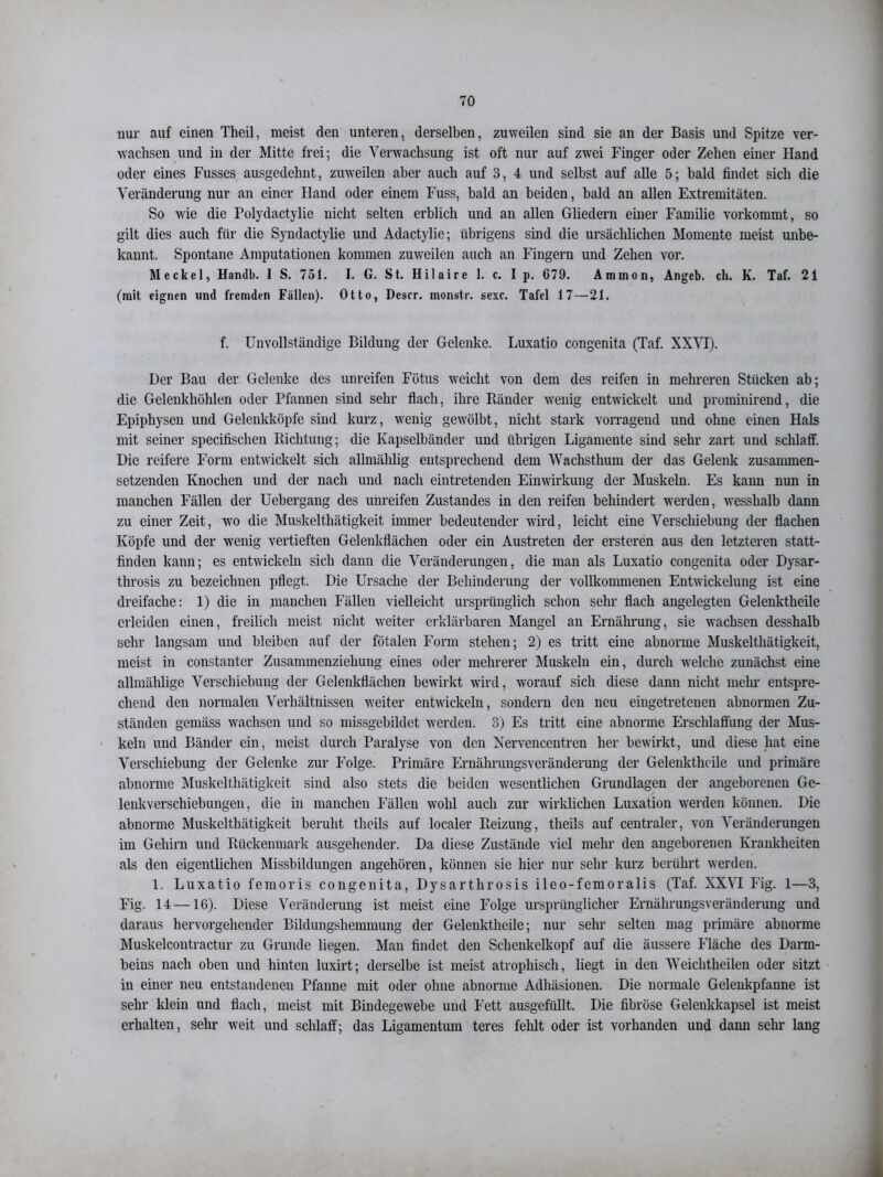 nur auf einen Theil, meist den unteren, derselben, zuweilen sind sie an der Basis und Spitze ver- wachsen und in der Mitte frei; die Verwachsung ist oft nur auf zwei Finger oder Zehen einer Hand oder eines Fusses ausgedehnt, zuweilen aber auch auf 3, 4 und selbst auf alle 5; bald findet sich die Veränderung nur an einer Hand oder einem Fuss, bald an beiden, bald an allen Extremitäten. So wie die Polydactylie nicht selten erblich und an allen Gliedern einer Familie vorkommt, so gilt dies auch für die Syndactylie und Adactylie; übrigens sind die ursächlichen Momente meist unbe- kannt. Spontane Amputationen kommen zuweilen auch an Fingern und Zehen vor. Meckel, Handb. I S. 751. I. G. St. Hilaire 1. c. I p. 679. Ammon, Angeb. ch. K. Taf. 21 (mit eignen und fremden Fällen). Otto, Descr. monstr. sexc. Tafel 17—21. f. Unvollständige Bildung der Gelenke. Luxatio congenita (Taf. XXVI). Der Bau der Gelenke des unreifen Fötus weicht von dem des reifen in mehreren Stücken ab; die Gelenkhöhlen oder Pfannen sind sehr flach, ihre Ränder wenig entwickelt und prominirend, die Epiphysen und Gelenkköpfe sind kurz, wenig gewölbt, nicht stark vorragend und ohne einen Hals mit seiner specifisclien Richtung; die Kapselbänder und übrigen Ligamente sind sehr zart und schlaff. Die reifere Form entwickelt sich allmälilig entsprechend dem Waclisthum der das Gelenk zusammen- setzenden Knochen und der nach und nach eintretenden Einwirkung der Muskeln. Es kann nun in manchen Fällen der Uebergang des unreifen Zustandes in den reifen behindert werden, wesshalb dann zu einer Zeit, wo die Muskeltliätigkeit immer bedeutender wird, leicht eine Verschiebung der flachen Köpfe und der wenig vertieften Gelenkflächen oder ein Austreten der ersteren aus den letzteren statt- finden kann; es entwickeln sich dann die Veränderungen, die man als Luxatio congenita oder Dysar- tlirosis zu bezeichnen pflegt. Die Ursache der Behinderung der vollkommenen Entwickelung ist eine dreifache: 1) die in manchen Fällen vielleicht ursprünglich schon sehr flach angelegten Gelenktheile erleiden einen, freilich meist nicht weiter erklärbaren Mangel an Ernährung, sie wachsen desshalb sehr langsam und bleiben auf der fötalen Form stehen; 2) es tritt eine abnorme Muskeltliätigkeit, meist in constanter Zusammenziehung eines oder mehrerer Muskeln ein, durch welche zunächst eine alhnählige Verschiebung der Gelenkflächen bewirkt wird, worauf sich diese dann nicht mein- entspre- chend den normalen Verhältnissen weiter entwickeln, sondern den neu eingetretenen abnormen Zu- ständen gemäss wachsen und so missgebildet werden. 3) Es tritt eine abnorme Erschlaffung der Mus- keln und Bänder ein, meist durch Paralyse von den Nervencentren her bewirkt, und diese hat eine Verschiebung der Gelenke zur Folge. Primäre Ernährungsveränderung der Gelenktheile und primäre abnorme Muskeltliätigkeit sind also stets die beiden wesentlichen Grundlagen der angeborenen Ge- lenkverschiebungen, die in manchen Fällen wohl auch zur wirklichen Luxation werden können. Die abnorme Muskeltliätigkeit beruht theils auf localer Reizung, theils auf centraler, von Veränderungen im Gehirn und Rückenmark ausgehender. Da diese Zustände viel mehr den angeborenen Krankheiten als den eigentlichen Missbildungen angehören, können sie hier nur sehr kurz berührt werden. 1. Luxatio femoris congenita, Dysarthrosis ileo-femoralis (Taf. XXVI Fig. 1—3, Fig. 14 —16). Diese Veränderung ist meist eine Folge ursprünglicher Ernährungsveränderung und daraus hervorgehender Bildungshemmung der Gelenktheile; nur sehr selten mag primäre abnorme Muskelcontractur zu Grunde liegen. Man findet den Schenkelkopf auf die äussere Fläche des Darm- beins nach oben und hinten luxirt; derselbe ist meist atrophisch, liegt in den Weichtheilen oder sitzt in einer neu entstandenen Pfanne mit oder ohne abnorme Adhäsionen. Die normale Gelenkpfanne ist sehr klein und flach, meist mit Bindegewebe und Fett ausgefüllt. Die fibröse Gelenkkapsel ist meist erhalten, sehr weit und schlaff; das Ligamentum teres fehlt oder ist vorhanden und dann sehr lang