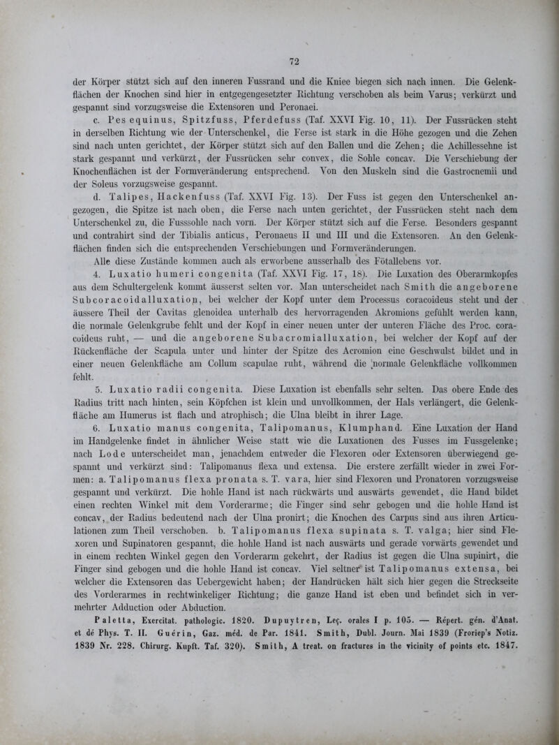 der Körper stützt sich auf den inneren Fussrand und die Kuiee biegen sich nach innen. Die Gelenk- flächen der Knochen sind hier in entgegengesetzter Richtung verschoben als beim Varus; verkürzt und gespannt sind vorzugsweise die Extensoren und Peronaei. c. Pes equinus, Spitzfuss, Pferdefuss (Taf. XXYI Fig. 10, 11). Der Fussrücken steht in derselben Richtung wie der Unterschenkel, die Ferse ist stark in die Höhe gezogen und die Zehen sind nach unten gerichtet, der Körper stützt sich auf den Ballen und die Zehen; die Achillessehne ist stark gespannt und verkürzt, der Fussrücken sehr convex, die Sohle concav. Die Verschiebung der Knochenflächen ist der Formveränderung entsprechend. Von den Muskeln sind die Gastrocnemii und der Soleus vorzugsweise gespannt. d. Talipes, Hackenfuss (Taf. XXVI Fig. 13). Der Fuss ist gegen den Unterschenkel an- gezogen, die Spitze ist nach oben, die Ferse nach uuten gerichtet, der Fussrücken steht nach dem Unterschenkel zu, die Fusssohle nach vorn. Der Körper stützt sich auf die Ferse. Besonders gespannt und contrahirt sind der Tibialis anticus, Peronaeus II und III und die Extensoren. Au den Gelenk- flächen finden sich die entsprechenden Verschiebungen und Form Veränderungen. Alle diese Zustände kommen auch als erworbene ausserhalb des Fötallebens vor. 4. Luxatio humeri congenita (Taf. XXVI Fig. 17, 18). Die Luxation des Oberarmkopfes aus dem Schultergelenk kommt äusserst selten vor. Man unterscheidet nach Smith die angeborene Subcoracoidalluxation, bei welcher der Kopf unter dem Processus coracoideus stellt und der äussere Theil der Cavitas glenoidea unterhalb des hervorragenden Akromions gefühlt werden kann, die normale Gelenkgrube fehlt und der Kopf in einer neuen unter der unteren Fläche des Proc. cora- coideus ruht, — und die angeborene Subacromialluxation, bei welcher der Kopf auf der Rückenfläche der Scapula unter und hinter der Spitze des Acromion eine Geschwulst bildet und in einer neuen Gelenkfläche am Collum scapulae ruht, während die normale Gelenkfläche vollkommen fehlt. 5. Luxatio radii congenita. Diese Luxation ist ebenfalls sehr selten. Das obere Ende des Radius tritt nach hinten, sein Köpfchen ist klein und unvollkommen, der Hals verlängert, die Gelenk- ttäche am Humerus ist flach und atrophisch; die Ulna bleibt in ihrer Lage. 6. Luxatio manus congenita, Talipomanus, Klumphand. Eine Luxation der Hand im Handgelenke findet in ähnlicher Weise statt wie die Luxationen des Fusses im Fussgelenke; nach Lode unterscheidet man, jenachdem entweder die Flexoren oder Extensoren überwiegend ge- spannt und verkürzt sind: Talipomanus flexa und extensa. Die erstere zerfällt wieder in zwei For- men: a. Talipomanus flexa pronata s. T. vara, hier sind Flexoren und Pronatoren vorzugsweise gespannt und verkürzt. Die hohle Hand ist nach rückwärts und auswärts gewendet, die Hand bildet einen rechten Winkel mit dem Vorderarme; die Finger sind sehr gebogen und die hohle Hand ist concav, der Radius bedeutend nach der Ulna pronirt; die Knochen des Carpus sind aus ihren Articu- lationen zum Theil verschoben, b. Talipomanus flexa supinata s. T. valga; hier sind Fle- xoren und Supinatoren gespannt, die hohle Hand ist nach auswärts und gerade vorwärts gewendet und in einem rechten Winkel gegen den Vorderarm gekehrt, der Radius ist gegen die Ulna supiuirt, die Finger sind gebogen und die hohle Hand ist concav. Viel seltner ist Talipomanus extensa, bei welcher die Extensoren das Uebergewicht haben; der Handrücken hält sich hier gegen die Streckseite des Vorderarmes in rechtwinkeliger Richtung; die ganze Hand ist eben und befindet sich in ver- mehrter Adduction oder Abduction. Paletta, Exercitat. pathologic. 1820. Dupuytren, Le$. orales I p. 105. — Repert. gen. d'Anat. et de Phys. T. II. Guerin, Gaz. med. de Par. 1841. Smith, Dubl. Journ. Mai 1839 (Froriep’s Notiz. 1839 Nr. 228. Chirurg. Kupft. Taf. 320). Smith, A treat. on fractures in the vicinity of points etc. 1847.