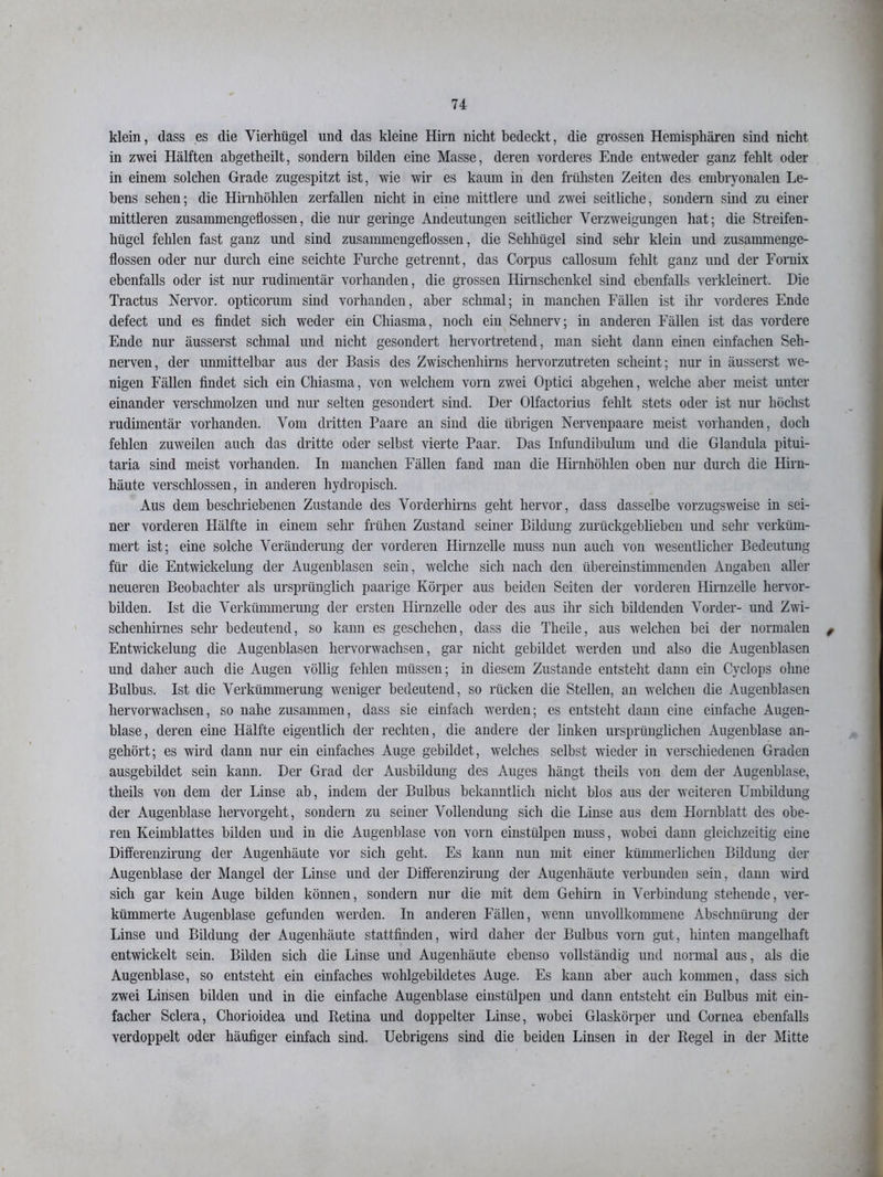 klein, dass es die Vierhügel und das kleine Hirn nicht bedeckt, die grossen Hemisphären sind nicht in zwei Hälften abgetheilt, sondern bilden eine Masse, deren vorderes Ende entweder ganz fehlt oder in einem solchen Grade zugespitzt ist, wie wir es kaum in den frühsten Zeiten des embryonalen Le- bens sehen; die Hirnhöhlen zerfallen nicht in eine mittlere und zwei seitliche, sondern sind zu einer mittleren zusammengetiossen, die nur geringe Andeutungen seitlicher Verzweigungen hat; die Streifen- hügel fehlen fast ganz und sind zusammengeflossen, die Sehhiigel sind sehr klein und zusammenge- flossen oder nur durch eine seichte Furche getrennt, das Corpus callosum fehlt ganz und der Fomix ebenfalls oder ist nur rudimentär vorhanden, die grossen Hirnschenkel sind ebenfalls verkleinert. Die Tractus Nervor. opticorum sind vorhanden, aber schmal; in manchen Fällen ist ihr vorderes Ende defect und es findet sich weder ein Chiasma, noch ein Sehnerv; in anderen Fällen ist das vordere Ende nur äusserst schmal und nicht gesondert hervortretend, man sieht dann einen einfachen Seh- nerven, der umnittelbar aus der Basis des Zwischenhirns hervorzutreten scheint; nur in äusserst we- nigen Fällen findet sich ein Chiasma, von welchem vorn zwei Optici abgehen, welche aber meist unter einander verschmolzen und nur selten gesondert sind. Der Olfactorius fehlt stets oder ist nur höchst rudimentär vorhanden. Vom dritten Paare an sind die übrigen Nervenpaare meist vorhanden, doch fehlen zuweilen auch das dritte oder selbst vierte Paar. Das Infundibulum und die Glandula pitui- taria sind meist vorhanden. In manchen Fällen fand man die Hirnhöhlen oben nur durch die Hirn- häute verschlossen, in anderen hydropisch. Aus dem beschriebenen Zustande des Vorderhirns geht hervor, dass dasselbe vorzugsweise in sei- ner vorderen Hälfte in einem sehr frühen Zustand seiner Bildung zurückgeblieben und sehr verküm- mert ist; eine solche Veränderung der vorderen Hirnzelle muss nun auch von wesentlicher Bedeutung für die Entwickelung der Augenblasen sein, welche sich nach den übereinstimmenden Angaben aller neueren Beobachter als ursprünglich paarige Körper aus beiden Seiten der vorderen Hirnzelle hervor- bilden. Ist die Verkümmerung der ersten Hirnzelle oder des aus ihr sich bildenden Vorder- und Zwi- schenhirnes sehr bedeutend, so kann es geschehen, dass die Theile, aus welchen bei der normalen , Entwickelung die Augenblasen hervorwachsen, gar nicht gebildet werden und also die Augenblasen und daher auch die Augen völlig fehlen müssen; in diesem Zustande entsteht dann ein Cyclops ohne Bulbus. Ist die Verkümmerung weniger bedeutend, so rücken die Stellen, an welchen die Augenblasen hervorwachsen, so nahe zusammen, dass sie einfach werden; es entsteht dann eine einfache Augen- blase, deren eine Hälfte eigentlich der rechten, die andere der linken ursprünglichen Augenblase an- gehört; es wird dann nur ein einfaches Auge gebildet, welches selbst wieder in verschiedenen Graden ausgebildet sein kann. Der Grad der Ausbildung des Auges hängt theils von dem der Augenblase, theils von dem der Linse ab, indem der Bulbus bekanntlich nicht blos aus der weiteren Umbildung der Augenblase hervorgeht, sondern zu seiner Vollendung sich die Linse aus dem Hornblatt des obe- ren Keimblattes bilden und in die Augenblase von vorn einstülpen muss, wobei dann gleichzeitig eine Differenzirung der Augenhäute vor sich geht. Es kann nun mit einer kümmerlichen Bildung der Augenblase der Mangel der Linse und der Differenzirung der Augenhäute verbunden sein, dann wird sich gar kein Auge bilden können, sondern nur die mit dem Gehirn in Verbindung stehende, ver- kümmerte Augenblase gefunden werden. In anderen Fällen, wenn unvollkommene Abschnürung der Linse und Bildung der Augenhäute stattfinden, wird daher der Bulbus vorn gut, hinten mangelhaft entwickelt sein. Bilden sich die Linse und Augenhäute ebenso vollständig und normal aus, als die Augenblase, so entsteht ein einfaches wohlgebildetes Auge. Es kann aber auch kommen, dass sich zwei Linsen bilden und in die einfache Augenblase einstülpen und dann entsteht eiii Bulbus mit ein- facher Sclera, Chorioidea und Retina und doppelter Linse, wobei Glaskörper und Cornea ebenfalls verdoppelt oder häufiger einfach sind. Uebrigens sind die beiden Linsen in der Regel in der Mitte