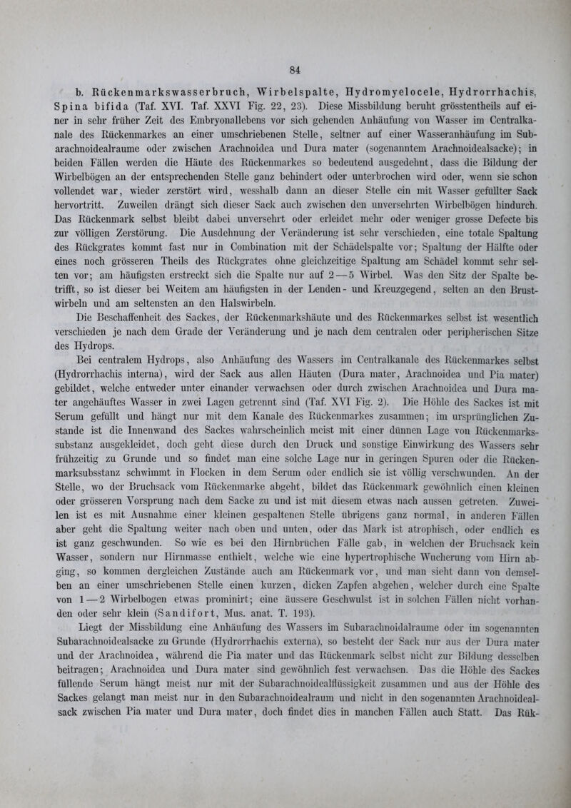 b. Rückenmarkswasserbruch, Wirbelspalte, Hydromyelocele, Hydrorrhachis, Spina bifida (Taf. XYI. Taf. XXYI Fig. 22, 23). Diese Missbildung beruht grösstentheils auf ei- ner in sehr früher Zeit des Embryonallebens vor sich gehenden Anhäufung von Wasser im Ccntralka- nale des Rückenmarkes an einer umschriebenen Stelle, seltner auf einer Wasseranhäufung im Sub- araclmoidealraume oder zwischen Arachnoidea und Dura mater (sogenanntem Arachnoidealsacke); in beiden Fällen werden die Häute des Rückenmarkes so bedeutend ausgedehnt, dass die Bildung der Wirbelbögen an der entsprechenden Stelle ganz behindert oder unterbrochen wird oder, wenn sie schon vollendet war, wieder zerstört wird, wesshalb dann an dieser Stelle ein mit Wasser gefüllter Sack hervortritt. Zuweilen drängt sich dieser Sack auch zwischen den unversehrten Wirbelbögen hindurch. Das Rückenmark selbst bleibt dabei unversehrt oder erleidet mehr oder weniger grosse Defecte bis zur völligen Zerstörung. Die Ausdehnung der Veränderung ist sehr verschieden, eine totale Spaltung des Rückgrates kommt fast nur in Combination mit der Schädelspalte vor; Spaltung der Hälfte oder eines noch grösseren Theils des Rückgrates ohne gleichzeitige Spaltung am Schädel kommt sehr sel- ten vor; am häufigsten erstreckt sich die Spalte nur auf 2 — 5 Wirbel. Was den Sitz der Spalte be- trifft, so ist dieser bei Weitem am häufigsten in der Lenden- und Kreuzgegend, selten an den Brust- wirbeln und am seltensten an den Halswirbeln. Die Beschaffenheit des Sackes, der Rückenmarkshäute und des Rückenmarkes selbst ist wesentlich verschieden je nach dem Grade der Veränderung und je nach dem centralen oder peripherischen Sitze des Hydrops. Bei centralem Hydrops, also Anhäufung des Wassers im Centralkanale des Rückenmarkes selbst (Hydrorrhachis interna), wird der Sack aus allen Häuten (Dura mater, Arachnoidea und Pia mater) gebildet, welche entweder unter einander verwachsen oder durch zwischen Arachnoidea und Dura ma- ter angehäuftes Wasser in zwei Lagen getrennt sind (Taf. XVI Fig. 2). Die Höhle des Sackes ist mit Serum gefüllt und hängt nur mit dem Kanäle des Rückenmarkes zusammen; im ursprünglichen Zu- stande ist die Innenwand des Sackes wahrscheinlich meist mit einer dünnen Lage von Rückenmarks- substanz ausgekleidet, doch geht diese durch den Druck und sonstige Einwirkung des Wassers sehr frühzeitig zu Grunde und so findet man eine solche Lage nur in geringen Spuren oder die Riicken- marksubsstanz schwimmt in Flocken in dem Serum oder endlich sie ist völlig verschwunden. An der Stelle, wo der Bruchsack vom Rückenmarke abgeht, bildet das Rückenmark gewöhnlich einen kleinen oder grösseren Vorsprung nach dem Sacke zu und ist mit diesem etwas nach aussen getreten. Zuwei- len ist es mit Ausnahme einer kleinen gespaltenen Stelle übrigens ganz normal, in anderen Fällen aber geht die Spaltung weiter nach oben und unten, oder das Mark ist atrophisch, oder endlich es ist ganz geschwunden. So wie es bei den Hirnbrüchen Fälle gab, in welchen der Bruchsack kein Wasser, sondern nur Hirnmasse enthielt, welche wie eine hypertrophische Wucherung vom Hirn ab- ging, so kommen dergleichen Zustände auch am Rückenmark vor, und man sieht dann von demsel- ben an einer umschriebenen Stelle einen kurzen, dicken Zapfen abgehen, welcher durch eine Spalte von 1 — 2 Wirbelbogen etwas prominirt; eine äussere Geschwulst ist in solchen Fällen nicht vorhan- den oder sehr klein (Sandifort, Mus. anat. T. 193). Liegt der Missbildung eine Anhäufung des Wassers im Subarachnoidalraume oder im sogenannten Subarachnoidealsacke zu Grunde (Hydrorrhachis externa), so besteht der Sack nur aus der Dura mater und der Arachnoidea, während die Pia mater und das Rückenmark selbst nicht zur Bildung desselben beitragen; Arachnoidea und Dura mater sind gewöhnlich fest verwachsen. Das die Höhle des Sackes füllende Serum hängt meist nur mit der Subarachnoidealfhissigkeit zusammen und aus der Höhle des Sackes gelangt man meist nur in den Subarachnoidealraum und nicht in den sogenannten Arachnoideal- sack zwischen Pia mater und Dura mater, doch findet dies in manchen Fällen auch Statt. Das Rük-