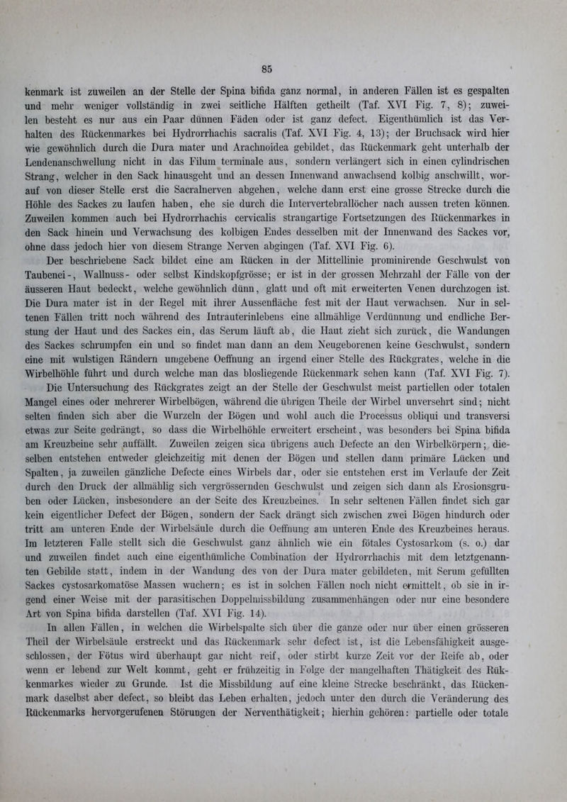 kenmark ist zuweilen an der Stelle der Spina bifida ganz normal, in anderen Fällen ist es gespalten und mehr weniger vollständig in zwei seitliche Hälften getheilt (Taf. XVI Fig. 7, 8); zuwei- len besteht es nur aus ein Paar dünnen Fäden oder ist ganz defect. Eigenthümlich ist das Ver- halten des Rückenmarkes bei Hydrorrhachis sacralis (Taf. XVI Fig. 4, 13); der Bruchsack wird hier wie gewöhnlich durch die Dura mater und Arachnoidea gebildet, das Rückenmark geht unterhalb der Lendenanschwellung nicht in das Filum terminale aus, sondern verlängert sich in einen cylindrischen Strang, welcher in den Sack hinausgeht und an dessen Innenwand anwachsend kolbig anschwillt, wor- auf von dieser Stelle erst die Sacralnerven abgehen, welche dann erst eine grosse Strecke durch die Höhle des Sackes zu laufen haben, ehe sie durch die Intervertebrallöcher nach aussen treten können. Zuweilen kommen auch bei Hydrorrhachis cervicalis strangartige Fortsetzungen des Rückenmarkes in den Sack hinein und Verwachsung des kolbigen Endes desselben mit der Innenwand des Sackes vor, ohne dass jedoch hier von diesem Strange Nerven abgingen (Taf. XVI Fig. 6). Der beschriebene Sack bildet eine am Rücken in der Mittellinie prominirende Geschwulst von Taubenei-, Wallnuss- oder selbst Kindskopfgrösse; er ist in der grossen Mehrzahl der Fälle von der äusseren Haut bedeckt, welche gewöhnlich dünn, glatt und oft mit erweiterten Venen durchzogen ist. Die Dura mater ist in der Regel mit ihrer Aussenfläche fest mit der Haut verwachsen. Nur in sel- tenen Fällen tritt noch während des Intrauterinlebens eine allmählige Verdünnung und endliche Ber- stung der Haut und des Sackes ein, das Serum läuft ab, die Haut zieht sich zurück, die Wandungen des Sackes schrumpfen ein und so findet man dann an dem Neugeborenen keine Geschwulst, sondern eine mit wulstigen Rändern umgebene Oeffnung an irgend einer Stelle des Rückgrates, welche in die Wirbelhöhle führt und durch welche man das biosliegende Rückenmark sehen kann (Taf. XVI Fig. 7). Die Untersuchung des Rückgrates zeigt an der Stelle der Geschwulst meist partiellen oder totalen Mangel eines oder mehrerer Wirbelbögen, während die übrigen Tlieile der Wirbel unversehrt sind; nicht selten finden sich aber die Wurzeln der Bügen und wohl auch die Processus obliqui und transversi etwas zur Seite gedrängt, so dass die Wirbelhöhle erweitert erscheint, was besonders bei Spina bifida am Kreuzbeine sehr auffällt. Zuweilen zeigen sien übrigens auch Defecte an den Wirbelkörpern; die- selben entstehen entweder gleichzeitig mit denen der Bögen und stellen daun primäre Lücken und Spalten, ja zuweilen gänzliche Defecte eines Wirbels dar, oder sie entstehen erst im Verlaufe der Zeit durch den Druck der allmählig sich vergrössernden Geschwulst und zeigen sich dann als Erosionsgru- i ben oder Lücken, insbesondere an der Seite des Kreuzbeines. In sehr seltenen Fällen findet sich gar kein eigentlicher Defect der Bögen, sondern der Sack drängt sich zwischen zwei Bögen hindurch oder tritt am unteren Ende der Wirbelsäule durch die Oeffnung am unteren Ende des Kreuzbeines heraus. Im letzteren Falle stellt sich die Geschwulst ganz ähnlich wie ein fötales Cystosarkoin (s. o.) dar und zuweilen findet auch eine eigenthümliche Combination der Hydrorrhachis mit dem letztgenann- ten Gebilde statt, indem in der Wandung des von der Dura mater gebildeten, mit Serum gefüllten Sackes cystosarkomatöse Massen wuchern; es ist in solchen Fällen noch nicht ermittelt, ob sie in ir- gend einer Weise mit der parasitischen Doppelmissbildung Zusammenhängen oder nur eine besondere Art von Spina bifida darstellen (Taf. XVI Fig. 14). In allen Fällen, in welchen die Wirbelspalte sich über die ganze oder nur über einen grösseren Theil der Wirbelsäule erstreckt und das Rückenmark sehr defect ist, ist die Lebensfähigkeit ausge- schlossen, der Fötus wird überhaupt gar nicht reif, oder stirbt kurze Zeit vor der Reife ab, oder wenn er lebend zur Welt kommt, geht er frühzeitig in Folge der mangelhaften Thätigkeit des Rük- kenmarkes wieder zu Grunde. Ist die Missbildung auf eine kleine Strecke beschränkt, das Rücken- mark daselbst aber defect, so bleibt das Leben erhalten, jedoch unter den durch die Veränderung des Rückenmarks hervorgerufenen Störungen der Nerventhätigkeit; hierhin gehören: partielle oder totale