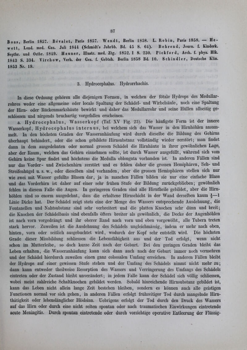 Boas, Berlin 1857. Bevalet, Paris 1857. Wendt, Berlin 1858. L. Robin, Paris 1858. — He- wett, Lond. med. Gaz. Juli 1844 (Schmidt’s Jahrbb. Bd. 45 S. 64). B ehrend, Journ. f. Kinderk. Septbr. und Octbr. 1849. Hauner, Illustr. med. Zig. 1852.1 S. 230. Pickford, Arch. f. phys. Hlk. 1843 S. 334. Virchow, Verh. der Ges, f. Gebtsh. Berlin 1858 Bd. 10. Schindler, Deutsche Klin. 1853 Nr. 19. 3. Hydroceplialus. Hydrorrhachis. In diese Ordnung gehören alle diejenigen Formen, in welchen der fötale Hydrops des Medullar- rohres weder eine allgemeine oder locale Spaltung der Schädel- und Wirbelsäule, noch eine Spaltung der Hirn- oder Rückenmarkshäute bewirkt und daher das Medullarrohr und seine Hüllen allseitig ge- schlossen und nirgends bruchartig vorgefallen erscheinen. a. Hydroceplialus, Wasserkopf (Taf. XV Fig. 23). Die häufigste Form ist der innere Wasserkopf, Hydrocephalus internus, bei welchem sich das Wasser in den Hirnhöhlen ansam- melt. In den höchsten Graden der Wasseranhäufung wird durch dieselbe die Bildung des Gehirns überhaupt behindert, oder die schon gebildete Hirnsubstanz vollständig wieder -zerstört; man findet dann in dem ausgedehnten oder normal grossen Schädel die Hirnhäute in ihrer gewöhnlichen Lage, aber der Raum, welchen das Gehirn einnehmen sollte, ist durch Wasser ausgefüllt, während sich vom Gehirn keine Spur findet und höchstens die Medulla oblongata vorhanden ist. In anderen Fällen sind nur das Vorder- und Zwischenhirn zerstört und es fehlen daher die grossen Hemiphären, Seh- und Streifenhügel u. s. w., oder dieselben sind vorhanden, aber die grossen Hemisphären stellen sich nur wie zwei mit Wasser gefüllte Blasen dar, ja in manchen Fällen bilden sie nur eine einfache Blase und das Vorderhirn ist daher auf einer sehr frühen Stufe der Bildung zurückgeblieben; gewöhnlich fehlen in diesem Falle die Augen. In geringeren Graden sind alle Hirntheile gebildet, aber die Hirn- hölilen sind so enorm ausgedehnt, dass die erhaltene Hirnschicht in der Wand derselben kaum \—1 Linie Dicke hat. Der Schädel zeigt stets eine der Menge des Wassers entsprechende Ausdehnung, die Fontanellen und Nahtsubstanz sind sehr verbreitert und die platten Knochen sehr dünn und breit; die Knochen der Schädelbasis sind ebenfalls öfters breiter als gewöhnlich, die Decke der Augenhöhlen ist nach vorn vorgedrängt und ihr oberer Rand nach vorn und oben vorgewölbt, alle Tubera treten stark hervor. Zuweilen ist die Ausdehnung des Schädels ungleichmässig, indem er mehr nach oben, hinten, vorn oder seitlich ausgebuchtet wird, wodurch der Kopf sehr entstellt wird. Die höchsten Grade dieser Missbildung schliessen die Lebensfähigkeit aus und der Tod erfolgt, wenn nicht schon im Mutterleibe, so doch kurze Zeit nach der Geburt. Bei den geringen Graden bleibt das Leben erhalten, die Wasseranhäufung kann sich dann auch nach der Geburt immer noch vermehren und der Schädel hierdurch zuweilen einen ganz colossalen Umfang erreichen. In anderen Fällen bleibt der Hydrops auf einer gewissen Stufe stehen und der Umfang des Schädels nimmt nicht mehr zu; dann kann entweder theilweise Resorption des Wassers und Verringerung des Umfangs des Schädels eintreten oder der Zustand bleibt unverändert; in jedem Falle kann der Schädel sich völlig schliessen, wobei meist zahlreiche Schaltknochen gebildet werden. Sobald hinreichende Hirnsubstanz gebildet ist, kann das Leben nicht allein lange Zeit bestehen bleiben, sondern es können auch alle geistigen Functionen normal vor sich gehen, in anderen Fällen erfolgt frühzeitiger Tod durch mangelnde Him- thätigkeit oder lebenslänglicher Blödsinn. Uebrigens erfolgt der Tod durch den Druck des Wassers auf das Hirn oder durch eine nicht selten spontan oder nach traumatischen Einwirkungen eintretende acute Meningitis. Durch spontan eintretende oder durch vorsichtige operative Entleerung der Flüssig-