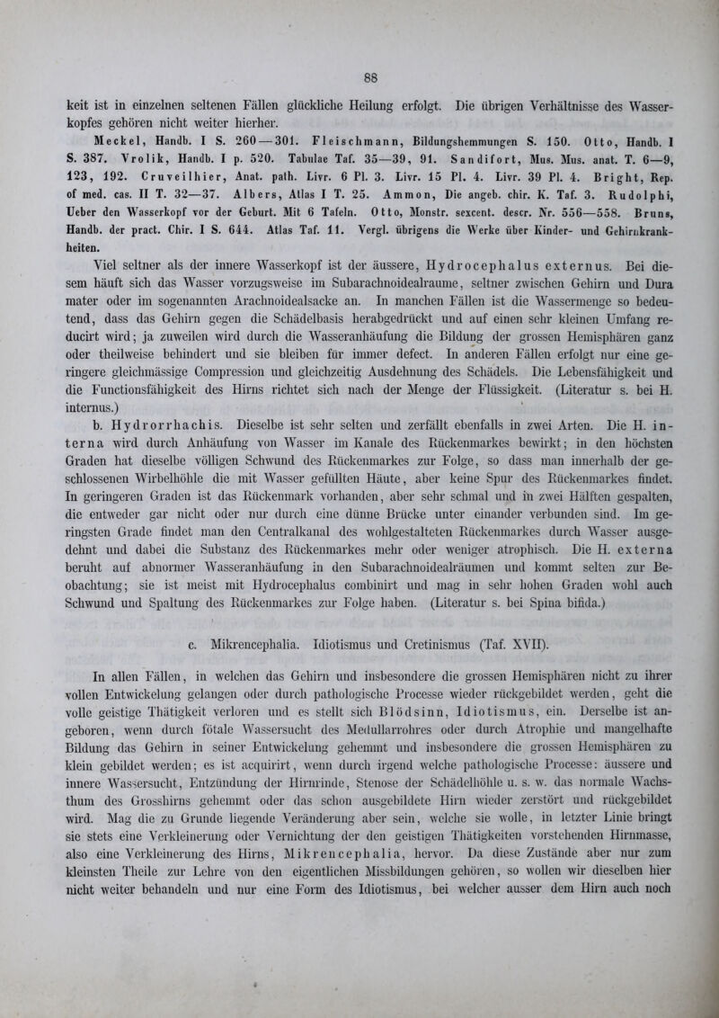 keit ist in einzelnen seltenen Fällen glückliche Heilung erfolgt. Die übrigen Verhältnisse des Wasser- kopfes gehören nicht weiter hierher. Meckel, Handb. I S. 260 — 301. Fleisch mann, Bildungshemmungen S. 150. Otto, Handb. I S. 387. Vrolik, Handb. I p. 520. Tabulae Taf. 35—39, 91. Sandifort, Mus. Mus. anat. T. 6—9, 123, 192. Cruveilhier, Anat. palh. Livr. 6 PI. 3. Livr. 15 PI. 4. Livr. 39 PI. 4. Bright, Rep. of med. cas. II T. 32—37. Albers, Atlas I T. 25. Ammon, Die angeb. chir. K. Taf. 3. Rudolphi, Uebcr den Wasserkopf vor der Geburt. Mit 6 Tafeln. Otto, Monstr. sexcent. descr. Nr. 556—558. Bruns, Handb. der pract. Chir. I S. 644. Atlas Taf. 11. Yergl. übrigens die Werke über Kinder- und Gehirnkrank- heiten. Viel seltner als der innere Wasserkopf ist der äussere, Hydrocephalus externus. Bei die- sem häuft sich das Wasser vorzugsweise im Subarachnoidealraume, seltner zwischen Gehirn und Dura mater oder im sogenannten Araclmoidealsacke an. In manchen Fällen ist die Wassermenge so bedeu- tend, dass das Gehirn gegen die Schädelbasis herabgedrückt und auf einen sehr kleinen Umfang re- ducirt wird; ja zuweilen wird durch die Wasseranhäufung die Bildung der grossen Hemisphären ganz oder theilweise behindert und sie bleiben für immer defect. In anderen Fällen erfolgt nur eine ge- ringere gleichmässige Compression und gleichzeitig Ausdehuung des Schädels. Die Lebensfähigkeit und die Functionsfähigkeit des Hirns richtet sich nach der Menge der Flüssigkeit. (Literatur s. bei H. internus.) b. Hydrorrhachis. Dieselbe ist sehr selten und zerfällt ebenfalls in zwei Arten. Die H. in- terna wird durch Anhäufung von Wasser im Kanäle des Rückenmarkes bewirkt; in den höchsten Graden hat dieselbe völligen Schwund des Rückenmarkes zur Folge, so dass man innerhalb der ge- schlossenen Wirbelhöhle die mit Wasser gefüllten Häute, aber keine Spur des Rückenmarkes findet. In geringeren Graden ist das Rückenmark vorhanden, aber sehr schmal und in zwei Hälften gespalten, die entweder gar nicht oder nur durch eine dünne Brücke unter einander verbunden sind. Im ge- ringsten Grade findet man den Centralkanal des wohlgestalteten Rückenmarkes durch Wasser ausge- dehnt und dabei die Substanz des Rückenmarkes mehr oder weniger atrophisch. Die H. externa beruht auf abnormer Wasseranhäufung in den Subarachnoidealräumen und kommt selten zur Be- obachtung; sie ist meist mit Hydrocephalus combinirt und mag in sehr hohen Graden wohl auch Schwund und Spaltung des Rückenmarkes zur Folge haben. (Literatur s. bei Spina bifida.) c. Mikrencephalia. Idiotismus und Cretinismus (Taf. XVII). In allen Fällen, in welchen das Gehirn und insbesondere die grossen Hemisphären nicht zu ihrer vollen Entwickelung gelangen oder durch pathologische Processe wieder rückgebildet werden, geht die volle geistige Thätigkeit verloren und es stellt sich Blödsinn, Idiotismus, ein. Derselbe ist an- geboren, wenn durch fötale Wassersucht des Medullarrohres oder durch Atrophie und mangelhafte Bildung das Gehirn in seiner Entwickelung gehemmt und insbesondere die grossen Hemisphären zu klein gebildet werden; es ist acquirirt, wenn durch irgend welche pathologische Processe: äussere und innere Wassersucht, Entzündung der Hirnrinde, Stenose der Schädelhöhle u. s. w. das normale Wachs- thum des Grosshirns gehemmt oder das schon ausgebildete Hirn wieder zerstört und rückgebildet wird. Mag die zu Grunde liegende Veränderung aber sein, welche sie wolle, in letzter Linie bringt sie stets eine Verkleinerung oder Vernichtung der den geistigen Thätigkeiten vorstehenden Hirnmasse, also eine Verkleinerung des Hirns, Mikrencephalia, hervor. Da diese Zustände aber nur zum kleinsten Theile zur Lehre von den eigentlichen Missbildungen gehören, so wollen wir dieselben hier nicht weiter behandeln und nur eine Form des Idiotismus, bei welcher ausser dem Hirn auch noch