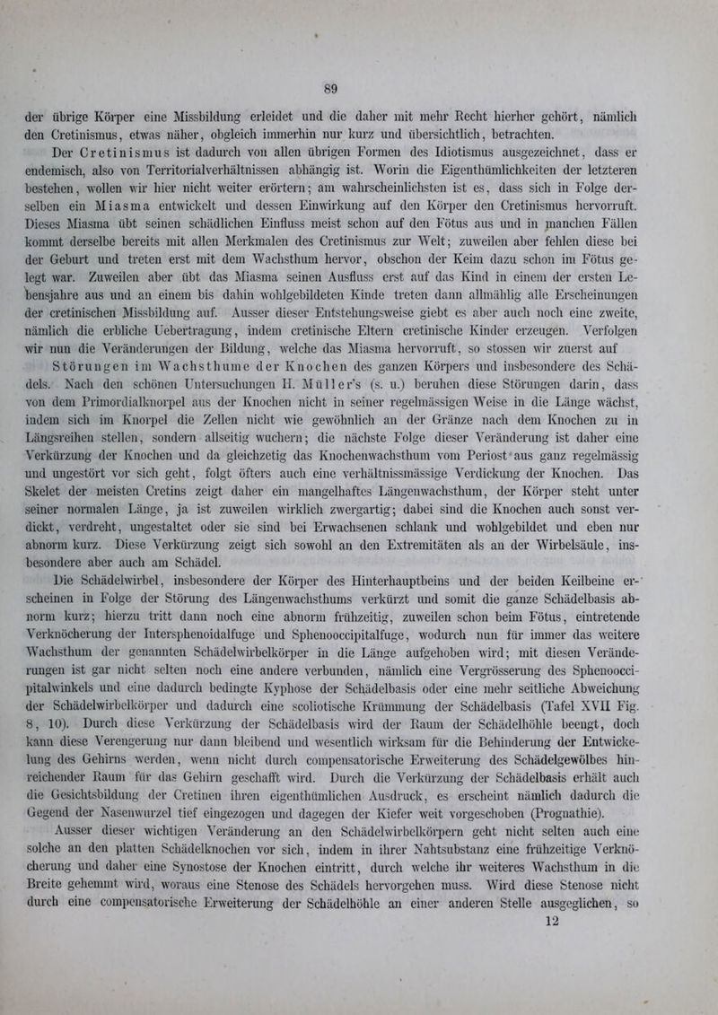 der übrige Körper eine Missbildung erleidet und die daher mit mehr Recht hierher gehört, nämlich den Cretinismus, etwas näher, obgleich immerhin nur kurz und übersichtlich, betrachten. Der Cretinismus ist dadurch von allen übrigen Formen des Idiotismus ausgezeichnet, dass er endemisch, also von Territorialverhältnissen abhängig ist. Worin die Eigentümlichkeiten der letzteren bestehen, wollen wir hier nicht weiter erörtern; am wahrscheinlichsten ist es, dass sich in Folge der- selben ein Miasma entwickelt und dessen Einwirkung auf den Körper den Cretinismus hervorruft. Dieses Miasma übt seinen schädlichen Einfluss meist schon auf den Fötus aus und in manchen Fällen kommt derselbe bereits mit allen Merkmalen des Cretinismus zur Welt; zuweilen aber fehlen diese bei der Geburt und treten erst mit dem Wachsthum hervor, obschon der Keim dazu schon im Fötus ge- legt war. Zuweilen aber übt das Miasma seinen Ausfluss erst auf das Kind in einem der ersten Le- bensjahre aus und an einem bis dahin wohlgebildeten Kinde treten dann allmählig alle Erscheinungen der cretinischen Missbildung auf. Ausser dieser Entstehungsweise giebt es aber auch noch eine zweite, nämlich die erbliche Uebertragung, indem cretinische Eltern cretinische Kinder erzeugen. Verfolgen wir nun die Veränderungen der Bildung, welche das Miasma hervorruft, so stossen wir zuerst auf Störungen im Wachstluiine der Knochen des ganzen Körpers und insbesondere des Schä- dels. Nach den schönen Untersuchungen H. Müllers (s. u.) beruhen diese Störungen darin, dass von dem Primordialknorpel aus der Knochen nicht in seiner regelmässigen Weise in die Länge wächst, indem sich im Knorpel die Zellen nicht wie gewöhnlich an der Gränze nach dem Knochen zu in Längsreihen stellen, sondern allseitig wuchern; die nächste Folge dieser Veränderung ist daher eine Verkürzung der Knochen und da gleichzetig das Knochenwachsthum vom Periost aus ganz regelmässig und ungestört vor sich geht, folgt öfters auch eine verhältnissmässige Verdickung der Knochen. Das Skelet der meisten Cretins zeigt daher ein mangelhaftes Längenwachsthum, der Körper steht unter seiner normalen Länge, ja ist zuweilen wirklich zwergartig; dabei sind die Knochen auch sonst ver- dickt, verdreht, ungestaltet oder sie sind bei Erwachsenen schlank und wohlgebildet und eben nur abnorm kurz. Diese Verkürzung zeigt sich sowohl an den Extremitäten als an der Wirbelsäule, ins- besondere aber auch am Schädel. Die Schädelwirbel, insbesondere der Körper des Hinterhauptbeins und der beiden Keilbeine er-' scheinen in Folge der Störung des Längenwachsthums verkürzt und somit die ganze Schädelbasis ab- norm kurz; hierzu tritt dann noch eine abnorm frühzeitig, zuweilen schon beim Fötus, eintretende Verknöcherung der Intersphenoidalfuge und Sphenooccipitalfuge, wodurch nun für immer das weitere Wachsthum der genannten Schädel wirbelkörper in die Länge aufgehoben wird; mit diesen Verände- rungen ist gar nicht selten noch eine andere verbunden, nämlich eine Vergrösserung des Spheuoocci- pitalwinkels und eine dadurch bedingte Kyphose der Schädelbasis oder eine mehr seitliche Abweichung der Schädelwirbelkörper und dadurch eine scoliotische Krümmung der Schädelbasis (Tafel XVII Fig. 8, 10). Durch diese Verkürzung der Schädelbasis wird der Raum der Schädelhöhle beengt, doch kann diese Verengerung nur dann bleibend und wesentlich wirksam für die Behinderung der Entwicke- lung des Gehirns werden, wenn nicht durch compensatorische Erweiterung des Schädelgewölbes hin- reichender Raum für das Gehirn geschafft wird. Durch die Verkürzung der Schädelbasis erhält auch die Gesichtsbildung der Cretinen ihren eigentümlichen Ausdruck, es erscheint nämlich dadurch die Gegend der Nasenwurzel tief eingezogen und dagegen der Kiefer weit vorgeschoben (Prognathie). Ausser dieser wichtigen Veränderung an den Schädelwirbelkörpern geht nicht selten auch eine solche an den platten Schädelknochen vor sich, indem in ihrer Nahtsubstanz eine frühzeitige Verknö- cherung und daher eine Synostose der Knochen eintritt, durch welche ihr weiteres Wachstum in die Breite gehemmt wird, woraus eine Stenose des Schädels hervorgehen muss. Wird diese Stenose nicht durch eine compensatorische Erweiterung der Schädelhöhle an einer anderen Stelle ausgeglichen, so 12