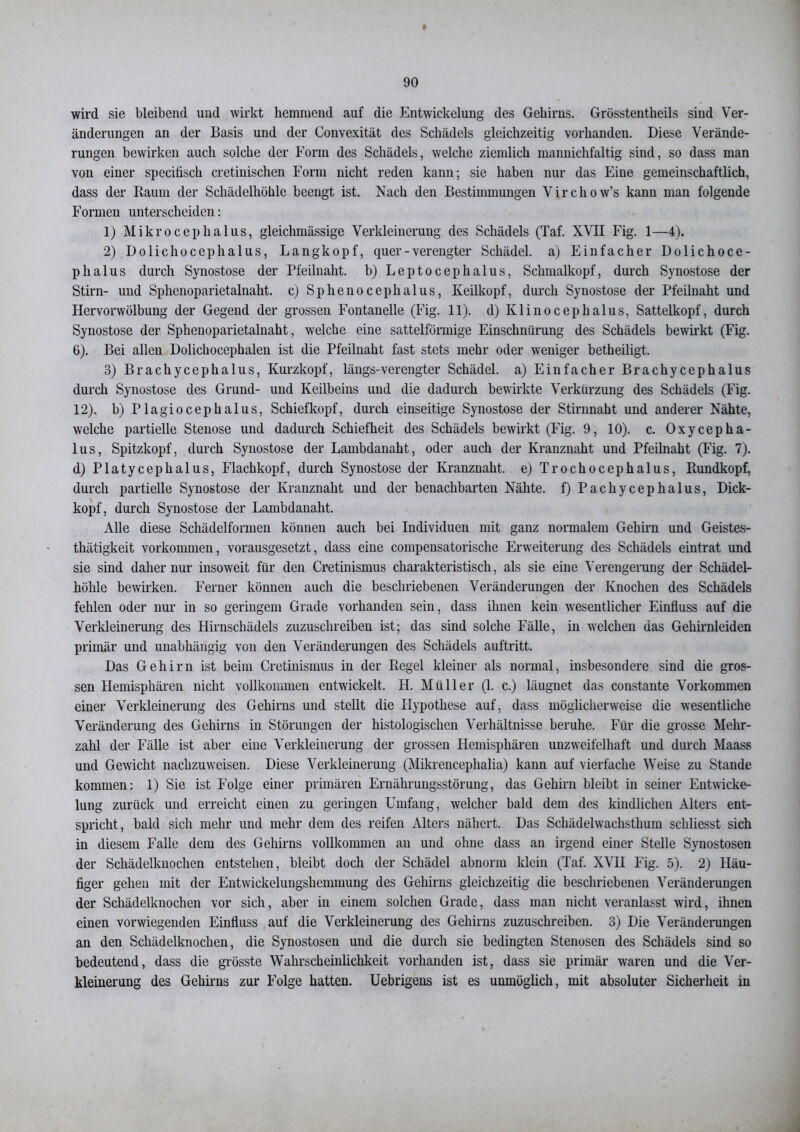wird sie bleibend und wirkt hemmend auf die Entwickelung des Gehirns. Grösstentheils sind Ver- änderungen an der Basis und der Convexität des Schädels gleichzeitig vorhanden. Diese Verände- rungen bewirken auch solche der Form des Schädels, welche ziemlich manuichfaltig sind, so dass man von einer specifisch cretinischen Form nicht reden kann-, sie haben nur das Eine gemeinschaftlich, dass der Raum der Schädelhöhle beengt ist. Nach den Bestimmungen Virchow’s kann man folgende Formen unterscheiden: 1) Mikrocephalus, gleiclimässige Verkleinerung des Schädels (Taf. XVII Fig. 1—4). 2) Dolichocephalus, Langkopf, quer - verengter Schädel, a) Einfacher Dolichoce- plialus durch Synostose der Pfeilnaht. b) Leptocephalus, Schmalkopf, durch Synostose der Stirn- und Sphenoparietalnaht. c) Sphenocephalus, Keilkopf, durch Synostose der Pfeilnaht und Hervorwülbung der Gegend der grossen Fontanelle (Fig. 11). d) Klinocephalus, Sattelkopf, durch Synostose der Sphenoparietalnaht, welche eine sattelförmige Einschnürung des Schädels bewirkt (Fig. 6). Bei allen Dolichocephalen ist die Pfeilnaht fast stets mehr oder weniger betheiligt. 3) Brachycephalus, Kurzkopf, längs-verengter Schädel, a) Einfacher Brachycephalus durch Synostose des Grund- und Keilbeins und die dadurch bewirkte Verkürzung des Schädels (Fig. 12). b) Plagiocephalus, Schiefkopf, durch einseitige Synostose der Stirnnaht und anderer Nähte, welche partielle Stenose und dadurch Schiefheit des Schädels bewirkt (Fig. 9, 10). c. Oxycepha- lus, Spitzkopf, durch Synostose der Lambdanaht, oder auch der Kranznaht und Pfeilnaht (Fig. 7). d) Platycephalus, Flachkopf, durch Synostose der Kranznaht, e) Trochocephalus, Rundkopf, durch partielle Synostose der Kranznaht und der benachbarten Nähte, f) Pachycephalus, Dick- kopf, durch Synostose der Lambdanaht. Alle diese Schädelformen können auch bei Individuen mit ganz normalem Gehirn und Geistes- thätigkeit Vorkommen, vorausgesetzt, dass eine compensatorische Erweiterung des Schädels eintrat und sie sind daher nur insoweit für den Cretinismus charakteristisch, als sie eine Verengerung der Schädel- höhle bewirken. Ferner können auch die beschriebenen Veränderungen der Knochen des Schädels fehlen oder nur in so geringem Grade vorhanden sein, dass ihnen kein wesentlicher Einfluss auf die Verkleinerung des Hirnschädels zuzuschreiben ist; das sind solche Fälle, in welchen das Gehirnleiden primär und unabhängig von den Veränderungen des Schädels auftritt. Das Gehirn ist beim Cretinismus in der Regel kleiner als normal, insbesondere sind die gros- sen Hemisphären nicht vollkommen entwickelt. H. Müller (1. c.) läugnet das constante Vorkommen einer Verkleinerung des Gehirns und stellt die Hypothese auf, dass möglicherweise die wesentliche Veränderung des Gehirns in Störungen der histologischen Verhältnisse beruhe. Für die grosse Mehr- zahl der Fälle ist aber eine Verkleinerung der grossen Hemisphären unzweifelhaft und durch Maass und Gewicht nachzuweisen. Diese Verkleinerung (Mikrencephalia) kann auf vierfache Weise zu Stande kommen: 1) Sie ist Folge einer primären Ernährungsstörung, das Gehirn bleibt in seiner Entwicke- lung zurück und erreicht einen zu geringen Umfang, welcher bald dem des kindlichen Alters ent- spricht, bald sich mehr und mehr dem des reifen Alters nähert. Das Schädelwachsthum schliesst sich in diesem Falle dem des Gehirns vollkommen an und ohne dass an irgend einer Stelle Synostosen der Schädelknochen entstehen, bleibt doch der Schädel abnorm klein (Taf. XVH Fig. 5). 2) Häu- figer gehen mit der Entwickelungshemmung des Gehirns gleichzeitig die beschriebenen Veränderungen der Schädelknochen vor sich, aber in einem solchen Grade, dass man nicht veranlasst wird, ihnen einen vorwiegenden Einfluss auf die Verkleinerung des Gehirns zuzuschreiben. 3) Die Veränderungen an den Schädelknochen, die Synostosen und die durch sie bedingten Stenosen des Schädels sind so bedeutend, dass die grösste Wahrscheinlichkeit vorhanden ist, dass sie primär waren und die Ver- kleinerung des Gehirns zur Folge hatten. Uebrigens ist es unmöglich, mit absoluter Sicherheit in