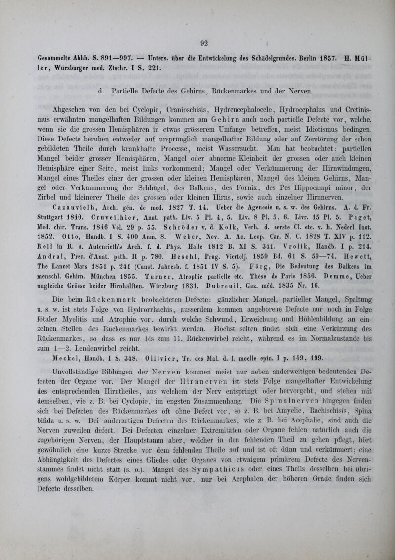 Gesammelte Abhh. S. 891—997. — Unters, über die Entwickelung des Schädelgrundes. Berlin 1857. H. Mül- ler, Würzburger med. Ztschr. I S. 221. d. Partielle Defecte des Gehirns, Rückenmarkes und der Nerven. Abgesehen von den bei Cyclopie, Cranioschisis, Hydrenceplialocele, Hydrocephalus und Cretinis- mus erwähnten mangelhaften Bildungen kommen am Gehirn auch noch partielle Defecte vor, welche, wenn sie die grossen Hemisphären in etwas grösserem Umfange betreffen, meist Idiotismus bedingen. Diese Defecte beruhen entweder auf ursprünglich mangelhafter Bildung oder auf Zerstörung der schon gebildeten Theile durch krankhafte Processe, meist Wassersucht. Man hat beobachtet: partiellen Mangel beider grosser Hemisphären, Mangel oder abnorme Kleinheit der grossen oder auch kleinen Hemisphäre einer Seite, meist links vorkommend; Mangel oder Verkümmerung der Hirnwindungen, Mangel eines Theiles einer der grossen oder kleinen Hemisphären, Mangel des kleinen Gehirns, Man- gel oder Verkümmerung der Sehhügel, des Balkens, des Fornix, des Pes Hippocampi minor, der Zirbel und kleinerer Theile des grossen oder kleinen Hirns, sowie auch einzelner Hirnnerven. Cazauvielh, Arch. gen. de med. 1827 T. 14. Ueber die Agenesie u. s. w. des Gehirns. A. d. Fr. Stuttgart 1840. Cruveilhier, Anat. path. Liv. 5 PI. 4, 5. Liv. 8 PI. 5, 6. Livr. 15 PI. 5. Paget, Med. cliir. Trans. 1846 Vol. 29 p. 55. Schröder v. d. Kolk, Verh. d. eerste CI. etc. v. h. Nederl. Inst. 1852. Otto, Handb. I S. 400 Anm. 8. Weber, Nov. A. Ac. Leop. Car. N. C. 1828 T. XIV p. 112. Reil in R. u. Autenrieth’s Arch. f. d. Phys. Halle 1812 B. XI S. 341. Vrolik, Handb. I p. 214. Andral, Prec. d’Anat. path. II p. 780. Heschl, Prag. Viertelj. 1859 Bd. 61 S. 59—74. Hewett, The Lancet Mars 1851 p. 241 (Canst. Jahresb. f. 1851 IV S. 5). Förg, Die Bedeutung des Balkens im menschl. Gehirn. München 1855. Turner, Atrophie partielle etc. These de Paris 1856. Demme, Ueber ungleiche Grösse beider Hirnhälften. Wiirzburg 1831. Dubrcuil, Gaz. med. 1835 Nr. 16. Die beim Rückenmark beobachteten Defecte: gänzlicher Mangel, partieller Mangel, Spaltung u. s. w\ ist stets Folge von Hydrorrhacliis, ausserdem kommen angeborene Defecte nur noch in Folge fötaler Myelitis und Atrophie vor, durch welche Schwund, Erweichung und Höhlenbildung an ein- zelnen Stellen des Rückenmarkes bewirkt werden. Höchst selten findet sich eine Verkürzung des Rückenmarkes, so dass es nur bis zum 11. Rückenwirbel reicht, während es im Normalzustände bis zum 1—2. Lendenwirbel reicht. Meckel, Handb. I S. 348. Ollivier, Tr. des Mal. d. 1. modle epin. I p. 149, 199. Unvollständige Bildungen der Nerven kommen meist nur neben anderweitigen bedeutenden De- fecten der Organe vor. Der Mangel der Hirnnerven ist stets Folge mangelhafter Entwickelung des entsprechenden Hirnthciles, aus welchem der Nerv entspringt oder hervorgeht, und stehen mit demselben, wie z. B. bei Cyclopie, im engsten Zusammenhang. Die Spinalnerven hingegen finden sich bei Defecten des Rückenmarkes oft ohne Defect vor, so z. B. bei Amyelie, Rachischisis, Spina bifida u. s. w. Bei anderartigen Defecten des Rückenmarkes, wie z. B. bei Acephalie, sind auch die Nerven zuweilen defect. Bei Defecten einzelner Extremitäten oder Organe fehlen natürlich auch die zugehörigen Nerven, der Hauptstamm aber, welcher in den fehlenden Thcil zu gehen pflegt, hört gewöhnlich eine kurze Strecke vor dem fehlenden Theile auf und ist oft dünn und verkümmert; eine Abhängigkeit des Defectes eines Gliedes oder Organes von etwaigem primärem Defecte des Nerven- stammes findet nicht statt (s. o.). Mangel des Sympathicus oder eines Theils desselben bei übri- gens wohlgebildetem Körper kommt nicht vor, nur bei Acephalen der höheren Grade finden sich Defecte desselben.